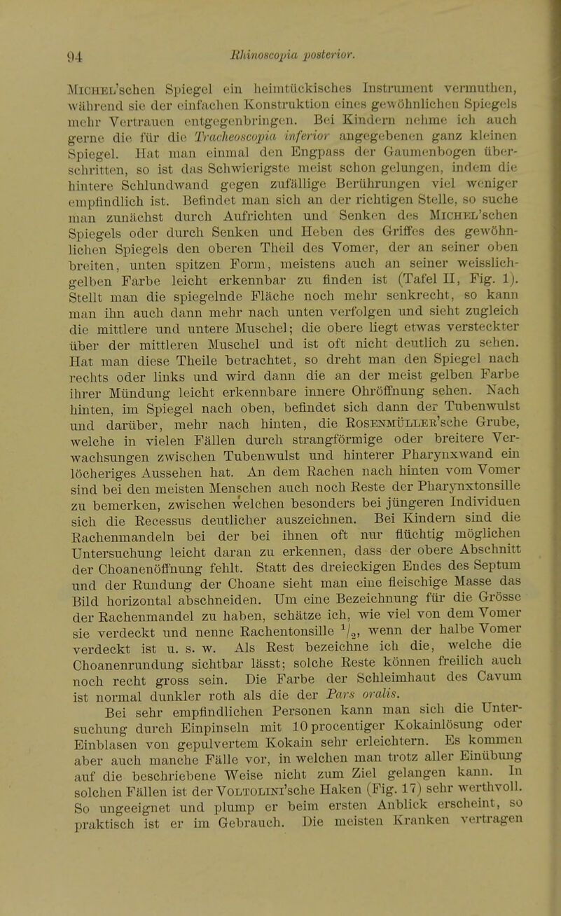 MiCHEL'schen Spiegel ein heimtückisches Instrument vennuthen, während sie der einfachen Konstruktion eines geAvöhnlichcn Spi(jgels melir Vertrauen entgegc-nbi-iugon. Bei Kind(trn nehme ich auch gerne die für die Tracheoscojjia inferior angegebenen ganz kleinen Spiegel. Hat man einmal den Engpass der Gaumenbogen über- schritten, so ist das Schwierigste meist schon gelungen, indem die hintere Schlundwand gegen zufällige Berührungen viel weniger emplindlich ist. Befindet man sich an der richtigen Stelle, so suche man zunächst durch Aufrichten und Senken des MiCHEL'schen Spiegels oder durch Senken und Heben des Griffes des gewöhn- lichen Spiegels den oberen Theil des Vomer, der an seiner oben breiten, unten spitzen Form, meistens auch an seiner weisslich- gelben Farbe leicht erkennbar zu finden ist (Tafel II, Fig. 1). Stellt man die spiegelnde Fläche noch mehr senkrecht, so kann man ihn auch dann mehr nach unten verfolgen und sieht zugleich die mittlere und untere Muschel; die obere liegt etwas versteckter über der mittleren Muschel und ist oft nicht deutlich zu sehen. Hat man diese Theile betrachtet, so dreht man den Spiegel nach rechts oder links und wird dann die an der meist gelben Farbe ihrer Mündung leicht erkennbare innere Ohröffnung sehen. Nach hinten, im Spiegel nach oben, befindet sich dann der Tubenwulst und darüber, mehr nach hinten, die EosENMÜLLEB-'sche Grube, welche in vielen Fällen durch strangförmige oder breitere Ver- wachsungen zwischen Tubenwulst und hinterer Pharynxwand em löcheriges Aussehen hat. An dem Rachen nach hinten vom Vomer sind bei den meisten Menschen auch noch Reste der Pharynxtonsille zu bemerken, zwischen welchen besonders bei jüngeren Individuen sich die Recessus deutlicher auszeichnen. Bei Bändern sind die Rachenmandeln bei der bei ihnen oft nur flüchtig möglichen Untersuchung leicht daran zu erkennen, dass der obere Abschnitt der Choanenöff'nung fehlt. Statt des dreieckigen Endes des Septum und der Rundung der Choane sieht man eine fleischige Masse das Bild horizontal abschneiden. Um eine Bezeichnung für die Grösse der Rachenmandel zu haben, schätze ich, wie viel von dem Vomer sie verdeckt und nenne Rachentonsille V2» ^^^^ ^^^^ Vomer verdeckt ist u. s. w. Als Rest bezeichne ich die, welche die Choanenrundung sichtbar lässt; solche Reste können freüich auch noch recht gross sein. Die Farbe der Schleimhaut des Cavum ist normal dunkler roth als die der Pars oralis. Bei sehr empfindlichen Personen kann man sich die Unter- suchung durch Einpinseln mit 10 procentiger Kokainlösung oder Einblasen von gepulvertem Kokain sehr erleichtern. Es kommen aber auch manche Fälle vor, in welchen man trotz aller Einübung auf die beschriebene Weise nicht zum Ziel gelangen kann. In solchen Fällen ist der VoLTüLiNi'sche Haken (Fig. 17) sehr werthvoll. So ungeeignet und plump er beim ersten Anblick erscheint, so praktisch ist er im Gebrauch. Die meisten Kranken vertragen