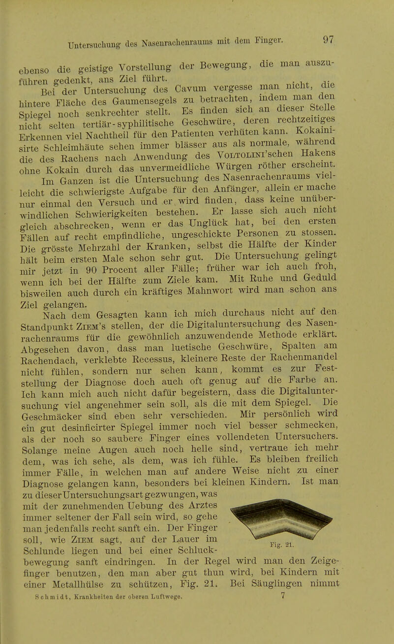 ebenso die geistige Vorstellung der Bewegung, die man auszu- führen gedenkt, ans Ziel führt. Bei der Untersuchung des Cavum vergesse man nicht, die hintere Fläche des Gaumensegels zu betrachten i^^^em man den Spiegel noch senkrechter stellt. Es finden sich an dieser Stelle nichf selten tertiär-syphilitische Geschwüre deren rechtzeitiges Erkennen viel Nachtheil für den Patienten verhüten kann. Kokami- sirte Schleimhäute sehen immer blässer aus als normale, wahrend die des Rachens nach Anwendung des Voltolini'sehen Hakens ohne Kokain durch das unvermeidliche Würgen röther erschemt. Im Ganzen ist die Untersuchung des Nasenrachenraums viel- leicht die schwierigste Aufgabe für den Anfänger, allein er mache nur einmal den Versuch und er wird finden, dass keine unüber- windlichen Schwierigkeiten bestehen. Er lasse sich auch nicht gleich abschrecken, wenn er das Unglück hat, bei den ersten Fällen auf recht empfindliche, ungeschickte Personen zu stossen. Die grösste Mehrzahl der Kranken, selbst die Hälfte der Kinder hält beim ersten Male schon sehr gut. Die Untersuchung gelmgt mir jetzt in 90 Procent aller Fälle; früher war ich auch froh, wenn ich bei der Hälfte zum Ziele kam. Mit Ruhe und Geduld bisweilen auch durch ein kräftiges Mahnwort wird man schon ans Ziel gelangen. . i f. j Nach dem Gesagten kann ich mich durchaus nicht aut den Standpunkt Ziem's stellen, der die Digitaluntersuchung des Nasen- rachenraums für die gewöhnlich anzuwendende Methode erklärt. Abgesehen davon, dass man luetische Geschwüre, Spalten am Rachendach, verklebte Recessus, kleinere Reste der Rachenmandel nicht fühlen, sondern nur sehen kann, kommt es zur Fest- stellung der Diagnose doch auch oft genug auf die Farbe an. Ich kann mich auch nicht dafür begeistern, dass die Digitalunter- suchung viel angenehmer sein soll, als die mit dem Spiegel. Die Geschmäcker sind eben sehr verschieden. Mir persönlich wird ein gut desinficirter Spiegel immer noch viel besser schmecken, als der noch so saubere Finger eines vollendeten Untersuchers. Solange meine Augen auch noch helle sind, vertraue ich mehr dem, was ich sehe, als dem, was ich fühle. Es bleiben freilich immer Fälle, in welchen man auf andere Weise nicht zu einer Diagnose gelangen kann, besonders bei kleinen Kindern. Ist man zu dieser Untersuchungsart gezwungen, was mit der zunehmenden Uebung des Arztes immer seltener der Fall sein wird, so gehe man jedenfalls recht sanft ein. Der Finger soll, wie Ziem sagt, auf der Lauer im ^.^ Schlünde liegen und bei einer Schluck- bewegung sanft eindringen. In der Regel wird man den Zeige- finger benutzen, den man aber gut thun wird, bei Kindern mit einer Metallhülse zu schützen, Fig. 21. Bei Säuglingen nimmt Schmidt, Krankheiten der oheren Luftwege. 7