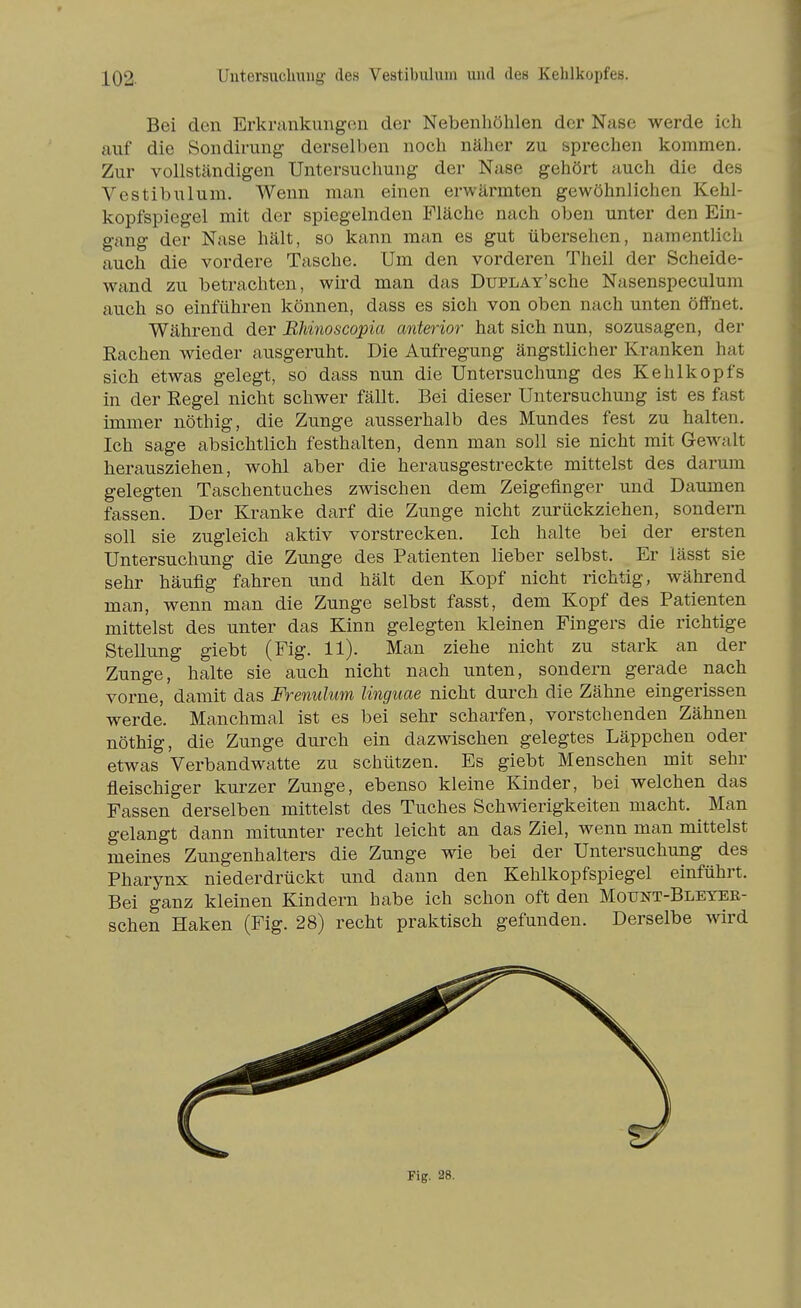 Bei den Erkrnnkungen der Nebenhöhlen der Nase werde ich auf die Sondirung dersell)en noch näher zu sprechen kommen. Zur vollständigen Untersuchung der Nase gehört auch die des Vestibulum. Wenn man einen erwärmten gewöhnlichen Kehl- kopfspiegel mit der spiegelnden Fläche nach oben unter den Ein- gang der Nase hält, so kann man es gut übersehen, namentlich auch die vordere Tasche. Um den vorderen Theil der Scheide- wand zu betrachten, wird man das DuPLAY'sche Nasenspeculum auch so einführen können, dass es sich von oben nach unten öffnet. Während der BJiinoscopia anterior hat sich nun, sozusagen, der Sachen wieder ausgeruht. Die Aufregung ängstlicher Kranken hat sich etwas gelegt, so dass nun die Untersuchung des Kehlkopfs in der Regel nicht schwer fällt. Bei dieser Untersuchung ist es fast immer nöthig, die Zunge ausserhalb des Mundes fest zu halten. Ich sage absichtlich festhalten, denn man soll sie nicht mit Gewalt herausziehen, wohl aber die herausgestreckte mittelst des darum gelegten Taschentuches zwischen dem Zeigefinger und Daumen fassen. Der Kranke darf die Zunge nicht zurückziehen, sondern soll sie zugleich aktiv vorstrecken. Ich halte bei der ersten Untersuchung die Zunge des Patienten lieber selbst. Er lässt sie sehr häufig fahren und hält den Kopf nicht richtig, während man, wenn man die Zunge selbst fasst, dem Kopf des Patienten mittelst des unter das Kinn gelegten kleinen Fingers die richtige Stellung giebt (Fig. 11). Man ziehe nicht zu stark an der Zunge, halte sie auch nicht nach unten, sondern gerade nach vorne, damit das Frenulum linguae nicht durch die Zähne eingerissen werde. Manchmal ist es bei sehr scharfen, vorstehenden Zähnen nöthig, die Zunge durch ein dazwischen gelegtes Läppchen oder etwas Verbandwatte zu schützen. Es giebt Menschen mit sehr fleischiger kurzer Zunge, ebenso kleine Kinder, bei welchen das Fassen derselben mittelst des Tuches Schwierigkeiten macht. ^ Man gelangt dann mitunter recht leicht an das Ziel, wenn man mittelst meines Zungenhalters die Zunge wie bei der Untersuchung des Pharynx niederdrückt und dann den Kehlkopfspiegel einführt. Bei ganz kleinen Kindern habe ich schon oft den Mount-Bleyer- schen Haken (Fig. 28) recht praktisch gefunden. Derselbe wird Fig. 28.