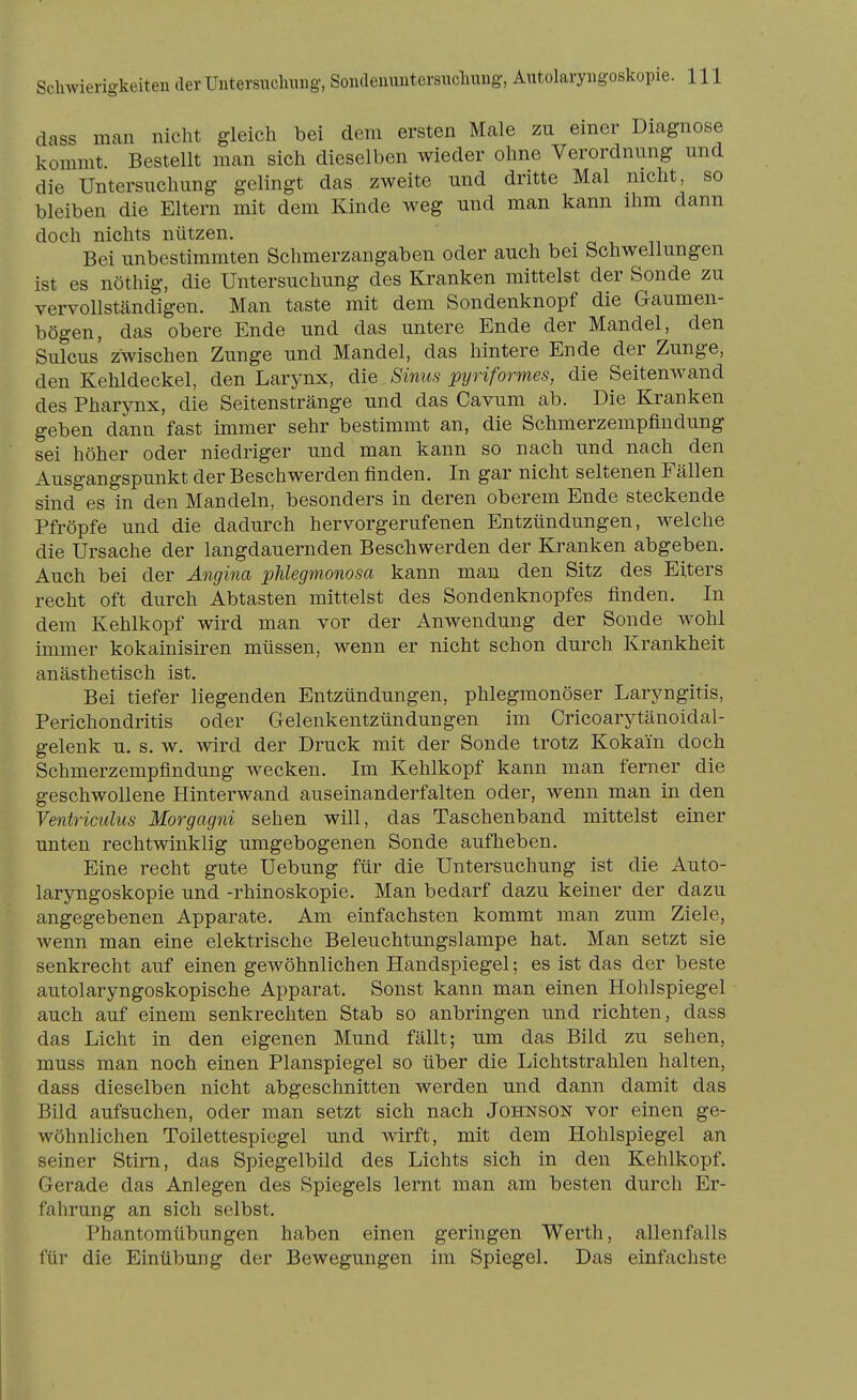 dass man nicht gleich bei dem ersten Male zu einer Diagnose kommt. Bestellt man sich dieselben wieder ohne Verordnung und die Untersuchung gelingt das zAveite und dritte Mal nicht, so bleiben die Eltern mit dem Kinde weg und man kann ihm dann doch nichts nützen. Bei unbestimmten Schmerzangaben oder auch bei Schwellungen ist es nöthig, die Untersuchung des Kranken mittelst der Sonde zu vervollständigen. Man taste mit dem Sondenknopf die Gaumen- bögen, das obere Ende und das untere Ende der Mandel, den Sulcus zwischen Zunge und Mandel, das hintere Ende der Zunge, den Kehldeckel, den Larynx, die Sinus pyriformes, die Seitenwand des Pharynx, die Seitenstränge und das Cavum ab. Die Kranken geben dann fast immer sehr bestimmt an, die Schmerzempfindung sei höher oder niedriger und man kann so nach und nach den Ausgangspunkt der Beschwerden finden. In gar nicht seltenen Fällen sind es in den Mandeln, besonders in deren oberem Ende steckende Pfröpfe und die dadurch hervorgerufenen Entzündungen, welche die Ursache der langdauernden Beschwerden der Kranken abgeben. Auch bei der Angina phlegmonosa kann man den Sitz des Eiters recht oft durch Abtasten mittelst des Sondenknopfes finden. In dem Kehlkopf wird man vor der Anwendung der Sonde wohl immer kokainisiren müssen, wenn er nicht schon durch Krankheit anästhetisch ist. Bei tiefer liegenden Entzündungen, phlegmonöser Laryngitis, Perichondritis oder Gelenkentzündungen im Cricoarytänoidal- gelenk u. s. w. wird der Druck mit der Sonde trotz Kokain doch Schmerzempfindung wecken. Im Kehlkopf kann man ferner die geschwollene Hinterwand auseinanderfalten oder, wenn man in den Ventriculus Morgagni sehen will, das Taschenband mittelst einer unten rechtwinklig umgebogenen Sonde aufheben. Eine recht gute Uebung für die Untersuchung ist die Auto- laryngoskopie und -rhinoskopie. Man bedarf dazu keiner der dazu angegebenen Apparate, Am einfachsten kommt man zum Ziele, wenn man eine elektrische Beleuchtungslampe hat. Man setzt sie senkrecht auf einen gewöhnlichen Handspiegel; es ist das der beste autolaryngoskopische Apparat. Sonst kann man einen Hohlspiegel auch auf einem senkrechten Stab so anbringen und richten, dass das Licht in den eigenen Mund fällt; um das Bild zu sehen, muss man noch einen Planspiegel so über die Lichtstrahlen halten, dass dieselben nicht abgeschnitten werden und dann damit das Bild aufsuchen, oder man setzt sich nach Johnson vor einen ge- wöhnlichen Toilettespiegel und wirft, mit dem Hohlspiegel an seiner Stirn, das Spiegelbild des Lichts sich in den Kehlkopf. Gerade das Anlegen des Spiegels lernt man am besten durch Er- falirung an sich selbst. Phantomübungen haben einen geringen Werth, allenfalls für die Einübung der Bewegungen im Spiegel. Das einfachste