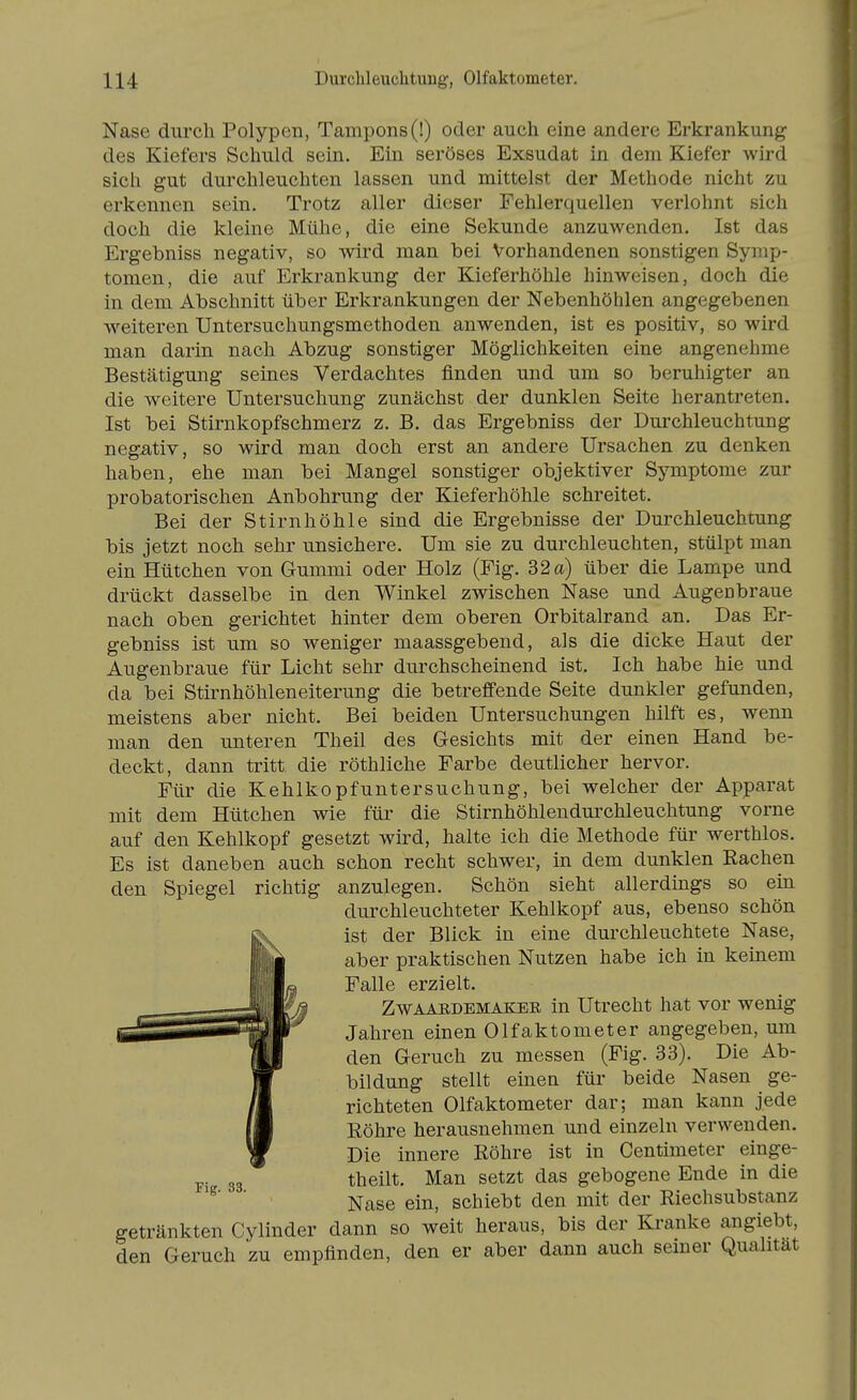 Nase durch Polypen, Tampons (!) oder auch eine andere Erkrankung des Kiefers Schuld sein. Ein seröses Exsudat in dem Kiefer wird sich gut durchleuchten lassen und mittelst der Methode nicht zu erkennen sein. Trotz aller dieser Fehlerquellen verlohnt sich doch die kleine Mühe, die eine Sekunde anzuwenden. Ist das Ergebniss negativ, so wird man bei Vorhandenen sonstigen Symp- tomen, die auf Erkrankung der Kieferhöhle hinweisen, doch die in dem Abschnitt über Erkrankungen der Nebenhöhlen angegebenen weiteren Untersuchungsmethoden anwenden, ist es positiv, so wird man darin nach Abzug sonstiger Möglichkeiten eine angenehme Bestätigung seines Verdachtes finden und um so beruhigter an die weitere Untersuchung zunächst der dunklen Seite herantreten. Ist bei Stirnkopfschmerz z. B. das Ergebniss der Durchleuchtung negativ, so wird man doch erst an andere Ursachen zu denken haben, ehe man bei Mangel sonstiger objektiver Symptome zur probatorischen Anbohrung der Kieferhöhle schreitet. Bei der Stirnhöhle sind die Ergebnisse der Durchleuchtung bis jetzt noch sehr unsichere. Um sie zu durchleuchten, stülpt man ein Hütchen von Gummi oder Holz (Fig. 32 a) über die Lampe und drückt dasselbe in den Winkel zwischen Nase und Augenbraue nach oben gerichtet hinter dem oberen Orbitalrand an. Das Er- gebniss ist um so weniger maassgebend, als die dicke Haut der Augenbraue für Licht sehr durchscheinend ist. Ich habe hie und da bei Stirnhöhleneiterung die betreffende Seite dunkler gefunden, meistens aber nicht. Bei beiden Untersuchungen hilft es, wenn man den unteren Theil des G-esichts mit der einen Hand be- deckt, dann tritt die röthliche Farbe deutlicher hervor. Für die Kehlkopf unter suchung, bei welcher der Apparat mit dem Hütchen wie für die Stirnhöhlendurchleuchtung vorne auf den Kehlkopf gesetzt wird, halte ich die Methode für werthlos. Es ist daneben auch schon recht schwer, in dem dunklen Rachen den Spiegel richtig anzulegen. Schön sieht allerdings so em durchleuchteter Kehlkopf aus, ebenso schön ist der Blick in eine durchleuchtete Nase, aber praktischen Nutzen habe ich in keinem Falle erzielt. ZwAAEDEMAKEE in Utrecht hat vor wenig Jahren einen Olfaktometer angegeben, um den Geruch zu messen (Fig. 33). Die Ab- bildung stellt einen für beide Nasen ge- richteten Olfaktometer dar; man kann jede Röhre herausnehmen und einzeln verwenden. Die innere Röhre ist in Centimeter einge- theilt. Man setzt das gebogene Ende in die Nase ein, schiebt den mit der Riechsubstanz getränkten Cylinder dann so weit heraus, bis der Kranke angiebt, den Geruch zu empfinden, den er aber dann auch seiner Qualität