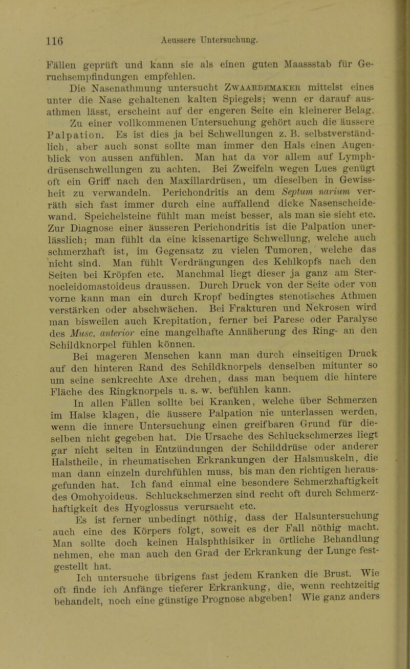 Fällen geprüft und kann sie als einen gTiten Maassstab für Ge- ruchsempfindungen empfehlen. Die Nasenatlnnung untersucht Zwaardbmaker mittelst eines unter die Nase gehaltenen kalten Spiegels; wenn er darauf aus- athmen lässt, erscheint auf der engeren Seite ein kleinerer Belag. Zu einer vollkommenen Untersuchung gehört auch die äussere Palpation. Es ist dies ja bei Schwellungen z. B. selbstverständ- lich, aber auch sonst sollte man immer den Hals einen Augen- blick von aussen anfühlen. Man hat da vor allem auf Lymph- drüsenschwellungen zu achten. Bei Zweifeln wegen Lues genügt oft ein Griff nach den Maxillardrüsen, um dieselben in Gewiss- heit zu verwandeln. Perichondritis an dem Septum narium ver- räth sich fast immer durch eine auffallend dicke Nasenscheide- wand. Speichelsteine fühlt man meist besser, als man sie sieht etc. Zur Diagnose einer äusseren Perichondritis ist die Palpation uner- lässlich; man fühlt da eine kissenartige Schwellung, welche auch schmerzhaft ist, im Gegensatz zu vielen Tumoren, welche das nicht sind. Man fühlt Verdrängungen des Kehlkopfs nach den Seiten bei Ki'öpfen etc. Manchmal liegt dieser ja ganz am Ster- nocleidomastoideus draussen. Durch Druck von der Seite oder von vorne kann man ein durch Kropf bedingtes stenotisches Athmen verstärken oder abschwächen. Bei Frakturen und Nekrosen wird man bisweilen auch Krepitation, ferner bei Parese oder Paralyse des Muse, anterior eine mangelhafte Annäherung des Eing- an den Schildknorpel fühlen können. Bei mageren Menschen kann man durch einseitigen Druck auf den hinteren Rand des Schildknorpels denselben mitunter so um seine senkrechte Axe drehen, dass man bequem die hintere Fläche des Ringknorpels u. s. w. befühlen kann. In allen Fällen sollte bei Kranken, welche über Schmerzen im Halse klagen, die äussere Palpation nie unterlassen werden, wenn die innere Untersuchung einen greifbaren Grund für die- selben nicht gegeben hat. Die Ursache des Schluckschmerzes liegt gar nicht selten in Entzündungen der Schilddrüse oder anderer Halstheile, in rheumatischen Erkrankungen der Halsmuskeln, die man dann einzeln durchfühlen muss, bis man den richtigen heraus- gefunden hat. Ich fand einmal eine besondere Schmerzhaftigkeit des Omohyoideus. Schluckschmerzen sind recht oft durch Schmerz- haftigkeit des Hyoglossus verursacht etc. Es ist ferner unbedingt nöthig, dass der Halsuntersuchung auch eine des Körpers folgt, soweit es der Fall nöthig macht. Man sollte doch keinen Halsphthisiker in örtliche Behandlung nehmen, ehe man auch den Grad der Erkrankung der Lunge fest- gestellt hat. Ich untersuche übrigens fast jedem Kranken die Brust. Wie oft finde ich Anfänge tieferer Erkrankung, die, wenn rechtzeitig behandelt, noch eine günstige Prognose abgeben! Wie ganz anders