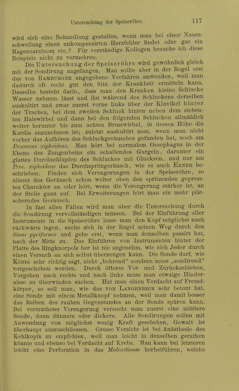 Untersuchung der Speiseröhre. wird sich eine Behandlung gestalten, wenn man bei einer Nasen- schwellung- emen unkompensirten Herzfehler findet oder gar em Magencarcinom etc.? Für verständige Kollegen brauche ich diese Beispiele nicht zu vermehren. Die Untersuchung der Speiseröhre wird gewöhnlich gleich mit der Sondirung angefangen. Man sollte aber in der Eegel erst das von Hambueger angegebene Verfahren anwenden, weil man dadurch oft recht gut den Sitz der Krankheit ermitteln kann. Dasselbe besteht darin, dass man den Kranken kleine Schlucke Wasser nehmen lässt und ihn während des Schluckens derselben auskultirt und zwar zuerst vorne links über der Klavikel hinter der Trachea, bei dem zweiten Schluck hinten neben dem sieben- ten Halswirbel und dann bei den folgenden Schlucken allmählich weiter herunter bis zum achten Brustwirbel, in dessen Höhe die Kardia anzunehmen ist; zuletzt auskultirt man, wenn man nicht vorher das Aufhören des Schluckgeräusches gefunden hat, noch am Processus xiphoideus. Man hört bei normalem Oesophagus in der Ebene des Zungenbems ein schallendes G-urgeln, darunter ein glattes Durchschlupfen des Schluckes mit Glucksen, und nur am Proc. xipJwideiis das Durchspritzgeräusch, wie es auch Exnee, be- schrieben. Finden sich Verengerungen in der Speiseröhre, so nimmt das Geräusch schon weiter oben den spritzenden gepress- ten Charakter an oder hört, wenn die Verengerung stärker ist, an der Stelle ganz auf. Bei Erweiterungen hört man ein mehr plät- scherndes Geräusch. In fast allen Fällen wird man aber die Untersuchung durch die Sondirung vervollständigen müssen. Bei der Einführung aller Instrumente in die Speiseröhre lasse man den Kopf möglichst nach rückwärts legen, suche sich in der Regel seinen Weg durch den Sinns pyriformis und gehe erst, wenn man denselben passirt hat, nach der Mitte zu. Das Einführen von Instrumenten hinter der Platte des Ringknorpels her ist nie angenehm, wie sich Jeder durch einen Versuch an sich selbst überzeugen kann. Die Sonde darf, wie König sehr richtig sagt, nicht „bohrend sondern muss „sondirend vorgeschoben werden. Durch öfteres Vor- und Zurückschieben, Vorgehen' nach rechts und nach links muss man etwaige Hinder- nisse zu überwinden suchen. Hat man einen Verdacht auf Fremd- körper, so soll man, wie das von Langenbeck sehr betont hat, eine Sonde mit einem Metallknopf nehmen, weil man damit besser das Reiben des rauhen Gegenstandes an der Sonde spüren kann. Bei vermutheter Verengerung versucht man zuerst eine mittlere Sonde, dann dünnere oder dickere. Alle Sondirungen sollen mit Anwendung von möglichst wenig Kraft geschehen, Gewalt ist überhaupt auszuschliessen. Grosse Vorsicht ist bei Anästhesie des Kehlkopfs zu empfehlen, weil man leicht in denselben gerathen könnte und ebenso bei Verdacht auf Krebs. Man kann bei letzteren leicht eine Perforation in das Mediastinum herbeiführen, welche