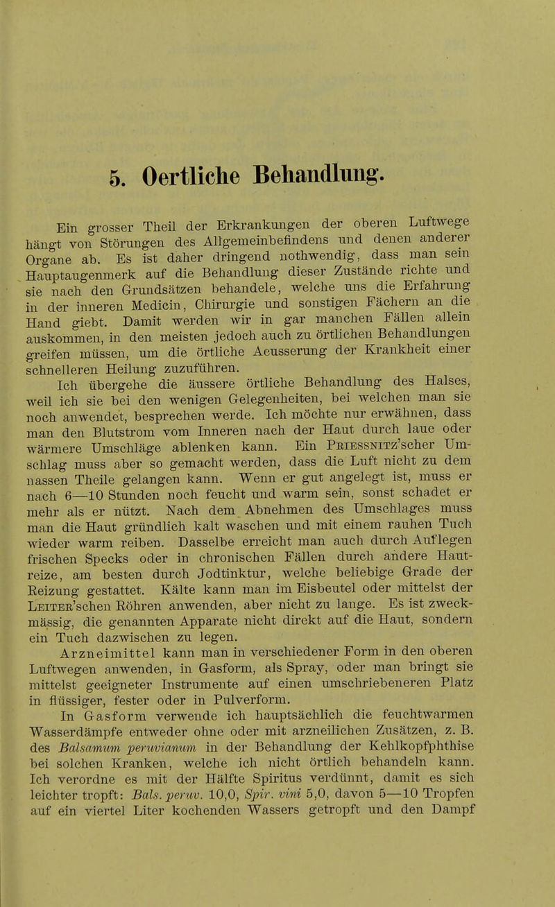 Ein grosser Theil der Erkrankungen der oberen Luftwege hängt von Störungen des Allgemeinbeflndens und denen anderer Organe ab. Es ist daher dringend nothwendig, dass man sein Hauptaugenmerk auf die Behandlung dieser Zustände richte und sie nach den Grundsätzen behandele, welche uns die Erfahrung in der mneren Medicin, Chirurgie und sonstigen Fächern an die Hand giebt. Damit werden wir in gar manchen Fällen allein auskommen, in den meisten jedoch auch zu örtlichen Behandlungen greifen müssen, um die örtliche Aeusserung der Krankheit einer schnelleren Heilung zuzuführen. Ich übergehe die äussere örtliche Behandlung des Halses, weU ich sie bei den wenigen Gelegenheiten, bei welchen man sie noch anwendet, besprechen werde. Ich möchte nur erwähnen, dass man den Blutstrom vom Inneren nach der Haut durch laue oder wärmere Umschläge ablenken kann. Ein PniESSNiTz'scher Um- schlag muss aber so gemacht werden, dass die Luft nicht zu dem nassen Theile gelangen kann. Wenn er gut angelegt ist, muss er nach 6—10 Stunden noch feucht und warm sein, sonst schadet er mehr als er nützt. Nach dem Abnehmen des Umschlages muss man die Haut gründlich kalt waschen und mit einem rauhen Tuch wieder warm reiben. Dasselbe erreicht man auch durch Auflegen frischen Specks oder in chronischen Fällen durch andere Haut- reize, am besten durch Jodtinktur, welche beliebige Grade der Reizung gestattet. Kälte kann man im Eisbeutel oder mittelst der LEiTER'schen Köhren anwenden, aber nicht zu lauge. Es ist zweck- mässig, die genannten Apparate nicht direkt auf die Haut, sondern ein Tuch dazwischen zu legen. Arzneimittel kann man in verschiedener Form in den oberen Luftwegen anwenden, in Gasform, als Spray, oder man bringt sie mittelst geeigneter Instrumente auf einen umschriebeneren Platz in flüssiger, fester oder in Pulverform. In Gasform verwende ich hauptsächlich die feucht warmen Wasserdämpfe entweder ohne oder mit arzneilichen Zusätzen, z. B. des Balsamum peruvianum in der Behandlung der Kehlkopfphthise bei solchen Kranken, welche ich nicht örtlich behandeln kann. Ich verordne es mit der Hälfte Spiritus verdünnt, damit es sich leichter tropft: Bals.peruv. 10,0, Spir. vini 5,0, davon 5—10 Tropfen auf ein viertel Liter kochenden Wassers getropft und den Dampf