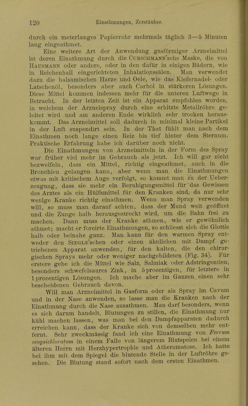 durch ein meterlanges Papierrolir mehrmals täglich 3—5 Minuten lang eingeathniet. Eine weitere Art der Anwendung gasförmiger Arzneimittel ist deren Einathmung durch die CuRSCHMANN'sche Maske, die von Hausmann oder andere, oder in den dafür in einigen Bädern, wie in Reichenball eingerichteten Inhalationssälen. Man verwendet dazu die balsamischen Harze und Oele, wie das Kiefernadel- oder Latschenöl, besonders aber auch Carbol in stärkeren Lösungen. Diese Mittel kommen indessen mehr für die unteren Luftwege in Betracht, In der letzten Zeit ist ein Apparat empfohlen worden, in welchem der Arzneispray durch eine erhitzte Metallröhre ge- leitet wird und am anderen Ende wirklich sehr trocken heraus- kommt. Das Arzneimittel soll dadurch in minimal kleine Partikel in der Luft suspendirt sein. In der That fühlt man nach dem Einathmen noch lange einen Reiz bis tief hinter dem Sternum. Praktische Erfahrung habe ich darüber noch nicht. Die Einathmungen von Arzneimitteln in der Form des Spray war früher viel mehr im Gebrauch • als jetzt. Ich will gar nicht bezweifeln, dass ein Mittel, richtig eingeathmet, auch in die Bronchien gelangen kann, aber wenn man die Einathmungen etwas mit kritischem Auge verfolgt, so kommt man zu der Ueber- zeugung, dass sie mehr ein Beruhigungsmittel für das Gewissen des Arztes als ein Hülfsmittel für den Ea-anken sind, da nur sehr wenige Kranke richtig einathmen. Wenn man Spray verwenden will, so muss man darauf achten, dass der Mund weit geöffnet und die Zunge halb herausgestreckt wird, um die Bahn frei zu machen. Dann muss der Kranke athmen, wie er gewöhnlich athmet; macht er forcirte Einathmungen, so schliesst sich die Glottis halb oder beinahe ganz. Man kann für den warmen Spray ent- weder den SiEGLE'schen oder einen ähnlichen mit Dampf ge- triebenen Apparat anwenden, für den kalten, die den chirur- gischen Sprays mehr oder weniger nachgebildeten (Fig. 34). Für erstere gebe ich die Mittel wie Salz, Salmiak oder Adstringentien, besonders schwefelsaures Zink, in 5procentigen, für letztere in Iprocentigen Lösungen. Ich mache aber im Ganzen einen sehi' bescheidenen Gebrauch davon. Will man Arzneimittel in Gasform oder als Spray im Cavum und in der Nase anwenden, so lasse man die Kranken nach der Einathmung durch die Nase ausathmen. Man darf besonders, wenn es sich darum handelt, Blutungen zu stillen, die Einathmung nur kühl machen lassen, was man bei den Dampfapparaten dadurch erreichen kann, dass der Kranke sich von demselben mehr ent- fernt. Sehr zweckmässig fand ich eine Einathmung von Ferrum sesquichloratum in einem Falle von längerem Blutspeien bei einem älteren Herrn mit Herzhypertrophie und Atheromatose. Ich hatte bei ihm mit dem Spiegel die blutende Stelle in der Luftröhre ge- sehen. Die Blutung stand sofort nach dem ersten Einathmen.