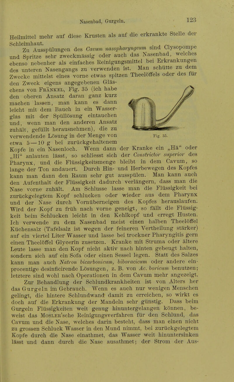 Nasenbad, Gurgeln. Heilmittel mehr auf diese Krusten als auf die erkrankte Stelle der Schleimhaut. . Zu Ausspülungen des Cavum msopliaryngeum smd Olysopompe und Spritze sehr zweckmässig oder auch das Nasenbad, welches ebenso nebenher als einfaches Reinigungsmittel bei Erkrankungen des unteren Nasengangs zu verwenden ist. Man schütte zu dem Zwecke mittelst eines vorne etwas spitzen TheelöfiPels oder des für den Zweck eigens angegebenen Gläs- chens von Feänkel, Fig. 35 (ich habe den oberen Ansatz daran ganz kurz machen lassen, man kann es dann leicht mit dem Bauch in ein Wasser- glas mit der Spüllösung eintauchen und, wenn man den anderen Ansatz zuhält, gefüllt herausnehmen), die zu verwendende Lösung in der Menge von Fig. 35. etwa 5 —10 g bei zurückgehaltenem Kopfe in ein Nasenloch. Wenn dann der Kranke ein „Hä oder „Hi anlauten lässt, so schliesst sich der Constridor superior des Pharynx, und die Flüssigkeitsmenge bleibt in dem Cavum, so lange der Ton andauert. Durch Hin- und Herbewegen des Kopfes kann man dann den Eaum sehr gut ausspülen. Man kann auch den Aufenthalt der Flüssigkeit dadurch verlängern, dass man die Nase vorne zuhält. Am Schlüsse lasse man die Flüssigkeit bei zurückgelegtem Kopf schlucken oder wieder aus dem Pharynx und der Nase durch Vornüberneigen des Kopfes herauslaufen. Wird der Kopf zu früh nach vorne geneigt, so fällt die Flüssig- keit beim Schlucken leicht in den Kehlkopf und erregt Husten. Ich verwende zu dem Nasenbad meist einen halben TheelöfFel Küchensalz (Tafelsalz ist wegen der feineren Vertheilung stärker) auf ein viertel Liter Wasser und lasse bei trockner Pharyngitis gern einen Theelöffel Glycerin zusetzen. Kranke mit Struma oder ältere Leute lasse man den Kopf nicht aktiv nach hinten gebeugt halten, sondern sich auf ein Sofa oder einen Sessel legen. Statt des Salzes kann man auch Natron bicarbonicum, biboracicum oder andere ein- procentige desinflcirende Lösungen, z. B. von Ac. boricum benutzen; letztere sind wohl nach Operationen in dem Cavum mehr angezeigt. Zur Behandlung der Schlundkrankheiten ist von Alters her das Gurgeln im Gebrauch. Wenn es auch nur wenigen Menschen gelingt, die hintere Schlundwand damit zu erreichen, so wirkt es doch auf die Erkrankung der Mandeln sehr günstig. Dass beim Gurgeln Flüssigkeiten weit genug hinuntergelangen können, be- weist das MosLEß'sche Eeinigungsverfahren für den Schlund, das Cavum und die Nase, welches darin besteht, dass man einen nicht zu grossen Schluck Wasser in den Mund nimmt, bei zurückgelegtem Kopfe durch die Nase einathmet, das Wasser weit hinuntersinken lässt und dann durch die Nase ausathmet; der Strom der Aus-