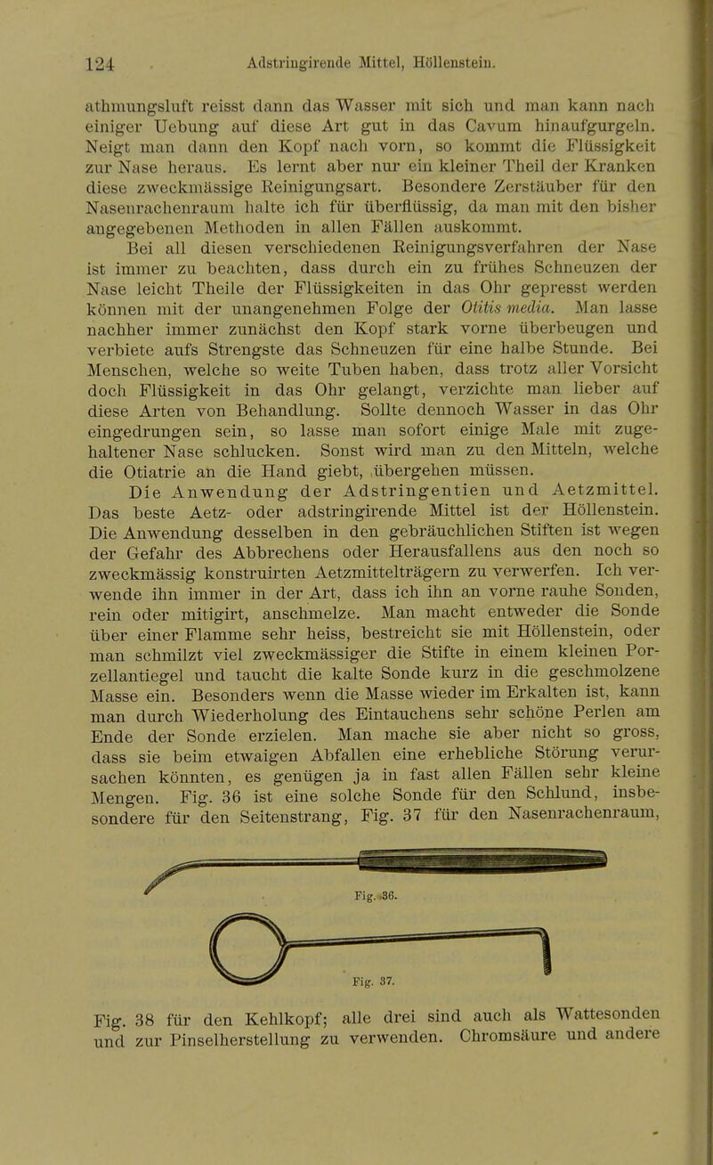 athmungsliift reisst dann das Wasser mit sich und man kann nach einiger Uebung auf diese Art gut in das CaA^um hinaufgurgeln. Neigt man dann den Kopf nach vorn, so kommt die Flüssigkeit zur Nase heraus. Es lernt aber nur ein kleiner Theil der Kranken diese zweckmässige Reinigungsart. Besondere Zerstäuber für den Nasenrachenraum halte ich für überflüssig, da man mit den bisher angegebenen Methoden in allen Fällen auskommt. Bei all diesen verschiedenen Eeinigungsverfahren der Nase ist immer zu beachten, dass durch ein zu frühes Schneuzen der Nase leicht Theile der Flüssigkeiten in das Ohr gepresst werden können mit der unangenehmen Folge der Otitis media. Man lasse nachher immer zunächst den Kopf stark vorne überbeugen und verbiete aufs Strengste das Schneuzen für eine halbe Stunde. Bei Menschen, welche so weite Tuben haben, dass trotz aller Vorsicht doch Flüssigkeit in das Ohr gelangt, verzichte man lieber auf diese Arten von Behandlung. Sollte dennoch Wasser in das Ohr eingedrungen sein, so lasse man sofort einige Male mit zuge- haltener Nase schlucken. Sonst wird man zu den Mitteln, Avelche die Otiatrie an die Hand giebt, .übergehen müssen. Die Anwendung der Adstringentien und Aetzmittel. Das beste Aetz- oder adstringirende Mittel ist der Höllenstein. Die Anwendung desselben in den gebräuchlichen Stiften ist wegen der Gefahr des Abbrechens oder Herausfallens aus den noch so zweckmässig konstruirten Aetzmittelträgern zu verwerfen. Ich ver- wende ihn immer in der Art, dass ich ihn an vorne rauhe Sonden, rein oder mitigirt, anschmelze. Man macht entweder die Sonde über einer Flamme sehr heiss, bestreicht sie mit Höllenstein, oder man schmilzt viel zweckmässiger die Stifte in einem kleinen Por- zellantiegel und taucht die kalte Sonde kurz in die geschmolzene Masse ein. Besonders wenn die Masse wieder im Erkalten ist, kann man durch Wiederholung des Eintauchens sehr schöne Perlen am Ende der Sonde erzielen. Man mache sie aber nicht so gross, dass sie beim etwaigen Abfallen eine erhebliche Störung verur- sachen könnten, es genügen ja in fast allen Fällen sehr kleine Mengen. Fig. 36 ist eine solche Sonde für den Schlund, insbe- sondere für den Seitenstrang, Fig. 37 für den Nasenrachenraum, Fig. 38 für den Kehlkopf; alle drei sind auch als Wattesonden und zur Pinselherstellung zu verwenden. Chromsäure und andere