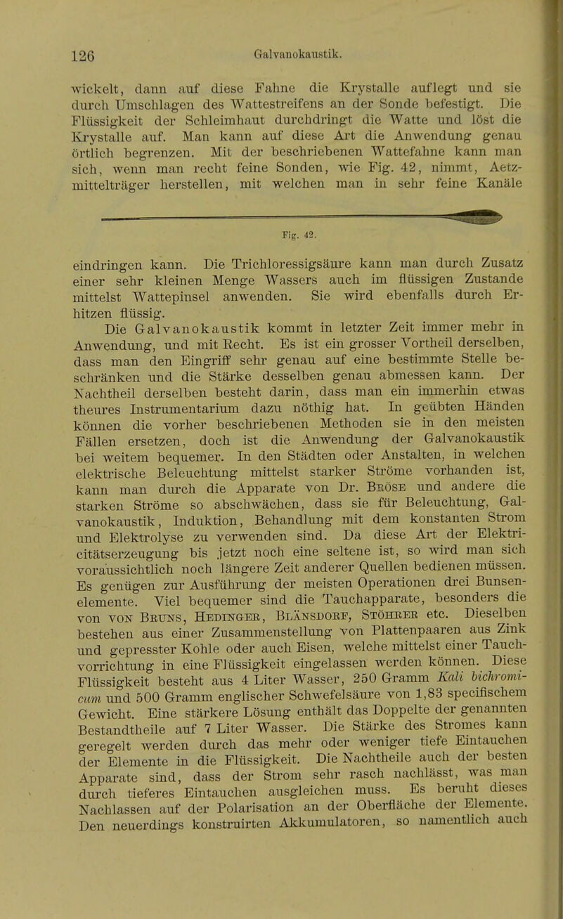 wickelt, dann auf diese Fahne die Krystalle auflegt und sie durch Umschlagen des Wattestreifens an der Sonde befestigt. Die Flüssigkeit der Schleimhaut durchdringt die Watte und löst die Krystalle auf. Man kann auf diese Art die Anwendung genau örtlich begrenzen. Mit der beschriebenen Wattefahne kann man sich, wenn man recht feine Sonden, wie Fig. 42, nimmt, Aetz- mittelträger herstellen, mit welchen man iu sehr feine Kanäle Fig. 42. eindringen kann. Die Trichloressigsäure kann man durch Zusatz einer sehr kleinen Menge Wassers auch im flüssigen Zustande mittelst Wattepinsel anwenden. Sie wird ebenfalls durch Er- hitzen flüssig. Die Galvanokaustik kommt in letzter Zeit immer mehr in Anwendung, und mit Recht. Es ist ein grosser Vortheil derselben, dass man den Eingriff sehr genau auf eine bestimmte Stelle be- schränken und die Stärke desselben genau abmessen kann. Der Nachtheil derselben besteht darin, dass man ein immerhin etwas theures Instrumentarium dazu nöthig hat. In geübten Händen können die vorher beschriebenen Methoden sie in den meisten Fällen ersetzen, doch ist die Anwendung der Galvanokaustik bei weitem bequemer. In den Städten oder Anstalten, in welchen elektrische Beleuchtung mittelst starker Ströme vorhanden ist, kann man durch die Apparate von Dr. Beöse und andere die starken Ströme so abschwächen, dass sie für Beleuchtung, Gal- vanokaustik, Induktion, Behandlung mit dem konstanten Strom und Elektrolyse zu verwenden sind. Da diese Art der Elektri- citätserzeugung bis jetzt noch eine seltene ist, so wird man sich voraussichtlich noch längere Zeit anderer Quellen bedienen müssen. Es genügen zur Ausführung der meisten Operationen drei Bunsen- elemente. Viel bequemer sind die Tauchapparate, besonders die von VON Bruns, Hedinger, Blänsdore, Stöhrer etc. Dieselben bestehen aus einer Zusammenstellung von Plattenpaaren aus Zink und gepresster Kohle oder auch Eisen, welche mittelst einer Tauch- vorrichtung in eine Flüssigkeit eingelassen werden können. Diese Flüssigkeit besteht aus 4 Liter Wasser, 250 Gramm Kali bichromi- cum und 500 Gramm englischer Schwefelsäure von 1,83 specifischem Gewicht. Eine stärkere Lösung enthält das Doppelte der genannten Bestandtheile auf 7 Liter Wasser. Die Stärke des Stromes kann geregelt werden durch das mehr oder weniger tiefe Eintauchen der Elemente in die Flüssigkeit. Die Nachtheile auch der besten Apparate sind, dass der Strom sehr rasch nachlässt, was man durch tieferes Eintauchen ausgleichen muss. Es beruht dieses Nachlassen auf der Polarisation an der Oberfläche der Elemente. Den neuerdings konstruirten Akkumulatoren, so namentHch auch