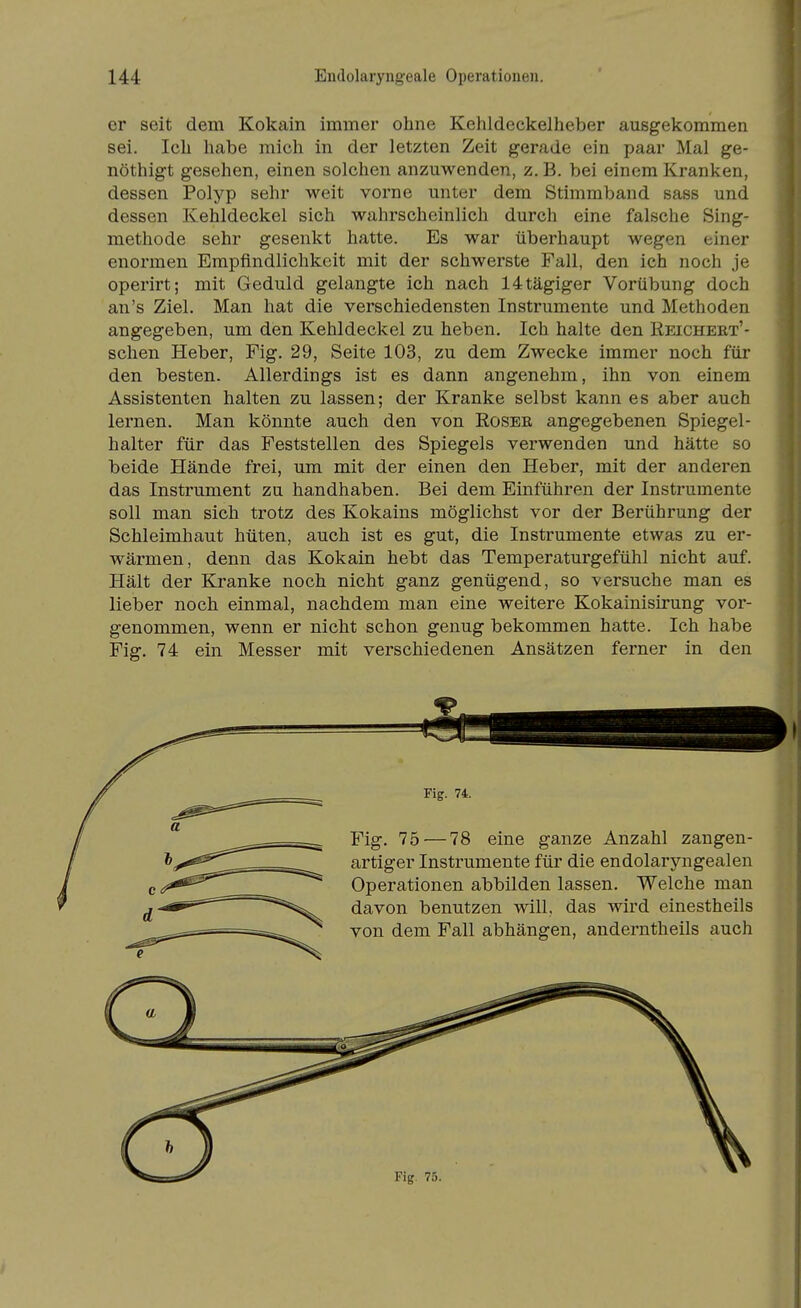 er seit dem Kokain immer ohne Kehldeckelheber ausgekommen sei. Ich habe mich in der letzten Zeit gerade ein paar Mal ge- nöthigt gesehen, einen solchen anzuwenden, z. B. bei einem Kranken, dessen Polyp sehr weit vorne unter dem Stimmband sass und dessen Kehldeckel sich wahrscheinlich durch eine falsche Sing- methode sehr gesenkt hatte. Es war überhaupt wegen einer enormen Empfindlichkeit mit der schwerste Fall, den ich noch je operirt; mit Geduld gelangte ich nach 14tägiger Vorübung doch an's Ziel. Man hat die verschiedensten Instrumente und Methoden angegeben, um den Kehldeckel zu heben. Ich halte den Reicheet'- schen Heber, Fig. 29, Seite 103, zu dem Zwecke immer noch für den besten. Allerdings ist es dann angenehm, ihn von einem Assistenten halten zu lassen; der Kranke selbst kann es aber auch lernen. Man könnte auch den von Roser angegebenen Spiegel- halter für das Feststellen des Spiegels verwenden und hätte so beide Hände frei, um mit der einen den Heber, mit der anderen das Instrument zu handhaben. Bei dem Einführen der Instrumente soll man sich trotz des Kokains möglichst vor der Berührung der Schleimhaut hüten, auch ist es gut, die Instrumente etwas zu er- wärmen, denn das Kokain hebt das Temperaturgefühl nicht auf. Hält der Kranke noch nicht ganz genügend, so versuche man es lieber noch einmal, nachdem man eine weitere Kokainisirung vor- genommen, wenn er nicht schon genug bekommen hatte. Ich habe Fig. 74 ein Messer mit verschiedenen Ansätzen ferner in den -Fig. 74. Fig. 75 — 78 eine ganze Anzahl zangen- artiger Instrumente für die endolaryngealen Operationen abbilden lassen. Welche man davon benutzen will, das wird einestheils von dem Fall abhängen, anderntheils auch