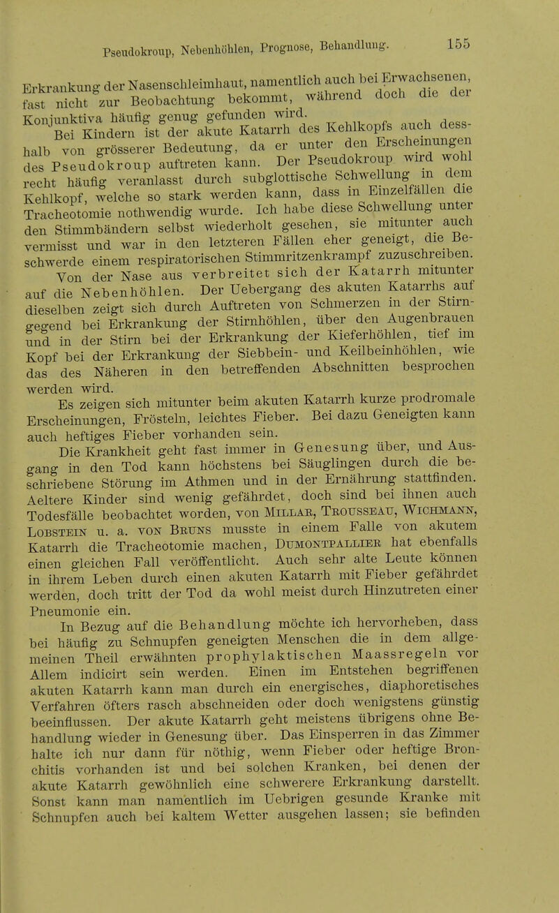 PseiKlokroup, Nebeiüiöblen, Prognose, Behandlung. Erkrankung der Nasenschleimlmnt, namentlich aucl. b^ fast nicht zur Beobachtung bekommt, wahrend doch die dei Konjunktiva häufig genug gefunden wn-d Bei Kindern ist der akute Katarrh des Kehlkopfs auch dess halb von grösserer Bedeutung, da er unter den Erscheinungen des Pseud?kroup auftreten kann. Der Pseudokroup wird wohl recht häufig veranlasst dui'ch subglottische Schwellung m dem Kehlkopf, welche so stark werden kann, dass in Einzelfällen die Tracheotomie nothwendig wurde. Ich habe diese Schwellung unter den Stimmbändern selbst wiederholt gesehen, sie mitunter auch vermisst und war in den letzteren Fällen eher geneigt, die Be- schwerde einem respiratorischen Stimmritzenkrampf zuzuschreiben. Von der Nase aus verbreitet sich der Katarrh mitunter auf die Nebenhöhlen. Der Uebergang des akuten Katarrhs auf dieselben zeigt sich durch Auftreten von Schmerzen m der Stirn- Gegend bei Erkrankung der Stirnhöhlen, über den Augenbrauen und in der Stirn bei der Erkrankung der Kieferhöhlen, tief im Kopf bei der Erkrankung der Siebbein- und Keilbeinhöhlen, wie das des Näheren in den betreffenden Abschnitten besprochen werden wird. Es zeigen sich mitunter beim akuten Katarrh kurze prodromale Erscheinungen, Frösteln, leichtes Fieber. Bei dazu Geneigten kann auch heftiges Fieber vorhanden sein. Die lirankheit geht fast immer in Genesung über, und Aus- gang in den Tod kann höchstens bei Säuglingen durch die be- schriebene Störung im Athmen und in der Ernährung stattfinden. Aeltere Kinder sind wenig gefährdet, doch sind bei ihnen auch Todesfälle beobachtet worden, von Millae, Teousseau, Wichmann, Lobstein u. a. von Bruns musste in einem Falle von akutem Katarrh die Tracheotomie machen, Dumontpalliek hat ebenfalls einen gleichen Fall veröffentlicht. Auch sehr alte Leute können in ihrem Leben durch einen akuten Katarrh mit Fieber gefährdet werden, doch tritt der Tod da wohl meist durch Hinzutreten einer Pneumonie ein. In Bezug auf die Behandlung möchte ich hervorheben, dass bei häufig zu Schnupfen geneigten Menschen die in dem allge- meinen Theil erwähnten prophylaktischen Maassregeln vor Allem indicirt sein werden. Einen im Entstehen begriffenen akuten Katarrh kann man durch ein energisches, diaphoretisches Verfahren öfters rasch abschneiden oder doch wenigstens günstig beeinflussen. Der akute Katarrh geht meistens übrigens ohne Be- handlung wieder in Genesung über. Das Einsperren in das Zimmer halte ich nur dann für nöthig, wenn Fieber oder heftige Bron- chitis vorhanden ist und bei solchen Kranken, bei denen der akute Katarrh gewöhnlich eine schwerere Erkrankung darstellt. Sonst kann man namentlich im Uebrigen gesunde Kranke mit Schnupfen auch bei kaltem Wetter ausgehen lassen; sie befinden