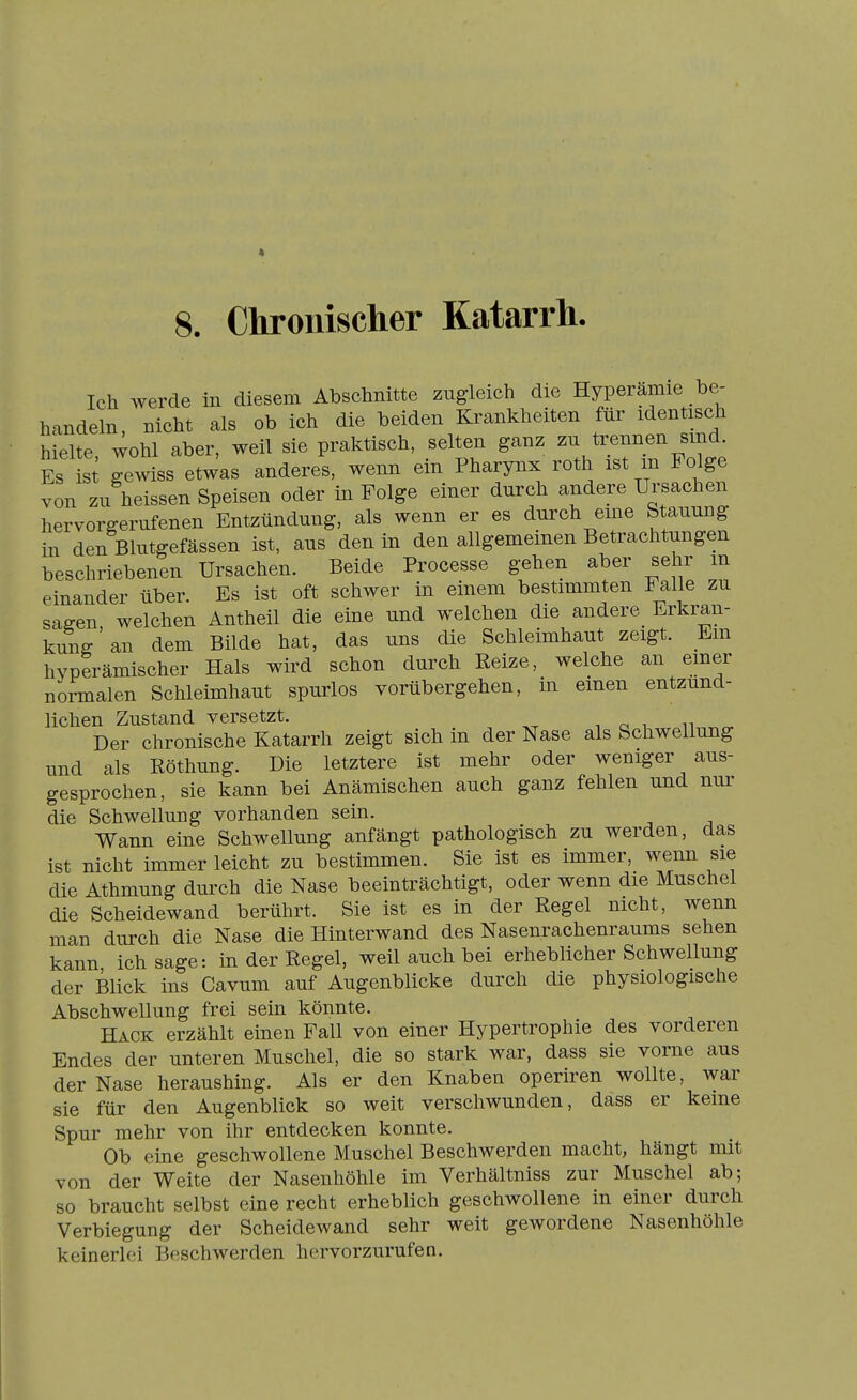 8. Chronischer Katarrh. Ich werde in diesem Abschnitte zugleich die Hyperämie be- handeln, nicht als ob ich die beiden Krankheiten für identisch hielte, wohl aber, weil sie praktisch, selten ganz «i^^^^^ Es is gewiss etwas anderes, wenn em Pharynx roth ist m Folge von zu heissen Speisen oder in Folge einer durch andere Ursachen hervorgerufenen Entzündung, als wenn er es durch eme Stauung in den Blutgefässen ist, aus den in den allgemeinen Betrachtungen beschriebenen Ursachen. Beide Processe gehen aber sehr m einander über. Es ist oft schwer in einem bestimmten Falle zu sagen welchen Antheil die eine und welchen die andere Erkran- kung' an dem Bilde hat, das uns die Schleimhaut zeigt. Em hvperämischer Hals wird schon durch Reize, welche an emer normalen Schleimhaut spurlos vorübergehen, in einen entzünd- lichen Zustand versetzt. Der chronische Katarrh zeigt sich in der Nase als Schwellung und als Röthung. Die letztere ist mehr oder weniger aus- gesprochen, sie kann bei Anämischen auch ganz fehlen und nur die Schwellung vorhanden sein. Wann eine Schwellung anfängt pathologisch zu werden, das ist nicht immer leicht zu bestimmen. Sie ist es immer, wenn sie die Athmung durch die Nase beeinträchtigt, oder wenn die Muschel die Scheidewand berührt. Sie ist es in der Regel nicht, wenn man durch die Nase die Hinterwand des Nasenrachenraums sehen kann ich sage: in der Regel, weil auch bei erheblicher Schwellung der Blick ins Cavum auf Augenblicke durch die physiologische Abschwellung frei sein könnte. Hack erzählt einen Fall von einer Hypertrophie des vorderen Endes der unteren Muschel, die so stark war, dass sie vorne aus der Nase heraushing. Als er den Knaben operiren wollte, war sie für den Augenblick so weit verschwunden, dass er keine Spur mehr von ihr entdecken konnte. Ob eine geschwollene Muschel Beschwerden macht, hängt mit von der Weite der Nasenhöhle im Verhältniss zur Muschel ab; so braucht selbst eine recht erheblich geschwollene in einer durch Verbiegung der Scheidewand sehr weit gewordene Nasenhöhle keinerlei Beschwerden hervorzurufen.