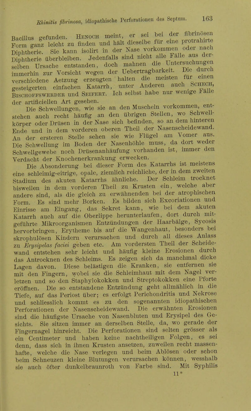 Bacillus gefunden. Henoch meint, er sei bei der flbrinöseii Form ganz leicht zu finden und hält dieselbe für eme Protralnrte Sherie. Sie kann isolirt in der Nase vorkommen oder nach D ph her e überbleiben. Jedenfalls sind nicht alle Fälle aus der- Ursache entstanden, doch mahnen Unters.» immerhin zur Vorsicht wegen der Uebertragbarkeit. Die durch verschiedene Aetzung erzeugten halten die meisten ^inen gesteigerten einfachen Katarrh, unter Anderen auch bCHECH, BischSfpsweeder und Seieeet. Ich selbst habe nur wemge Falle der artiflciellen Art gesehen. Die Schwellungen, wie sie an den Muscheln vorkommen, ent- stehen auch recht häufig an den übrigen Stellen, wo Schwell- körper oder Drüsen in der Nase sich befinden, so an dem hmteren Ende und in dem vorderen oberen Theil der Nasenscheidewand. An der ersteren Stelle sehen sie wie Flügel am Vomer aus. Die Schwellung im Boden der Nasenhöhle muss, da dort weder Schwellgewebe noch Drüsenanhäufung vorhanden ist, immer den Verdacht der Knochenerkrankung erwecken. Die Absonderung bei dieser Form des Katarrhs ist meistens eine schleimig-eitrige, opale, ziemlich reichliche, der in dem zweiten Stadium des akuten Katarrhs ähnliche. Der Schleim trocknet bisweilen in dem vorderen Thell zu Krusten ein, welche aber andere sind, als die gleich zu erwähnenden bei der atrophischen Form. Es sind mehr Borken. Es bilden sich Excoriationen und Einrisse am Eingang, das Sekret kann, wie bei dem akuten Katarrh auch auf die Oberlippe herunterlaufen, dort durch mit- geführte Mikroorganismen Entzündungen der Haarbälge, Sycosis hervorbringen, Erytheme bis auf die Wangenhaut, besonders bei skrophulösen Kindern verursachen und durch all dieses Anlass zu Ery sipelas faciei geben etc. Am vordersten Theil der Scheide- wand entstehen sehr leicht und häufig kleine Erosionen durch das Antrocknen des Schleims. Es zeigen sich da manchmal dicke Lagen davon. Diese belästigen die Kranken, sie entfernen sie mit den Fingern, wobei sie die Schleimhaut mit dem Nagel ver- letzen und so den Staphylokokken und Streptokokken eine Pforte eröffnen. Die so entstandene Entzündung geht allmählich in die Tiefe, auf das Periost über; es erfolgt Perichondritis und Nekrose und schliesslich kommt es zu den sogenannten idiopathischen Perforationen der Nasenscheidewand. Die erwähnten Erosionen sind die häufigste Ursache von Nasenbluten und Erysipel des Ge- sichts. Sie sitzen immer an derselben Stelle, da, wo gerade der Fingernagel hinreicht. Die Perforationen sind selten grösser als ein Centimeter und haben keine nachtheiligen Folgen, es sei denn, dass sich in ihnen Krusten ansetzen, zuweilen recht massen- hafte, welche die Nase verlegen und beim Ablösen oder schon beim Schneuzen kleine Blutungen verursachen können, wesshalb sie auch öfter dunkelbraunroth von Farbe sind. Mit Syphilis 11*