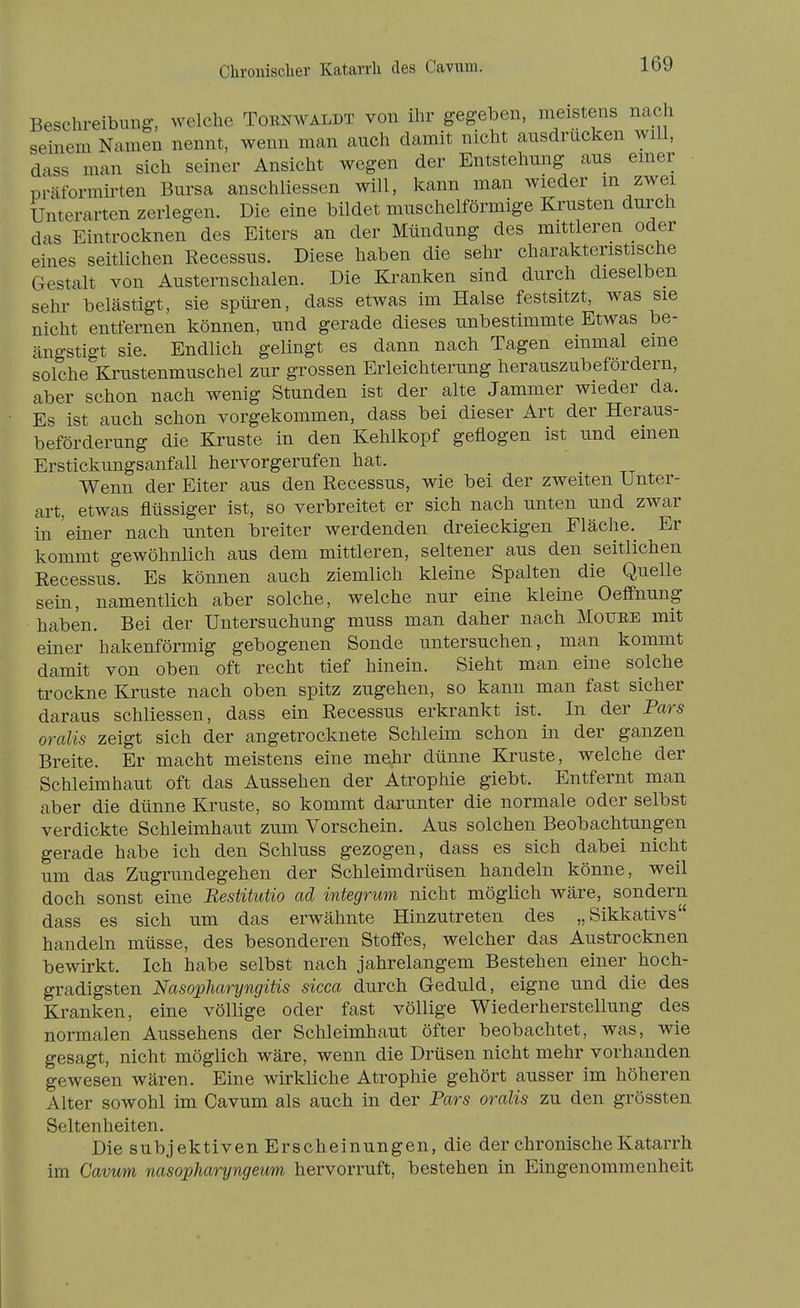 Beschreibung, welche Toenwaldt von ihr gegeben, meistens nach seinem Namen nennt, wenn man auch damit nicht ausdrücken will, dass man sich seiner Ansicht wegen der Entstehung aus emer präformirten Bursa anschliessen will, kann man wieder m zwei Unterarten zerlegen. Die eine bildet muschelförmige Krusten durch das Eintrocknen des Eiters an der Mündung des mittleren oder eines seitlichen Recessus. Diese haben die sehr charakteristische Gestalt von Austernschalen. Die Kranken sind durch dieselben sehr belästigt, sie spüren, dass etwas im Halse festsitzt, was sie nicht entfernen können, und gerade dieses unbestimmte Etwas be- ängstigt sie. Endlich gelingt es dann nach Tagen einmal eine solche Krustenmuschel zur grossen Erleichterung herauszubefordern, aber schon nach wenig Stunden ist der alte Jammer wieder da. Es ist auch schon vorgekommen, dass bei dieser Art der Heraus- beförderung die Kruste in den Kehlkopf geflogen ist und einen Erstickungsanfall hervorgerufen hat. Wenn der Eiter aus den Recessus, wie bei der zweiten Unter- art, etwas flüssiger ist, so verbreitet er sich nach unten und zwar in 'einer nach unten breiter werdenden dreieckigen Fläche. Er kommt gewöhnlich aus dem mittleren, seltener aus den seitlichen Recessus. Es können auch ziemlich kleine Spalten die Quelle sein, namentlich aber solche, welche nur eine kleine Oeffnung haben. Bei der Untersuchung muss man daher nach Mouee mit einer hakenförmig gebogenen Sonde untersuchen, man kommt damit von oben oft recht tief hinein. Sieht man eine solche trockne Kruste nach oben spitz zugehen, so kann man fast sicher daraus schliessen, dass ein Recessus erkrankt ist. In der Pars oralis zeigt sich der angetrocknete Schleim schon in der ganzen Breite. Er macht meistens eine mehr dünne Kruste, welche der Schleimiiaut oft das Aussehen der Atrophie giebt. Entfernt man aber die dünne Kruste, so kommt darunter die normale oder selbst verdickte Schleimhaut zum Vorschein. Aus solchen Beobachtungen gerade habe ich den Schluss gezogen, dass es sich dabei nicht um das Zugrundegehen der Schleimdrüsen handeln könne, weil doch sonst eine Bestitiitio ad integrum nicht möglich wäre, sondern dass es sich um das erwähnte Hinzutreten des „Sikkativs handeln müsse, des besonderen Stoffes, welcher das Austrocknen bewirkt. Ich habe selbst nach jahrelangem Bestehen einer hoch- gradigsten Nasopharyngitis sicca durch Geduld, eigne und die des Kranken, eine völlige oder fast völlige Wiederherstellung des normalen Aussehens der Schleimhaut öfter beobachtet, was, wie gesagt, nicht möglich wäre, wenn die Drüsen nicht mehr vorhanden gewesen wären. Eine wirkliche Atrophie gehört ausser im höheren Alter sowohl im Cavum als auch in der Pars oralis zu den grössten Seltenheiten. Die subjektiven Erscheinungen, die der chronische Katarrh im Cavum nasopharyngeum hervorruft, bestehen in Eingenommenheit