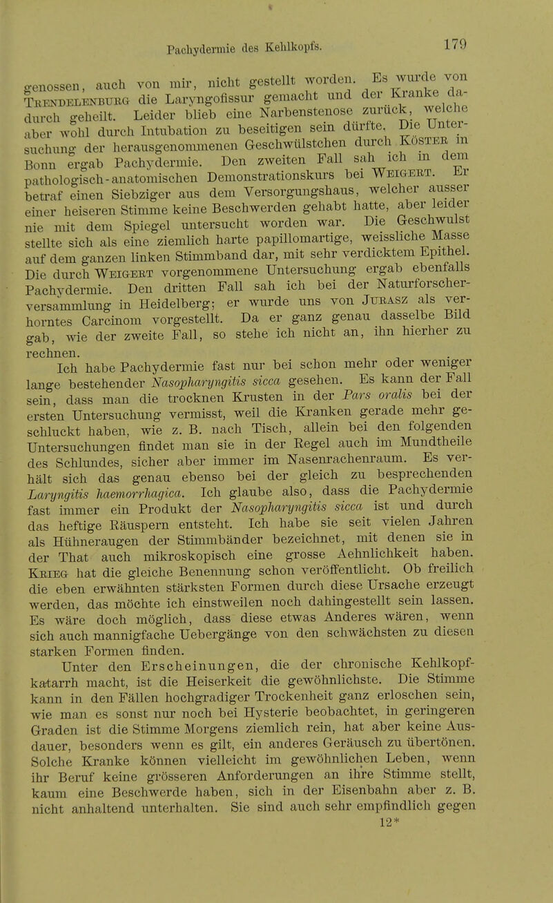 o-enossen, auch von mir, nicht gestellt Ti? TEENDELENBUKa die Larvngofissur gemacht und der Kranke da- durch geheilt. Leider blieb eine Narbenstenose zurück, welche aber wShl durch Intubation zu beseitigen sein durfte Die Untei- suchung der herausgenommenen Geschwülstchen durch Köster m Bonn ergab Pachydermie. Den zweiten Fall sah ich m dem pathologisch-anatomischen Demonstrationskurs bei Weigert. tLr betraf einen Siebziger aus dem Versorgungshaus, welcher ausser einer heiseren Stimme keine Beschwerden gehabt hatte, aber leider nie mit dem Spiegel untersucht worden war. Die Geschwulst stellte sich als eine ziemlich harte papillomartige, weissliche Masse auf dem ganzen linken Stimmband dar, mit sehr verdicktem Epithel. Die durch Weigert vorgenommene Untersuchung ergab ebenfalls Pachydermie. Den dritten Fall sah ich bei der Naturforscher- versammlung in Heidelberg; er wurde uns von Jurasz als ver- horntes Carcinom vorgestellt. Da er ganz genau dasselbe Bild gab, wie der zweite Fall, so stehe ich nicht an, ihn hierher zu rechnen. Ich habe Pachydermie fast nur bei schon mehr oder weniger lange bestehender Nasopharyngitis sicca gesehen. Es kann der Fall sein, dass man die trocknen Krusten in der Pars orahs bei der ersten Untersuchung vermisst, weil die Kranken gerade mehr ge- schluckt haben, wie z. B. nach Tisch, allein bei den folgenden Untersuchungen findet man sie in der Eegel auch im Mundtheile des Schlundes, sicher aber immer im Nasenrachenraum. Es ver- hält sich das genau ebenso bei der gleich zu besprechenden Laryngitis haemorrhagica. Ich glaube also, dass die Pachydermie fast immer ein Produkt der Nasopharyngitis sicca ist und durch das heftige Räuspern entsteht. Ich habe sie seit vielen Jahren als Hühneraugen der Stimmbänder bezeichnet, mit denen sie in der That auch mikroskopisch eine grosse Aehnlichkeit haben. Krieg hat die gleiche Benennung schon veröffentlicht. Ob freilich die eben erwähnten stärksten Formen durch diese Ursache erzeugt werden, das möchte ich einstweilen noch dahingestellt sein lassen. Es wäre doch möglich, dass diese etwas Anderes wären, wenn sich auch mannigfache Uebergänge von den schwächsten zu diesen starken Formen finden. Unter den Erscheinungen, die der chronische Kehlkopf- katarrh macht, ist die Heiserkeit die gewöhnlichste. Die Stimme kann in den Fällen hochgradiger Trockenheit ganz erloschen sein, wie man es sonst nur noch bei Hysterie beobachtet, in geringeren Graden ist die Stimme Morgens ziemlich rein, hat aber keine Aus- dauer, besonders wenn es gilt, ein anderes Geräusch zu übertönen. Solche Kranke können vielleicht im gewöhnlichen Leben, wenn ihr Beruf keine grösseren Anforderungen an ihre Stimme stellt, kaum eine Beschwerde haben, sich in der Eisenbahn aber z. B. nicht anhaltend unterhalten. Sie sind auch sehr empfindlich gegen 12*