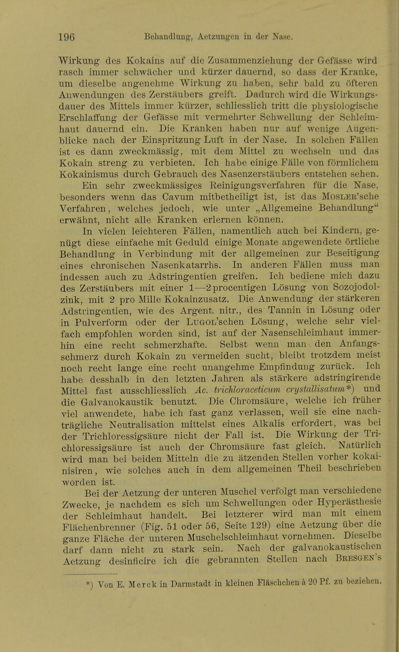 Wirkung- des Kokains auf die Zusammenziehung der Gefässe wird rasch immer schwächer und kürzer dauernd, so dass der Kranke, um dieselbe angenehme Wirkung zu haben, sehr bald zu öfteren Anwendungen des Zerstäubers greift. Dadurch wird die Wirkungs- dauer des Mittels immer kürzer, schliesslich tritt die physiologische Erschlaffung der Gefässe mit vermehrter Schwellung der Schleim- haut dauernd ein. Die Kranken haben nur auf wenige Augen- blicke nach der Einspritzung Luft in der Nase. In solchen Fällen ist es dann zweckmässig, mit dem Mittel zu wechseln und das Kokain streng zu verbieten. Ich habe einige Fälle von förmlichem Kokainismus durch Gebrauch des Nasenzerstäubers entstehen sehen. Ein sehr zweckmässiges Reinigungsverfahren für die Nase, besonders wenn das Cavum mitbetheiligt ist, ist das MosLER'sche Verfahren, welches jedoch, wie unter „Allgemeine Behandlung erwähnt, nicht alle Kranken erlernen können. In vielen leichteren Fällen, namentlich auch bei Kindern, ge- nügt diese einfache mit Geduld einige Monate angewendete örtliche Behandlung in Verbindung mit der allgemeinen zur Beseitigung eines chronischen Nasenkatarrhs. In anderen Fällen muss man indessen auch zu Adstringentien greifen. Ich bediene mich dazu des Zerstäubers mit einer 1—2procentigen Lösung von Sozojodol- zink, mit 2 pro Mille Kokainzusatz. Die Anwendung der stärkeren Adstringentien, wie des Argent. nitr., des Tannin in Lösung oder in Pulverform oder der LuGOL'schen Lösung, welche sehr viel- fach empfohlen worden sind, ist auf der Nasenschleimhaut immer- hin eine recht schmerzhafte. Selbst wenn man den Anfangs- schmerz durch Kokain zu vermeiden sucht, bleibt trotzdem meist noch recht lange eine recht unangehme Empfindung zurück. Ich habe desshalb in den letzten Jahren als stärkere adstringirende Mittel fast ausschliesslich Äc. trichloraceticum crystallisatum*) und die Galvanokaustik benutzt. Die Chromsäm-e, welche ich früher viel anwendete, habe ich fast ganz verlassen, weil sie eine nach- trägliche Neutralisation mittelst eines Alkalis erfordert, was bei der Trichloressigsäure nicht der Fall ist. Die Wü'kung der Tri- chloressigsäure ist auch der Chromsäure fast gleich. Natürlich wird man bei beiden Mitteln die zu ätzenden Stellen vorher kokai- nisiren, wie solches auch in dem allgemeinen Theil beschrieben worden ist. Bei der Aetzung der unteren Muschel verfolgt man verschiedene Zwecke, je nachdem es sich um Schwellungen oder Hyperästhesie der Schleimhaut handelt. Bei letzterer wird man mit einem Flächenbrenner (Fig. 51 oder 56, Seite 129) eine Aetzung über die ganze Fläche der unteren Muschelschleimhaut vornehmen. Dieselbe darf dann nicht zu stark sein. Nach der galvanokaustischen Aetzung desinflcire icli die gebrannten Stellen nach Bresgen's *) Von E. Merck in Darmstadt in kleinen Fläschchen a 20 Pf. zu beziehen.