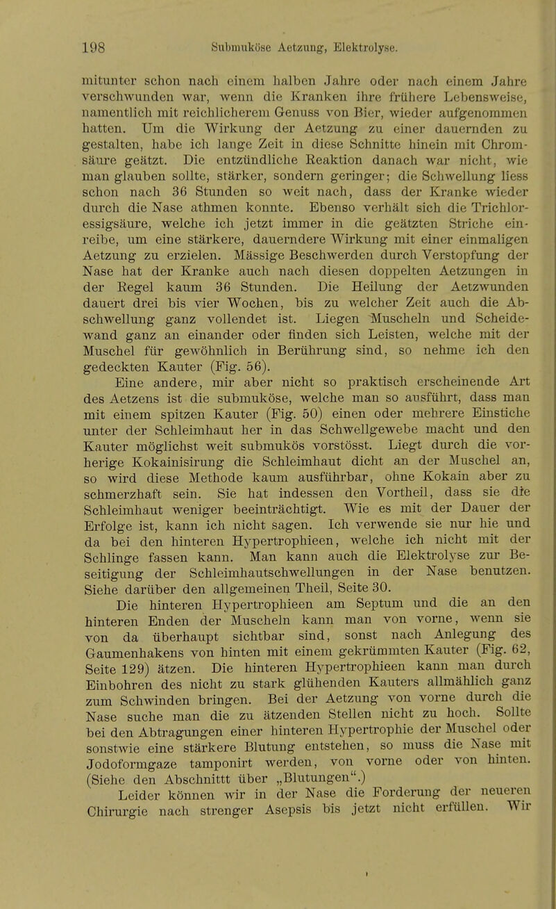 mitunter schon nach einem halben Jahre oder nach einem Jahre verschwunden war, wenn die Kranken ihre frühere Lebensweise, namentlich mit reichlicherem Genuss von Bier, wieder aufgenommen hatten. Um die Wirkung der Aetzung zu einer dauernden zu gestalten, habe ich lange Zeit in diese Schnitte hinein mit Chrom- sänre geätzt. Die entzündliche Reaktion danach war nicht, wie man glauben sollte, stärker, sondern geringer; die Schwellung Hess schon nach 36 Stunden so weit nach, dass der Kranke wieder durch die Nase athmen konnte. Ebenso verhält sich die Trichlor- essigsäure, welche ich jetzt immer in die geätzten Striche ein- reibe, um eine stärkere, dauerndere Wirkung mit einer einmaligen Aetzung zu erzielen. Mässige Beschwerden durch Verstopfung der Nase hat der Kranke auch nach diesen doppelten Aetzungen in der Eegel kaum 36 Stunden. Die Heilung der Aetzwunden dauert drei bis vier Wochen, bis zu welcher Zeit auch die Ab- schwellung ganz vollendet ist. Liegen Muscheln und Scheide- wand ganz an einander oder finden sich Leisten, welche mit der Muschel für gewöhnlich in Berührung sind, so nehme ich den gedeckten Kauter (Fig. 56). Eine andere, mir aber nicht so praktisch erscheinende Ai't des Aetzens ist die submuköse, welche man so ausführt, dass man mit einem spitzen Kauter (Fig. 50) einen oder mehrere Einstiche unter der Schleimhaut her in das Schwellgewebe macht und den Kauter möglichst weit submukös vorstösst. Liegt durch die vor- herige Kokainisirung die Schleimhaut dicht an der Muschel an, so wird diese Methode kaum ausführbar, ohne Kokain aber zu schmerzhaft sein. Sie hat indessen den Vortheil, dass sie die Schleimhaut weniger beeinträchtigt. Wie es mit der Dauer der Erfolge ist, kann ich nicht sagen. Ich verwende sie nur hie und da bei den hinteren Hypertrophieen, welche ich nicht mit der Schlinge fassen kann. Man kann auch die Elektrolyse zur Be- seitigung der Schleimhautschwellungen in der Nase benutzen. Siehe darüber den allgemeinen Theil, Seite 30. Die hinteren Hypertrophieen am Septum und die an den hinteren Enden der Muscheln kann man von vorne, wenn sie von da überhaupt sichtbar sind, sonst nach Anlegung des Gaumenhakens von hinten mit einem gekrümmten Kauter (Fig. 62, Seite 129) ätzen. Die hinteren Hypertrophieen kann man durch Einbohren des nicht zu stark glühenden Kanters allmählich ganz zum Schwinden bringen. Bei der Aetzung von vorne durch die Nase suche man die zu ätzenden Stellen nicht zu hoch. Sollte bei den Abtragungen einer hinteren Hypertrophie der Muschel oder sonstwie eine stärkere Blutung entstehen, so muss die Nase mit Jodoformgaze tamponirt werden, von vorne oder von hinten. (Siehe den Abschnittt über „Blutungen.) Leider können wir in der Nase die Forderung der neueren Chirurgie nach strenger Asepsis bis jetzt nicht erfüllen. Wir