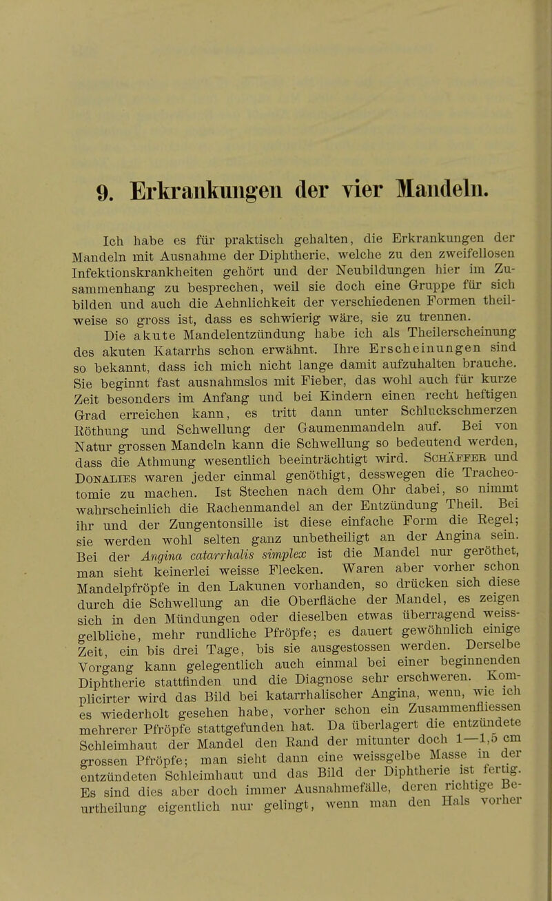 Ich habe es für praktisch gehalten, die Erkrankungen der Mandeln mit Ausnahme der Diphtherie, welche zu den zweifellosen Infektionskrankheiten gehört und der Neubildungen hier im Zu- sammenhang zu besprechen, weil sie doch eine Gruppe für sich bilden und auch die Aehnlichkeit der verschiedenen Formen theil- weise so gross ist, dass es schwierig wäre, sie zu trennen. Die akute Mandelentzündung habe ich als Theilerscheinung des akuten Katarrhs schon erwähnt. Ihre Erscheinungen sind so bekannt, dass ich mich nicht lange damit aufzuhalten brauche. Sie beginnt fast ausnahmslos mit Fieber, das wohl auch für kurze Zeit besonders im Anfang und bei Kindern einen recht heftigen Grad erreichen kann, es tritt dann unter Schluckschmerzen Röthung und Schwellung der Gaumenmandeln auf. Bei von Natur grossen Mandeln kann die Schwellung so bedeutend werden, dass die Athmung wesentlich beeinträchtigt wird. Schäfeee und Donalies waren jeder einmal genöthigt, desswegen die Tracheo- tomie zu machen. Ist Stechen nach dem Ohr dabei, so nimmt wahrscheinlich die Rachenmandel an der Entzündung Theil. Bei ihr und der Zungentonsille ist diese einfache Form die Regel; sie werden wohl selten ganz unbetheiligt an der Angina sein. Bei der Angina catarrhalis simplex ist die Mandel nur geröthet, man sieht keinerlei weisse Flecken. Waren aber vorher schon Mandelpfröpfe in den Lakunen vorhanden, so drücken sich diese durch die Schwellung an die Oberfläche der Mandel, es zeigen sich in den Mündungen oder dieselben etwas überragend weiss- gelbliche, mehr rundliche Pfropfe; es dauert gewöhnlich einige Zeit, ein bis drei Tage, bis sie ausgestossen werden. Derselbe Vorgang kann gelegentlich auch einmal bei einer beginnenden Diphtherie stattfinden und die Diagnose sehr erschweren. Kom- plicirter wird das Bild bei katarrhalischer Angina, wenn, wie ich es wiederholt gesehen habe, vorher schon ein Zusammenfliessen mehrerer Pfröpfe stattgefunden hat. Da überlagert die entzündete Schleimhaut der Mandel den Rand der mitunter doch 1—l,o cm grossen Pfröpfe; man sieht dann eine weissgelbe Masse m der entzündeten Schleimhaut und das Bild der Diphtherie ist fertig. Es sind dies aber doch immer Ausnahmefälle, deren richtige Be- urtheilung eigentlich nur gelingt, wenn man den Hals vorher