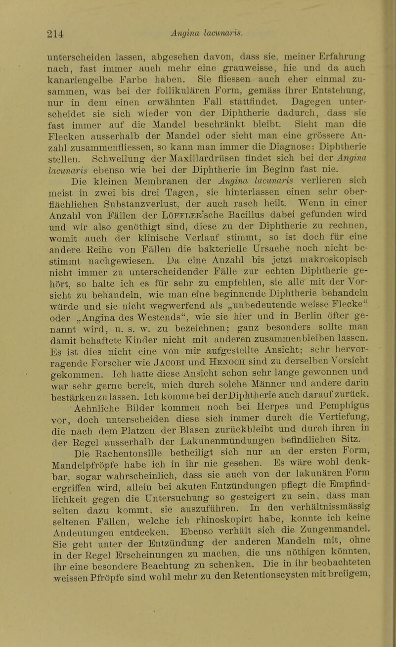 unterscheiden lassen, abgesehen davon, dass sie, meiner Erfahrung nach, fast immer auch mehr eine grauweisse, hie und da auch kanariengelbe Farbe haben. Sie fliessen auch eher einmal zu- sammen, was bei der follikulären Form, gemäss ihrer Entstehung, nur in dem einen erwälmten Fall stattfindet. Dagegen unter- scheidet sie sich wieder von der Diijhtherie dadurch, dass sie fast immer auf die Mandel beschränkt bleibt. Sieht man die Flecken ausserhalb der Mandel oder sieht man eine grössere An- zahl zusammenfliessen, so kann man immer die Diagnose: Diphtherie stellen. Schwellung der Maxillardrüsen findet sich bei der Angina lacunaris ebenso wie bei der Diphtherie im Beginn fast nie. Die kleinen Membranen der Angina lacunaris verlieren sich meist in zwei bis drei Tagen, sie hinterlassen einen sehr ober- flächlichen Substanzverlust, der auch rasch heilt. Wenn in einer Anzahl von Fällen der LöFFLEK'sche Bacillus dabei gefunden wird und wir also genöthigt sind, diese zu der Diphtherie zu rechnen, womit auch der klinische Verlauf stimmt, so ist doch für eine andere Reihe von Fällen die bakterielle Ursache noch nicht be- stimmt nachgewiesen. Da eine Anzahl bis jetzt makroskopisch nicht immer zu unterscheidender Fälle zur echten Diphtherie ge- hört, so halte ich es für sehr zu empfehlen, sie alle mit der Vor- sicht zu behandeln, wie man eine beginnende Diphtherie behandeln würde und sie nicht wegwerfend als „unbedeutende weisse Flecke oder „Angina des Westends, wie sie hier und in Berlin öfter ge- nannt wird, u. s. w. zu bezeichnen; ganz besonders sollte man damit behaftete Kinder nicht mit anderen zusammenbleiben lassen. Es ist dies nicht eine von mir aufgestellte Ansicht; sehr hervor- ragende Forscher wie Jacobi und Hbnoch sind zu derselben Vorsicht gekommen. Ich hatte diese Ansicht schon sehr lange gewonnen und war sehr gerne bereit, mich durch solche Männer und andere darin bestärken zu lassen. Ich komme bei der Diphtherie auch darauf zurück. Aehnliche Bilder kommen noch bei Herpes und Pemphigus vor, doch unterscheiden diese sich immer durch die Vertiefung, die nach dem Platzen der Blasen zurückbleibt und durch ihren in der Eegel ausserhalb der Lakunenmündungen befindlichen Sitz. Die Rachentonsille betheiligt sich nur an der ersten Form, Mandelpfröpfe habe ich in ihr nie gesehen. Es wäre wohl denk- bar, sogar wahrscheinlich, dass sie auch von der lakunären Form ergrifi'en wird, allein bei akuten Entzündungen pflegt die Empfind- lichkeit gegen die Untersuchung so gesteigert zu sein, dass man selten dazu kommt, sie auszuführen. In den verhältnissmässig seltenen Fällen, welche ich rhinoskopirt habe, konnte ich kerne Andeutungen entdecken. Ebenso verhält sich die Zungenmandel. Sie geht unter der Entzündung der anderen Mandeln mit, ohne in der Regel Erscheinungen zu machen, die uns nöthigen könnten, ihr eine besondere Beachtung zu schenken. Die in ihr beobachteten weissen Pfropfe sind wohl mehr zu den Retentionscysten mit brengem.