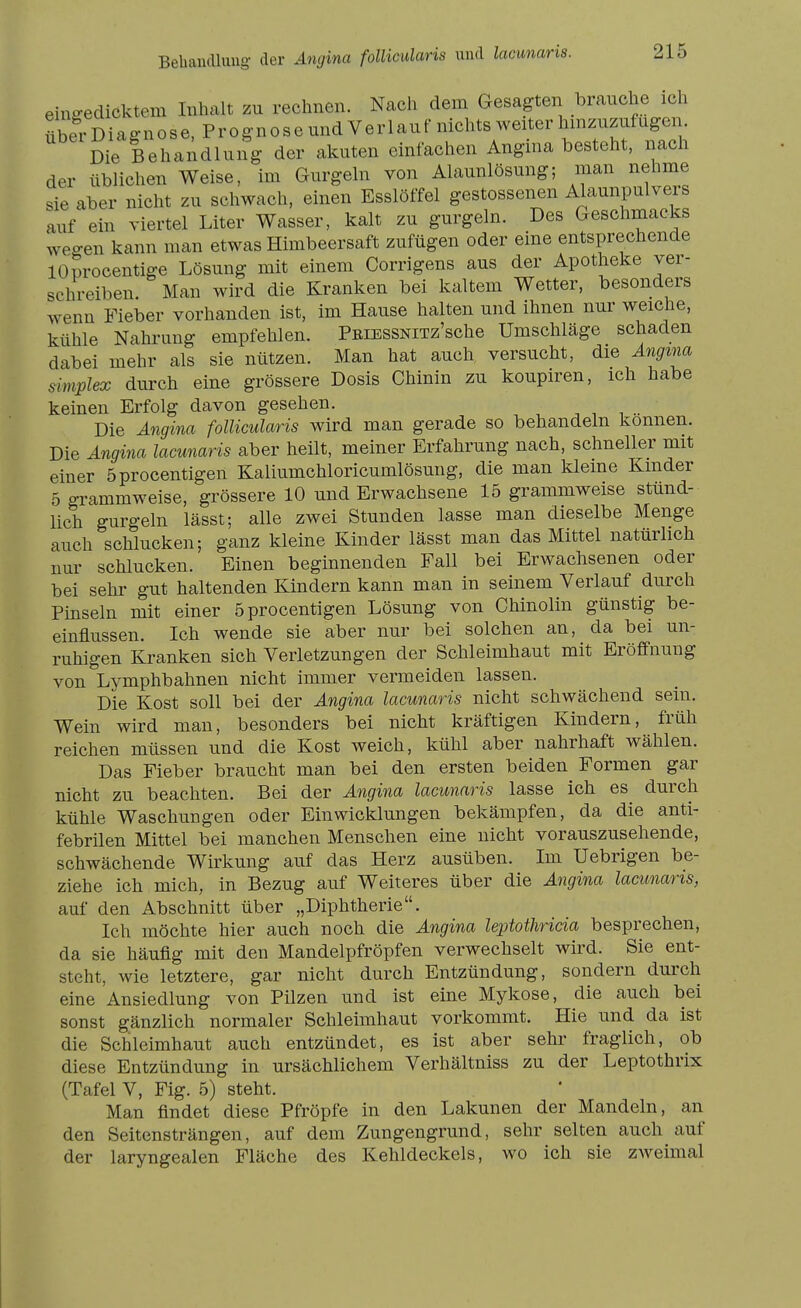 Behandlung- der Angina follicularis und lacunaris. ein-edicktem Inhalt zu rechnen. Nach dem Gesagten brauche ich XrDiaguiose, Prognoseundverlauf nichts weiter hmzuz^^^^^^ Die Behandlung der akuten einfachen Angina besteht, nach der üblichen Weise, im Gurgeln von Alaunlösung; man nehme sie aber nicht zu schwach, einen Esslöffel gestossenen Alaunpulvers auf ein viertel Liter Wasser, kalt zu gurgeln. Des Geschmacks weo-en kann man etwas Himbeersaft zufügen oder eine entsprechende lOprocentige Lösung mit einem Corrigens aus der Apotheke ver- schreiben. Man wird die Kranken bei kaltem Wetter, besonders wenn Fieber vorhanden ist, im Hause halten und ihnen nur weiche, kühle Nahrung empfehlen. PßiESSNiTz'sche Umschläge schaden dabei mehr als sie nützen. Man hat auch versucht, die Ängma Simplex durch eine grössere Dosis Chinin zu koupiren, ich habe keinen Erfolg davon gesehen. Die Angina follicularis wird man gerade so behandeln können. Die Angina lacunaris aber heilt, meiner Erfahrung nach, schneller mit einer öprocentigen Kaliumchloricumlösung, die man kleine Kinder 5 gi-ammweise, grössere 10 und Erwachsene 15 grammweise stund- lich gurgeln lässt; alle zwei Stunden lasse man dieselbe Menge auch schlucken; ganz kleine Kinder lässt man das Mittel natürlich nur schlucken. Einen beginnenden Fall bei Erwachsenen oder bei sehr gut haltenden Kindern kann man in seinem Verlauf durch Pinseln mit einer öprocentigen Lösung von Chinolin günstig be- einflussen. Ich wende sie aber nur bei solchen an, da bei un- ruhigen Kranken sich Verletzungen der Schleimhaut mit Eröffnung von Lymphbahnen nicht immer vermeiden lassen. Die Kost soll bei der Angina lacunaris nicht schwächend sein. Wein wird man, besonders bei nicht kräftigen Kindern, früh reichen müssen und die Kost weich, kühl aber nahrhaft wählen. Das Fieber braucht man bei den ersten beiden Formen gar nicht zu beachten. Bei der Angina lacunaris lasse ich es^ durch kühle Waschungen oder Ein Wicklungen bekämpfen, da die anti- febrilen Mittel bei manchen Menschen eine nicht vorauszusehende, schwächende Wirkung auf das Herz ausüben. Im Uebrigen be- ziehe ich mich, in Bezug auf Weiteres über die Angina lacunaris, auf den Abschnitt über „Diphtherie. Ich möchte hier auch noch die Angina leptotliricia besprechen, da sie häufig mit den Mandelpfröpfen verwechselt wird. Sie ent- steht, wie letztere, gar nicht durch Entzündung, sondern durch eine Ansiedlung von Pilzen und ist eine Mykose, die auch bei sonst gänzlich normaler Schleimhaut vorkommt. Hie und da ist die Schleimhaut auch entzündet, es ist aber sehr- fraglich, ob diese Entzündung in ursächlichem Verhältniss zu der Leptothrix (Tafel V, Fig. 5) steht. Man findet diese Pfröpfe in den Lakunen der Mandeln, an den Seitensträngen, auf dem Zungengrund, sehr selten auch auf der laryngealen Fläche des Kehldeckels, wo ich sie zAveimal