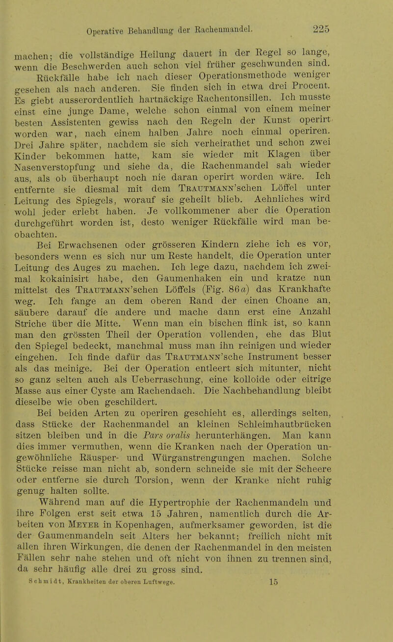 machen; die vollständige Heilung dauert in der Eegel so lange, wenn die Beschwerden auch schon viel früher geschwunden sind. Rückfälle habe ich nach dieser Operationsmethode weniger gesehen als nach anderen. Sie finden sich in etwa drei Procent. Es giebt ausserordentlich hartnäckige Rachentonsillen.^ Ich musste einst eine junge Dame, welche schon einmal von einem meiner besten Assistenten gewiss nach den Regeln der Kunst operirt- worden war, nach einem halben Jahre noch einmal operiren. Drei Jahre später, nachdem sie sich verheirathet und schon zwei Kinder bekommen hatte, kam sie wieder mit Klagen über Nasenverstopfung und siehe da, die Rachenmandel sah wieder aus, als ob überhaupt noch nie daran operirt worden wäre. Ich entfernte sie diesmal mit dem Teautmann'sehen Löffel unter Leitung des Spiegels, worauf sie geheilt blieb. Aehnliches wird wohl jeder erlebt haben. Je vollkommener aber die Operation durchgeführt worden ist, desto weniger Rückfälle wird man be- obachten. Bei Erwachsenen oder grösseren Kindern ziehe ich es vor, besonders wenn es sich nur um Reste handelt, die Operation unter Leitung des Auges zu machen. Ich lege dazu, nachdem ich zwei- mal kokainisirt habe, den Gaumenhaken ein und kratze nun mittelst des TuAUTMANN'schen Löffels (Fig. 86 a) das Krankhafte weg. Ich fange an dem oberen Rand der einen Choane an, säubere darauf die andere und mache dann erst eine Anzahl Striche über die Mitte. Wenn man ein bischen flink ist, so kann man den grössten Theil der Operation vollenden, ehe das Blut den Spiegel bedeckt, manchmal muss man ihn reinigen und wieder eingehen. Ich finde dafür das TEAUTMANN'sche Instrument besser als das meinige. Bei der Operation entleert sich mitunter, nicht so ganz selten auch als Ueberraschung, eine kolloide oder eitrige Masse aus einer Cyste am Rachendach. Die Nachbehandlung bleibt dieselbe wie oben geschildert. Bei beiden Arten zu operiren geschieht es, allerdings selten, dass Stücke der Rachenmandel an kleinen Schleimhautbrücken sitzen bleiben und in die Pars oralis herunterhängen. Man kann dies immer vermuthen, wenn die Kranken nach der Operation un- gewöhnliche Räusper- und Würganstrengungen machen. Solche Stücke reisse man nicht ab, sondern schneide sie mit der Scheere oder entferne sie durch Torsion, wenn der Kranke nicht ruhig genug halten sollte. Während man auf die Hypertrophie der Rachenmandeln und ihre Folgen erst seit etwa 15 Jahren, namentlich durch die Ar- beiten von Meyer in Kopenhagen, aufmerksamer geworden, ist die der Gaumenmandeln seit Alters her bekannt; freilich nicht mit allen ihren Wirkungen, die denen der Rachenmandel in den meisten Fällen sehr nahe stehen und oft nicht von ihnen zu trennen sind, da sehr häufig alle drei zu gross sind. Schmidt, Krankheiten der oberen Luftwege. 15