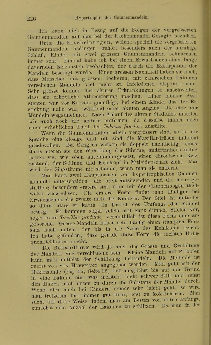 Ich kann mich in Bezug auf die Folgen der vergrösserten Gaumenmandeln auf das bei der Kachenmandel Gesagte beziehen. Unter die Erscheinungen, welche speciell die vergrösserten Gaumenmandeln bedingen, gehört besonders auch der unruhige Schlaf; Kinder mit zwei grossen Gaumenmandeln schnarchen immer sehr. Einmal habe ich bei einem Erwachsenen einen lange dauernden Eeizhusten beobachtet, der durch die Exstirpation der Mandeln beseitigt wurde. Einen grossen Nachtheil haben sie noch, dass Menschen mit grossen, lockeren, mit zahlreichen Lakunen versehenen Mandeln viel mehr zu Infektionen disponirt sind. Sehr grosse können bei akuten Erkrankungen so anschwellen, dass sie erhebliche Athemstörung machen. Einer meiner Assi- stenten war vor Kurzem genöthigt, bei einem Kinde, das der Er- stickung nahe war, während einer akuten Angina, die eine der Mandeln wegzunehmen. Nach Ablauf des akuten Stadiums mussten wir auch noch die andere entfernen, da dieselbe immer noch einen erheblichen Theil des Isthmus fauäum ausfüllte. Wenn die Gaumenmandeln allein vergrössert sind, so ist die Sprache eine klosige und oft sind die Maxillardrüsen indolent geschwollen. Bei Sängern wirken sie doppelt nachtheilig, eines- theils stören sie den Wohlklang der Stimme, anderentheils unter- halten sie, wie oben auseinandergesetzt, einen chronischen Reiz- zustand, der Schlund und Kehlkopf in Mitleidenschaft zieht. Man wird der Singstimme nie schaden, wenn man sie entfernt. Man kann zwei Hauptformen von hypertrophischen Gaumen- mandeln unterscheiden, die breit aufsitzenden und die mehr ge- stielten; besonders erstere sind öfter mit den Gaumenbogen theü- weise verwachsen. Die erstere Form findet man häufiger bei Erwachsenen, die zweite mehr bei Kindern. Der Stiel ist mitunter so dünn, dass er kaum ein Drittel des Umfangs .der Mandel beträgt. Es kommen sogar solche mit ganz dünnen Stielen vor, sogenannte Tonsillae pendulae, vermuthlich ist diese Form eine an- geborene. Grosse Mandeln haben sehr häufig einen stumpfen Fort- satz nach unten, der bis in die Nähe des Kehlkopfs reicht. Ich habe gefunden, dass gerade diese Form die meisten Unbe- quemlichkeiten macht. Die Behandlung wird je nach der Grösse und Gestaltung der Mandeln eine verschiedene sein. Kleine Mandeln mit Pfropfen kann man mittelst der Schlitzung behandeln. Die Methode ist zuerst von von Hoffmann angegeben worden. Man geht mit der Hakensonde (Fig. 15, Seite 92) tief, möglichst bis auf den Grund in eine Lakune ein, was meistens nicht schwer fällt und reisst den Haken nach unten zu durch die Substanz der Mandel durch. Wenn dies auch bei Kindern immer sehr leicht geht, so wird man trotzdem fast immer gut thun, erst zu kokainisiren. Man sucht auf diese Weise, indem man am Besten von unten anfängt, zunächst eine Anzahl der Lakunen zu schlitzen. Da man m der