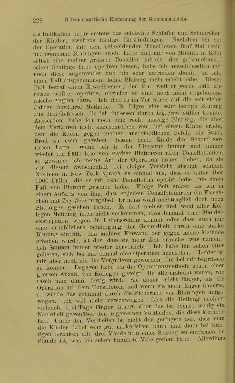 als Indikation dafür erstens das schlechte Schlafen und Schnarchen der Kinder, zweitens häufige Entzündungen. Nachdem ich b(;i der Operation mit dem schneidenden Tonsillotom fünf Mal recht unangenehme Blutungen erlebt hatte und mir von Michel in Köln selbst eine meiner grossen Tonsillen mittelst der galvanokausti- schen Schlinge habe operiren lassen, habe ich ausschliesslich nur noch diese angewendet und bin sehr zufrieden damit, da ich. einen Fall ausgenommen, keine Blutung mehr erlebt habe. Dieser Fall betraf einen Erwachsenen, den ich, weil er gerne bald alj- reisen wollte, operirte, obgleich er eine noch nicht abgelaufene frische Angina hatte. Ich that es im Vertrauen auf die seit vielen Jahren bewährte Methode. Es folgte eine sehr heftige Blutung aus drei Gefässen, die ich indessen durch Liq. ferri stillen konnte. Ausserdem habe ich noch eine recht mässige Blutung, die aber dem Verfahren nicht zuzuschreiben war, bei einem Kinde erlebt, dem die Eltern gegen meinen ausdrücklichen Befehl ein Stück Brod zu essen gegeben, dessen harte Rinde den Schorf zer- rissen hatte. Wenn ich in der Literatur immer und immer wieder die Fälle lese von starken Blutungen nach Tonsillotomien, so gewinne ich meine Art der Operation immer lieber, da sie vor diesem Zwischenfall bei einiger Vorsicht absolut schützt. Elsbeeg in New-York sprach es einmal aus, dass er unter über 1000 Fällen, die er mit dem Tonsillotom operirt habe, nie einen Fall von Blutung gesehen habe. Einige Zeit später las ich in einem Aufsatz von ihm, dass er jedem Tonsillotomirten ein Fläsch- chen mit Liq. ferri mitgebe! Er muss wohl nachträglich doch noch Blutungen gesehen haben. Es darf meiner und wohl aller Kol- legen Meinung nach nicht vorkommen, dass Jemand einer Mandel- exstirpation wegen in Lebensgefahr kommt oder dass auch nur eine erheblichere Schädigung der Gesundheit durch eine starke Blutung eintritt. Ein anderer Einwand der gegen meine Methode erhoben wurde, ist der, dass sie mehr Zeit brauche, was nament- lich ScHECH immer wieder hervorhebt. Ich habe ihn schon öfter gebeten, sich bei mir einmal eine Operation anzusehen. Leider ist mir aber noch nie das Vergnügen geworden, ihn bei mir begrüssen zu können. Dagegen habe ich die Operationsmethode schon einer grossen Anzahl von Kollegen gezeigt, die alle erstaunt waren, wie rasch man damit fertig wird. Sie dauert nicht länger, als die Operation mit dem Tonsillotom und wenn sie auch länger dauerte, so würde das zehnmal durch die Sicherheit vor Blutungen aufge- wogen. Ich will nicht verschweigen, dass die Heilung nachher vielleicht drei Tage länger dauert, aber das ist ebenso wenig ein Nachtheil gegenüber den ungemeinen Vortheilen, die diese Methode hat. Unter den Vortheilen ist nicht der geringste der, dass man die Kinder dabei sehr gut narkotisiren kann und dann bei kräf- tigen Kranken alle drei Mandeln in einer Sitzung zu entfernen im Stande ist, was ich schon hunderte Male gethan habe. Allerdmgs