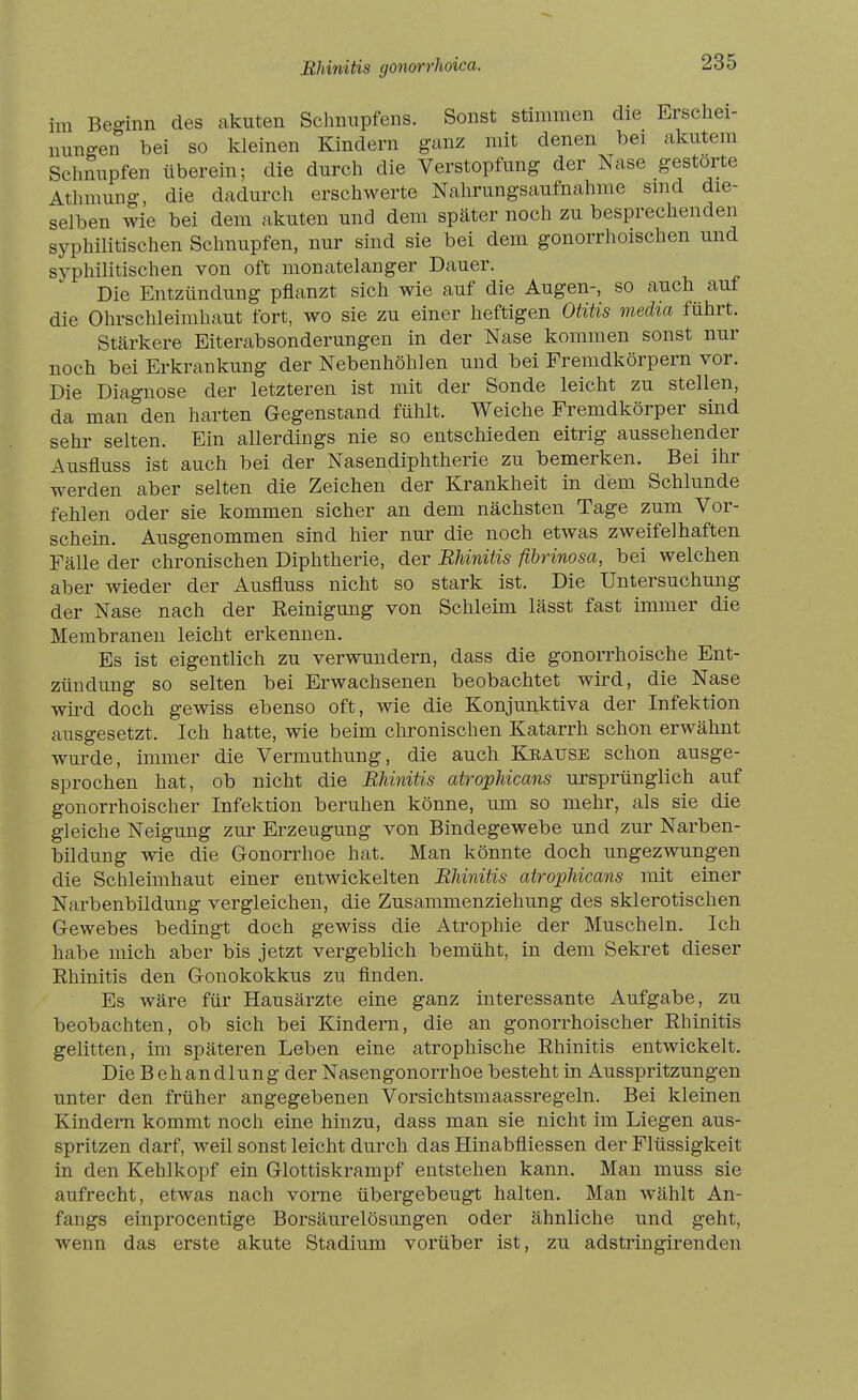 Rhinitis gonorrhoica. im Beginn des akuten Schnupfens. Sonst stimmen die Erschei- nungen bei so Ivleinen Kindern ganz mit denen bei akutem Schnupfen überein; die durch die Verstopfung der Nase gestorte Athmung, die dadurch erschwerte Nahrungsaufnahme sind die- selben wie bei dem akuten und dem später noch zu besprechenden syphilitischen Schnupfen, nur sind sie bei dem gonorrhoischen und syphilitischen von oft monatelanger Dauer. Die Entzündung pflanzt sich wie auf die Augen-, so auch auf die Ohrschleimhaut fort, wo sie zu einer heftigen Otitis media führt. Stärkere Eiterabsonderungen in der Nase kommen sonst nur noch bei Erkrankung der Nebenhöhlen und bei Fremdkörpern vor. Die Diagnose der letzteren ist mit der Sonde leicht zu stellen, da man den harten Gegenstand fühlt. Weiche Fremdkörper sind sehr selten. Ein allerdings nie so entschieden eitrig aussehender Ausfluss ist auch bei der Nasendiphtherie zu bemerken. Bei ihr werden aber selten die Zeichen der Krankheit in dem Schlünde fehlen oder sie kommen sicher an dem nächsten Tage zum Vor- schein. Ausgenommen sind hier nur die noch etwas zweifelhaften Fälle der chronischen Diphtherie, der BUnitis fibrinosa, bei welchen aber wieder der Ausfluss nicht so stark ist. Die Untersuchung der Nase nach der Reinigung von Schleim lässt fast immer die Membranen leicht erkennen. Es ist eigentlich zu verwundern, dass die gonorrhoische Ent- zündung so selten bei Erwachsenen beobachtet wird, die Nase wird doch gewiss ebenso oft, wie die Konjunktiva der Infektion ausgesetzt. Ich hatte, wie beim chronischen Katarrh schon erwähnt wurde, immer die Vermuthung, die auch Keause schon ausge- sprochen hat, ob nicht die BUnitis atrophicans ursprünglich auf gonorrhoischer Infektion beruhen könne, um so mehr, als sie die gleiche Neigung zur Erzeugung von Bindegewebe und zur Narben- bildung wie die Gonorrhoe hat. Man könnte doch ungezwungen die Schleimhaut einer entwickelten BUnitis atrophicans mit einer Narbenbildung vergleichen, die Zusammenziehung des sklerotischen Gewebes bedingt doch gewiss die Atrophie der Muscheln. Ich habe mich aber bis jetzt vergeblich bemüht, in dem Sekret dieser Rhinitis den Gonokokkus zu finden. Es wäre für Hausärzte eine ganz interessante Aufgabe, zu beobachten, ob sich bei Kindern, die an gonorrhoischer Rhinitis gelitten, im späteren Leben eine atrophische Rhinitis entwickelt. Die Behandlung der Nasengonorrhoe besteht in Ausspritzungen unter den früher angegebenen Vorsichtsmaassregeln. Bei kleinen Kindern kommt noch eine hinzu, dass man sie nicht im Liegen aus- spritzen darf, weil sonst leicht durch das Hinabfliessen der Flüssigkeit in den Kehlkopf ein Glottiskrampf entstehen kann. Man muss sie aufrecht, etwas nach vorne übergebeugt halten. Man wählt An- fangs einprocentige Borsäurelösungen oder ähnliche und geht, wenn das erste akute Stadium vorüber ist, zu adstringirenden