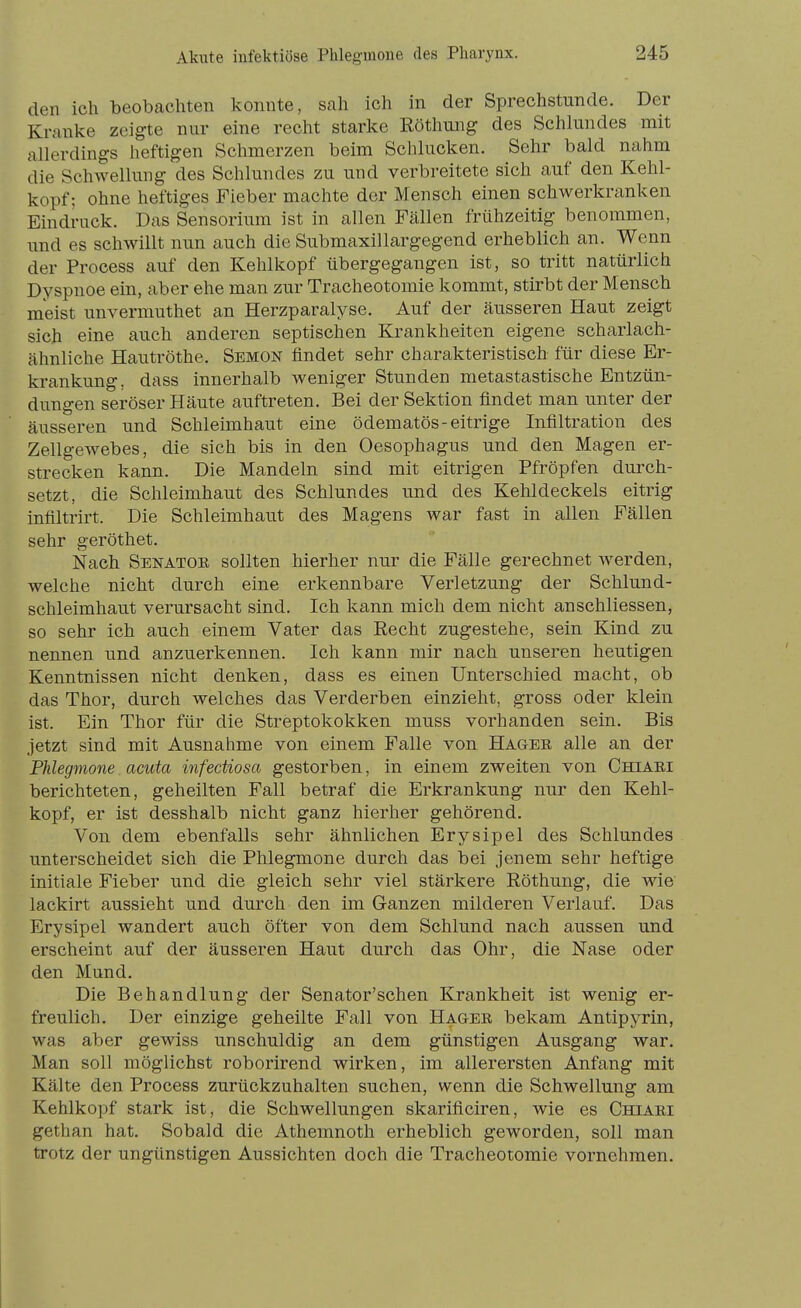 den ich beobachten konnte, sah ich in der Sprechstunde. Der Kranke zeigte nur eine reclit starke Eöthung des Schlundes mit allerdings heftigen Schmerzen beim Schlucken. Sehr bald nahm die Schwellung des Schlundes zu und verbreitete sich auf den Kehl- kopf; ohne heftiges Fieber machte der Mensch einen schwerkranken Eindruck. Das Sensorium ist in allen Fällen frühzeitig benommen, und es schwillt nun auch die Submaxillargegend erheblich an. Wenn der Process auf den Kehlkopf übergegangen ist, so tritt natürlich Dyspnoe ein, aber ehe man zur Tracheotomie kommt, stirbt der Mensch meist unvermuthet an Herzparalyse. Auf der äusseren Haut zeigt sich eine auch anderen septischen Krankheiten eigene scharlach- ähnliche Hautröthe. Semon findet sehr charakteristisch für diese Er- krankung, dass innerhalb weniger Stunden metastastische Entzün- dungen seröser Häute auftreten. Bei der Sektion findet man unter der äusseren und Schleimhaut eine ödematös-eitrige Infiltration des Zellgewebes, die sich bis in den Oesophagus und den Magen er- strecken kann. Die Mandeln sind mit eitrigen Pfropfen durch- setzt, die Schleimhaut des Schlundes und des Kehldeckels eitrig infiltrirt. Die Schleimhaut des Magens war fast in allen Fällen sehr geröthet. Nach Senatoe sollten hierher nur die Fälle gerechnet werden, welche nicht durch eine erkennbare Verletzung der Schlund- schleimhaut verursacht sind. Ich kann mich dem nicht anschliessen, so sehr ich auch einem Vater das Recht zugestehe, sein Kind zu nennen und anzuerkennen. Ich kann mir nach unseren heutigen Kenntnissen nicht denken, dass es einen Unterschied macht, ob das Thor, durch welches das Verderben einzieht, gross oder klein ist. Ein Thor für die Streptokokken muss vorhanden sein. Bis jetzt sind mit Ausnahme von einem Falle von Hager alle an der Phlegmone acuta infectiosa gestorben, in einem zweiten von Chiaei berichteten, geheilten Fall betraf die Erkrankung nur den Kehl- kopf, er ist desshalb nicht ganz hierher gehörend. Von dem ebenfalls sehr ähnlichen Erysipel des Schlundes unterscheidet sich die Phlegmone durch das bei jenem sehr heftige initiale Fieber und die gleich sehr viel stärkere Röthung, die wie lackirt aussieht und durch den im Ganzen milderen Verlauf. Das Erysipel wandert auch öfter von dem Schlund nach aussen und erscheint auf der äusseren Haut durch das Ohr, die Nase oder den Mund. Die Behandlung der Senator'schen Krankheit ist wenig er- freulich. Der einzige geheilte Fall von Hagee bekam Antipyrin, was aber gewiss unschuldig an dem günstigen Ausgang war. Man soll möglichst roborirend wirken, im allerersten Anfang mit Kälte den Process zurückzuhalten suchen, wenn die Schwellung am Kehlkopf stark ist, die Schwellungen skarificiren, wie es Chiaei gethan hat. Sobald die Athemnoth erheblich geworden, soll man trotz der ungünstigen Aussichten doch die Tracheotomie vornehmen.