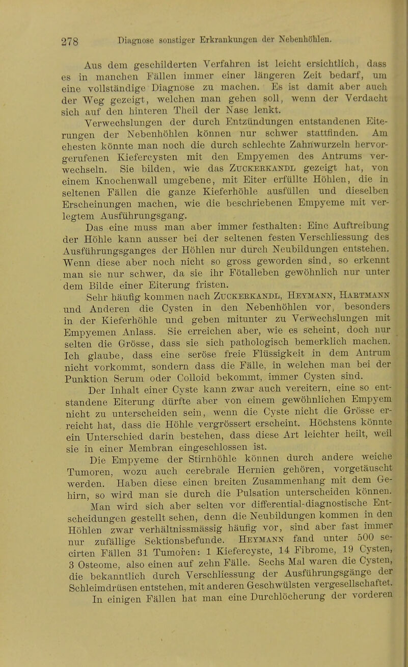 Ans dem geschilderten Verfahren ist leicht ersichtlich, dass es in manchen Fällen immer einer längeren Zeit bedarf, um eine vollständige Diagnose zu machen. Es ist damit aber auch der Weg gezeigt, welchen man gehen soll, wenn der Verdacht sich auf den hinteren Theil der Nase lenkt. Verwechslungen der durch Entzündungen entstandenen Eite- rungen der Nebenhöhlen können nur schwer stattfinden. Am ehesten könnte man noch die durch schlechte Zahnwurzeln hervor- gerufenen Kiefercysten mit den Empyemen des Antrums ver- wechseln. Sie bilden, wie das Zuckerkandl gezeigt hat, von einem Knochenwall umgebene, mit Eiter erfüllte Höhlen, die in seltenen Fällen die ganze Kieferhöhle ausfüllen und dieselben Erscheinungen machen, wie die beschriebenen Empyeme mit ver- legtem Ausführungsgang. Das eine muss man aber immer festhalten: Eine Auftreibung der Höhle kann ausser bei der seltenen festen Verschliessung des Ausführungsganges der Höhlen nur durch Neubildungen entstehen. Wenn diese aber noch nicht so gross geworden sind, so erkennt man sie nur schwer, da sie ihr Fötalleben gewöhnlich nur unter dem Bilde einer Eiterung fristen. Sehr häufig kommen nach Ztjckeekandl, Hetmann, Habtmann und Anderen die Cysten in den Nebenhöhlen vor, besonders in der Kieferhöhle und geben mitunter zu Verwechslungen mit Empyemen Anlass. Sie erreichen aber, wie es scheint, doch nur selten die Grösse, dass sie sich pathologisch bemerklich machen. Ich glaube, dass eine seröse freie Flüssigkeit in dem Antrum nicht vorkommt, sondern dass die Fälle, in welchen man bei der Punktion Serum oder Colloid bekommt, immer Cysten sind. Der Inhalt einer Cyste kann zwar auch vereitern, eine so ent- standene Eiterung dürfte aber von einem gewöhnlichen Empyem nicht zu unterscheiden sein, wenn die Cyste nicht die Grösse er- . reicht hat, dass die Höhle vergrössert erscheint. Höchstens könnte ein Unterschied darin bestehen, dass diese Art leichter heilt, weil sie in einer Membran eingeschlossen ist. Die Empyeme der Stirnhöhle können durch andere weiche Tumoren, wozu auch cerebrale Hernien gehören, vorgetäuscht werden. Haben diese einen breiten Zusammenhang mit dem Ge- hirn, so wird man sie durch die Pulsation unterscheiden können. 'Man wird sich aber selten vor differential-diagnostische Ent- scheidungen gestellt sehen, denn die Neubildungen kommen in den Höhlen zwar verhältnissmässig häufig vor, sind aber fast immer nur zufällige Sektionsbefunde. Hetmann fand unter 500 se- cirten Fällen 31 Tumoren: 1 Kiefercyste, 14 Fibrome, 19 Cysten, 3 Osteome, also einen auf zehn Fälle. Sechs Mal waren die Cysten, die bekanntlich durch Verschliessung der Ausführungsgänge der Schleimdrüsen entstehen, mit anderen Geschwülsten vergesellschaftet. In einigen Fällen hat man eine Durchlöcherung der vorderen