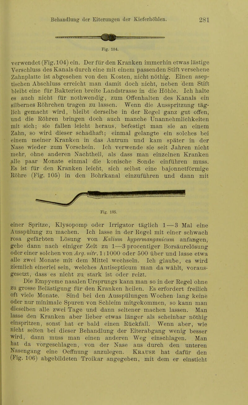 Fig. 104. verwendet (Fig. 104) ein. Der für den Kranken immerhin etwas lästige Verschluss des Kanals durch eine mit einem passenden Stift versehene Zahnplatte ist abgesehen von den Kosten, nicht nöthig. Einen asep- tischen Abschluss erreicht man damit doch nicht, neben dem Stift bleibt eine für Bakterien breite Landstrasse in die Höhle. Ich halte es auch nicht für nothwendig, zum Offenhalten des Kanals ein silbernes Röhrchen tragen zu lassen. Wenn die Ausspritzung täg- lich gemacht wird, bleibt derselbe in der Regel ganz gut offen, und die Röhren bringen doch auch manche Unannehmlichkeiten mit sich; sie fallen leicht heraus, befestigt man sie an einem Zahn, so wird dieser schadhaft; einmal gelangte ein solches bei einem meiner Kranken in das Antrum und kam später in der Nase wieder zum Vorschein. Ich verwende sie seit Jahren nicht mehr, ohne anderen Nachtheil, als dass man einzelnen Kranken alle paar Monate einmal die konische Sonde einführen muss. Es ist für den Kranken leicht, sich selbst eine bajonnetförmige Röhre (Fig. 105) in den Bohrkanal einzuführen und dann mit Fig. 105. einer Spritze, Klysopomp oder Irrigator täglich 1 — 3 Mal eine Ausspülung zu machen. Ich lasse in der Regel mit einer schwach rosa gefärbten Lösung von Kalium hypermanganicum anfangen, gehe dann nach einiger Zeit zu 1—3 procentiger Borsäurelösung oder einer solchen ron Arg. nitr. 1:1000 oder 500 über und lasse etwa alle zwei Monate mit dem Mittel wechseln. Ich glaube, es wird ziemlich einerlei sein, welches Antisepticum man da wählt, voraus- gesetzt, dass es nicht zu stark ist oder reizt. Die Empyeme nasalen Ursprungs kann man so in der Regel ohne zu grosse Belästigung für den Kranken heilen. Es erfordert freilich oft viele Monate. Sind bei den Ausspülungen Wochen lang keine oder nur minimale Spuren von Schleim mitgekommen, so kann man dieselben alle zwei Tage und dann seltener machen lassen. Man lasse den Kranken aber lieber etwas länger als scheinbar nöthig einspritzen, sonst hat er bald einen Rückfall. Wenn aber, wie nicht selten bei dieser Behandlung der Eiterabgang wenig besser Wird, dann muss man einen anderen Weg einschlagen. Man hat da vorgeschlagen, von der Nase aus durch den unteren Nasengang eine Oeffnung anzulegen. Krause hat dafür den (Fig. 106) abgebildeten Troikar angegeben, mit dem er einsticht