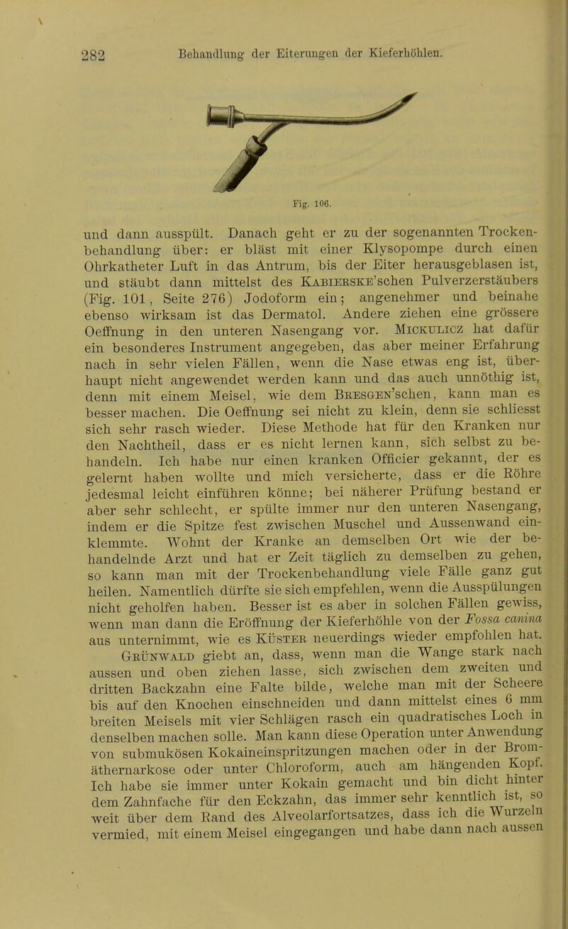 und dann ausspült. Danach geht er zu der sogenannten Trocken- behandlung über: er bläst mit einer Klysopompe durch einen Ohrkatheter Luft in das Antrum, bis der Eiter herausgeblasen ist, und stäubt dann mittelst des Kabieeske'sehen Pulverzerstäubers (Fig. 101, Seite 276) Jodoform ein; angenehmer und beinahe ebenso wirksam ist das Dermatol. Andere ziehen eine grössere Oeffnung in den unteren Nasengang vor. Mickulicz hat dafür ein besonderes Instrument angegeben, das aber meiner Erfahrung nach in sehr vielen Fällen, wenn die Nase etwas eng ist, über- haupt nicht angewendet werden kann und das auch unnöthig ist, denn mit einem Meisel, wie dem BEESGEN'schen, kann man es besser machen. Die Oeffnung sei nicht zu klein, denn sie schliesst sich sehr rasch wieder. Diese Methode hat für den Kranken nur den Nachtheil, dass er es nicht lernen kann, sich selbst zu be- handeln. Ich habe nur einen kranken Offleier gekannt, der es gelernt haben wollte und mich versicherte, dass er die Röhre jedesmal leicht einführen könne; bei näherer Prüfung bestand er aber sehr schlecht, er spülte immer nur den unteren Nasengang, indem er die Spitze fest zwischen Muschel und Aussenwand ein- klemmte. Wohnt der Kranke an demselben Ort wie der be- handelnde Arzt und hat er Zeit täglich zu demselben zu gehen, so kann man mit der Trockenbehandlung viele Fälle ganz gut heilen. Namentlich dürfte sie sich empfehlen, wenn die Ausspülungen nicht geholfen haben. Besser ist es aber in solchen Fällen gewiss, wenn man dann die Eröffnung der Kieferhöhle von der Fossa canina aus unternimmt, wie es Küster neuerdings wieder empfohlen hat. Geünwald giebt an, dass, wenn man die Wange stark nach aussen und oben ziehen lasse, sich zwischen dem zweiten und dritten Backzahn eine Falte bilde, welche man mit der Scheere bis auf den Knochen einschneiden und dann mittelst eines 6 mm breiten Meiseis mit vier Schlägen rasch ein quadratisches Loch m denselben machen solle. Man kann diese Operation unter Anwendung von submukösen Kokaineinspritzungen machen oder in der Brom- äthernarkose oder unter Chloroform, auch am hängenden Kopf. Ich habe sie immer unter Kokain gemacht und bin dicht hmter dem Zahnfache für den Eckzahn, das immer sehr kenntlich ist, so weit über dem Rand des Alveolarfortsatzes, dass ich die Wurzeln vermied, mit einem Meisel eingegangen und habe dann nach aussen