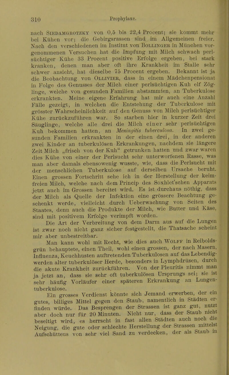 nach SiEDAMGKOTZKY voii 0,5 bis 22,4 Procent; sie Icomrat mehr bei Kühen vor; die Gebirgsrassen sind im Allgemeinen freier. Nach den verschiedenen im Institut von Bollingee in München vor- genommenen Versuchen hat die Impfung mit Milch schwach pei-l- süchtiger Kühe 33 Procent positive Erfolge ergeben, bei stark kranken, denen man aber oft ihre Krankheit ün Stalle sehi- schwer ansieht, hat dieselbe 75 Procent ergeben. Bekannt ist ja die Beobachtung von Olliviee, dass in einem Mädchenpensionat in Folge des Genusses der Milch einer perlsüchtigen Kuh elf Zög- linge, welche von gesunden Familien abstammten, an Tuberkulose erkrankten. Meine eigene Erfahrung hat mir auch eine Anzahl Fälle gezeigt, in welchen die Entstehung der Tuberkulose mit grösster Wahrscheinlichkeit auf den Genuss von Milch perlsüchtiger . Kühe zurückzuführen war. So starben hier in kurzer Zeit drei Säuglinge, welche alle drei die Milch einer sehr perlsüchtigen Kuh bekommen hatten, an Meningitis tuberculosa. In zwei ge- sunden Familien erkrankten in der einen drei, in der anderen zwei Kinder an tuberkulösen Erkrankungen, nachdem sie längere Zeit Milch „frisch von der Kuh getrunken hatten und zwar waren dies Kühe von einer der Perlsucht sehr unterworfenen Rasse, was man aber damals ebensowenig wusste, wie, dass die Perlsucht mit der menschlichen Tuberkulose auf derselben Ursache beruht. Einen grossen Fortschritt sehe ich in der Herstellung der keim- freien Milch, welche nach dem Princip des Soxhlet'schen Apparats jetzt auch im Grossen bereitet wird. Es ist dui^chaus nöthig, dass der Milch als Quelle der Infektion eine grössere Beachtung ge- schenkt werde, vielleicht durch Ueberwachung von Seiten des Staates, denn auch die Produkte der Milch, wie Butter und Käse, sind mit positivem Erfolge verimpft worden. Die Art der Verbreitung von dem Darm aus auf die Lungen ist zwar noch nicht ganz sicher festgestellt, die Thatsache scheint mir aber unbestreitbar. Man kann wohl mit Recht, wie dies auch Wolee in Reibolds- grün behauptete, einen Theil, wohl einen grossen, der nach Masern, Influenza, Keuchhusten auftretenden Tuberkulosen auf das Lebendig- werden alter tuberkulöser Herde, besonders in Lymphdrüsen, durch die akute Krankheit zurückführen. Von der Pleuritis nimmt man ja jetzt an, dass sie sehr oft tuberkulösen Ursprungs sei; sie ist sehr häufig Vorläufer einer späteren Erkrankung an Lungen- tuberkulose. Ein grosses Verdienst könnte sich Jemand erwerben, der em gutes, billiges Mittel gegen den Staub, namentlich in Städten er- finden würde. Das Besprengen der Strassen ist ganz gut, nutzt aber doch nur für 20 Minuten. Nicht nur, dass der Staub nicht beseitigt wird, es herrscht in fast allen Städten auch noch die Neigung, die gute oder schlechte Herstellung der Strassen mittelst Aufschütteus von sehr viel Sand zu verdecken, der als Staub m