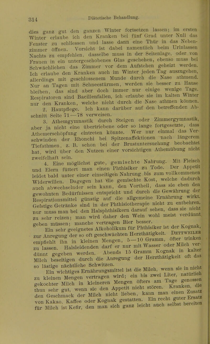 Diätetische Behandlung. dies ganz gut den ganzen Winter fortsetzen lassen; im ersten Winter erlaube ich den Kranken hei fünf Grad unter Null das Fenster zu scliHessen und lasse dann eine Thür in das Neben- zimmer öffnen. Vorsicht ist dabei namentlich beim Urinlassen Nachts zu empfehlen, dasselbe muss in der Seitenlage, oder von Frauen in ein untergeschobenes Glas geschehen, ebenso muss bei Schwächlichen das Zimmer vor dem Aufstehen geheizt werden. Ich erlaube den Kranken auch im Winter jeden Tag auszugehen, allerdings mit geschlossenem Munde durch die Nase athmend. Nur an Tagen mit Schneestürmen, werden sie besser zu Hause bleiben, das sind aber doch immer nur einige wenige Tage. Respiratoren sind Bacillenfallen, ich erlaube sie im kalten Wmter nur den Kranken, welche nicht durch die Nase athmen können. 2. Hautpflege. Ich kann darüber auf den betreffenden Ab- schnitt Seite 71 — 78 verweisen. 3. Athemgymnastik durch Steigen oder Zimmergymnastik, aber ja nicht eine übertriebene oder so lange fortgesetzte, dass Athemerschöpfung eintreten könnte. Wer nur einmal das Ver- schwinden der Rhonchi bei Spitzenaffektionen nach längerem Tiefathmen z. B. schon bei der Brustuntersuchung beobachtet hat, wird über den Nutzen einer vorsichtigen Athemübung nicht zweifelhaft sein. . 4 Eine möglichst gute, gemischte Nahrung. Mit Fleisch und Eiern füttert man einen Phthisiker zu Tode. Der Appetit leidet bald unter einer einseitigen Nahrung bis zum vollkommenen Widerwillen. Dagegen hat Üie gemischte Kost, welche dadni'ch auch abwechselnder sein kann, den Vortheil, dass sie eben den gewohnten Bedürfnissen entspricht und durch die Gewährung dei Respirationsmittel günstig auf die allgemeine Ernährung wirkt. Geistige Getränke sind in der Phthisiotherapie nicht zu entbehien, nur nTuss man bei den Halsphthisikern darauf sehen, dass sie nich zu sehr reizen; man wird daher den Wein wohl meist verdünnt, geben müssen; manche vertragen Bier besser rmcrn^k Ein sehr geeignetes Alkoholikum für Phthisiker ist der Kognak, zur Anregung der so oft geschwächten Herzthätigkeit. Dettweilee mpthlt'ihn in kleine'n Mengen, ^-^f^-^-' ^fSucrve zu lassen. Halsleidenden darf er nur mit Wasser oder M <il^^ dfinnt e-effeben werden. Abends 15 Gramm Kognak m kaltei Milch bÄen durch die Anregung der Herzthätigkeit oft das el ist die Milch, zu kleinen Mengen vertragen wird; ein bis zwei Li er na url ch gekochter Milch in kleineren Mengen öfters am Tage genossen thun sehr gut, wenn sie den Appetit nicht stören. K^/^^^^^S'' den Geschmack der Milch nicht lieben, kann ^^r^^^ von Kakao, Kaffee oder Kognak gestatten Em ^^^^^ f^^f ^ j^^^'^ für Milch ist Kefir, den man sich ganz leicht auch selbst beieiten