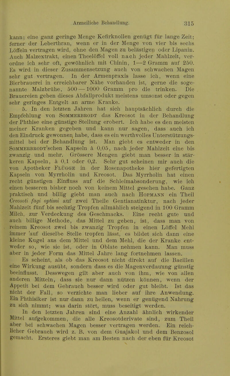 kann; eine ganz geringe Menge Keflrknollen genügt für lange Zeit; ferner der Leberthran, wenn er in der Menge von vier bis sechs Lölfeln vertragen wird, ohne den Magen zu belästigen oder Lipanin. Ancli Malzextrakt, einen Theelöffel voll nach jeder Mahlzeit, ver- ordne ich sehr oft, gewölmlich mit Chinin, 1—2 Gramm auf 250. Es wird in dieser Zusammensetzung auch von schwachen Magen sehr gut vertragen. In der Armenpraxis lasse ich, wenn eine Bierbrauerei in erreichbarer Nähe vorhanden ist, gerne die soge- nannte Malzbrühe, 500—1000 Gramm pro die trinken. Die Brauereien geben dieses Abfallprodukt meistens umsonst oder gegen sehr geringes Entgelt an arme Kranke. 5. In den letzten Jahren hat sich hauptsächlich durch die Empfehlung von Sommerbeodt das Kreosot in der Behandlung der Phthise eine günstige Stellung erobert. Ich habe es den meisten meiner Ki'anken gegeben und kann nur sagen, dass auch ich den Eindruck gewonnen, habe, dass es ein werthvolles Unterstützungs- mittel bei der Behandlung ist. Man giebt es entweder in den SoMMEEBEODT'schen Kapseln ä 0,05, nach jeder Mahlzeit eine bis zwanzig und mehr. Grössere Mengen giebt man besser in stär- keren Kapseln, ä 0,1 oder 0,2. Sehr gut scheinen mir auch die von Apotheker Flügge in der Eosenapotheke hier gefertigten Kapseln von Myrrholin und Kreosot. Das Myrrholin hat einen recht günstigen Einfluss auf die Schleimabsonderung, wie ich einen besseren bisher noch von keinem Mittel gesehen habe. Ganz praktisch und billig giebt man auch nach Hopmann ein Theil Creosoti fagi optimi auf zwei Theile Gentianatinktur, nach jeder Mahlzeit fünf bis sechzig Tropfen allmählich steigend in 100 Gramm Milch, zur Verdeckung des Geschmacks. Eine recht gute und auch billige Methode, das Mittel zu geben, ist, dass man von reinem Kreosot zwei bis zwanzig Tropfen in einen Löffel Mehl immer 'auf dieselbe Stelle tropfen lässt, es bildet sich dann eine kleine Kugel aus dem Mittel und dem Mehl, die der Kranke ent- weder so, wie sie ist, oder in Oblate nehmen kann. Man muss aber in jeder Form das Mittel Jahre lang fortnehmen lassen. Es scheint, als ob das Kreosot nicht direkt auf die Bacillen eine Wirkung ausübt, sondern dass es die Magenverdauung günstig beeinflusst. Desswegen gilt aber auch von ihm, wie von allen anderen Mitteln, dass sie nur dann nützen können, wenn der Appetit bei dem Gebrauch besser wird oder gut bleibt. Ist das nicht der Fall, so verzichte man lieber auf ihre Anwendung. Ein Phthisiker ist nur dann zu heilen, wenn er genügend Nahrung zu sich nimmt; was darin stört, muss beseitigt werden. In den letzten Jahren sind eine Anzahl ähnlich wirkender Mittel aufgekommen, die alle Kreosotderivate sind, zum Theil aber bei schwachen Magen besser vertragen werden. Ein reich- licher Gebrauch wird z. B. von dem Guajakol und dem Benzosol gemacht. Ersteres giebt man am Besten nach der eben für Kreosot