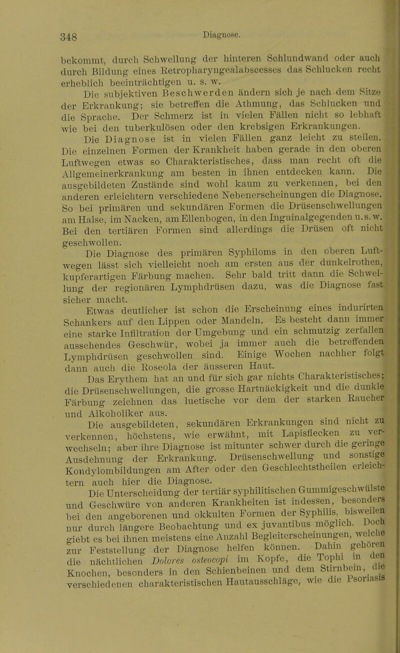 bekommt, dureli Schwellung der hinteren öchlundwand oder auch durch Bildung- eines Ketropharyngealubscesses das Schlucken recht erheblich beeinträchtigen u. s. w. Die subjektiven Beschwerden ändern sich je nach dem Bitze der Erkrankung; sie betreffen die Athmung, das Schlucken und die Sprache. Der Schmerz ist in vielen Fällen nicht so lebhaft wie bei den tuberkulösen oder den krebsigen Erkrankungen. Die Diagnose ist in vielen Fällen ganz leicht zu stellen. Die einzelnen Formen der Krankheit haben gerade in den oberen Luftwegen etwas so Charakteristisches, dass man recht oft die Allgemeinerkrankung am besten in ihnen entdecken kann. Die ausgebildeten Zustände sind wohl kaum zu verkennen, bei den anderen erleichtern verschiedene Nebenerscheinungen die Diagnos--. So bei primären und sekundären Formen die Drüsenschwellungen am Halse, im Nacken, am Ellenbogen, in den Inguinalgegenden u.s. w. Bei den tertiären Formen sind allerdings die Drüsen oft nicht geschwollen. Die Diagnose des primären Syphiloms in den oberen Luft- wegen lässt sich vielleicht noch am ersten aus der dunkelrothen, kupferartigen Färbung machen. Sehr bald tritt dann die Schwel- lung der regionären Lymphdrüsen dazu, was die Diagnose fast sicher macht. Etwas deutlicher ist schon die Erscheinung eines indunrten Schankers auf den Lippen oder Mandeln. Es besteht dann immer eine starke Infiltration der Umgebung und ein schmutzig zerfallen aussehendes G-eschwür, wobei ja immer auch die betreffenden Lymphdrüsen geschwollen sind. Einige Wochen nachher folgt dann auch die Roseola der äusseren Haut. Das Erythem hat an und für sich gar nichts Charakteristisches; die Drüsenschwellungen, die grosse Hartnäckigkeit und die dunkle Färbung zeichnen das luetische vor dem der starken Raucher und Alkoholiker aus. Die ausgebildeten, sekundären Erkrankungen sind nicht zu verkennen, höchstens, wie erwähnt, mit Lapisflecken zu ver- wechseln; aber ihre Diagnose ist mitunter schwer durch die germge Ausdehnung der Erkrankung. Drüsenschwellung und sonstige Kondylombildungen am After oder den Geschlechtstheilen erleich- tern auch hier die Diagnose. _ Die Unterscheidung der tertiär syphilitischen Gummigeschwulste und Geschwüre von anderen Krankheiten ist indessen, besonders bei den angeborenen und okkulten Formen der Syphilis, bisweilen nur durch längere Beobachtung und ex juvantibus möglich. Doca giebt es bei ihnen meistens eine Anzahl Begleiterscheinungen, welche zur Feststellung der Diagnose helfen können. Dahin gehören die nächtlichen Dolores osteocopi im Kopfe, die Tophi in aen Knochen, besonders in den Schienbeinen und dem Stirnbein, ciie verschiedenen charakteristischen Hautausschläge, wie die isoriasis