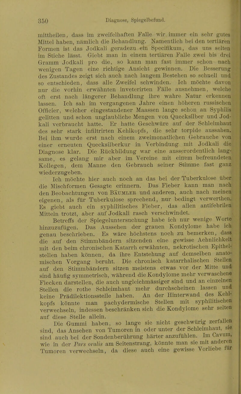 mittheilen, dass im ziAveifelhaften Falle Avir immer ein sehr gutes Mittel haben, nämlich die Behandlung. Namentlich bei den tertiären Formen ist das Jodkali geradezu ein Specifikum, das uns selten im Stiche lässt. Giebt man in einem tertiären Falle zwei bis drei Gramm Jodkali pro die, so kann man fast immer schon nach wenigen Tagen eine richtige Ansicht gewinnen. Die Besserung des Zustandes zeigt sich auch nach langem Bestehen so schnell und so entschieden, dass alle Zweifel schwinden. Ich möchte davon nur die vorhin erwähnten inveterirten Fälle ausnehmen, welche oft erst nach längerer Behandlung ihre wahre Natur erkennen lassen. Ich sah im vergangenen Jahre einen höheren russischen Offleier, welcher eingestandener Maassen lange schon an Syphilis gelitten und schon unglaubliche Mengen von Quecksilber und Jod- kali verbraucht hatte. Er hatte Geschwüre auf der Schleimhaut des sehr stark inflltrirten Kehlkopfs, die sehr torpide aussahen. Bei ihm wurde erst nach einem zweimonatlichen Gebrauche von einer erneuten Quecksilberkur in Verbindung mit Jodkali die Diagnose klar. Die Rückbildung war eine ausserordentlich lang- same, es gelang mir aber im Vereine mit einem befreundeten Kollegen, dem Manne den Gebrauch seiner Stimme fast ganz wiederzugeben. Ich möchte hier auch noch an das bei der Tuberkulose über die Mischformen Gesagte erinnern. Das Fieber kann man nach den Beobachtungen von Bättmlee und anderen, auch nach meinen eigenen, als für Tuberkulose sprechend, nur bedingt verwerthen. Es giebt auch ein syphilitisches Fieber, das allen antifebrilen Mitteln trotzt, aber auf Jodkali rasch verschwindet. Betreffs der Spiegeluntersuchung habe ich nui* wenige Worte hinzuzufügen. Das Aussehen der grauen Kondylome habe ich genau beschrieben. Es wäre höchstens noch zu bemerken, dass die auf den Stimmbändern sitzenden eine gewisse Aehnlichkeit mit den beim chronischen Katarrh erwähnten, nekrotischen Epithel- stellen haben können, da ihre Entstehung auf demselben anato- mischen Vorgang beruht. Die chronisch katarrhalischen Stellen auf den Stimmbändern sitzen meistens etwas vor der Mitte und sind häufig symmetrisch, während die Kondylome mehr verwaschene Flecken darstellen, die auch ungleichmässiger sind und an einzelnen Stellen die rothe Schleimhaut mehr durchscheinen lassen und keine Prädilektionsstelle haben. An der Hinterwand des Kehl- kopfs könnte man pachydermische Stellen mit syphilitischen verwechseln, indessen beschränken sich die Kondylome sehr selten auf diese Stelle allein. Die Gummi haben, so lan^e sie nicht geschwürig zerfallen sind, das Ansehen von Tumoren in oder unter der Schleimhaut, sie sind. auch bei der Sondenberührung härter anzufühlen. Im Cavum, wie in der Pars oralis am Seitenstrang, könnte man sie mit anderen Tumoren verwechseln, da diese auch eine gewisse Vorliebe für