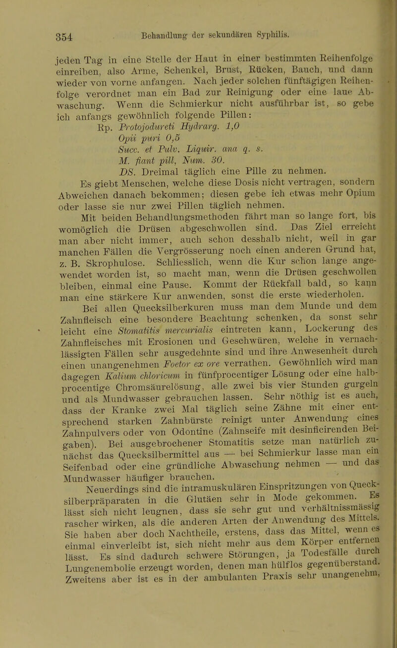 jeden Tag in eine Stelle der Haut in einer bestimmten Reihenfolge einreiben, also Arme, Schenkel, Brust, Rücken, Bauch, und dann wieder von vorne anfangen. Nach jeder solchen fünftägigen Reihen- folge verordnet man ein Bad zur Reinigung oder eine laue Ab- waschung. Wenn die Schmierkur nicht ausführbar ist, so gebe ich anfangs gewöhnlich folgende Pillen: Rp. Protojodureti Hydrarg. 1,0 Opii puri 0,5 Succ. et Pulv. Liquir. ana q. s. M. fiant pill, Nim. 30. DS. Dreimal täglich eine Pille zu nehmen. Es giebt Menschen, welche diese Dosis nicht vertragen, sondern Abweichen danach bekommen; diesen gebe ich etwas mehr Opium oder lasse sie nur zwei Pillen täglich nehmen. Mit beiden Behandlungsmethoden fährt man so lange fort, bis womöglich die Drüsen abgeschwollen sind. Das Ziel erreicht man aber nicht immer, auch schon desshalb nicht, weil in gar manchen Fällen die Vergrösserung noch einen anderen Grund hat, z. B. Skrophulose. Schliesslich, wenn die Kur schon lange ange- wendet worden ist, so macht man, wenn die Drüsen geschwollen bleiben, einmal eine Pause. Kommt der Rückfall bald, so kann man eine stärkere Kur anwenden, sonst die erste wiederholen. Bei allen Quecksilberkm-en muss man dem Munde und dem Zahnfleisch eine besondere Beachtung schenken, da sonst sehr leicht eine Stomatitis mercurialis eintreten kann, Lockerung des Zahnfleisches mit Erosionen und Geschwüren, welche in vernach- lässigten Fällen sehr ausgedehnte sind und ihre Anwesenheit durch einen unangenehmen Foetor ex ore verrathen. Gewöhnlich wird man dagegen Kalium cUoricum in fünfprocentiger Lösung oder eine halb- procentige Chromsäurelösung, alle zwei bis vier Stunden gurgeln und als Mundwasser gebrauchen lassen. Sehr nöthig ist es auch, dass der Kranke zwei Mal täglich seine Zähne mit einer ent- sprechend starken Zahnbürste reinigt unter Anwendung eines Zahnpulvers oder von Odontine (Zahnseife mit desinficirenden Bei- gaben). Bei ausgebrochener Stomatitis setze man natürlich zu- nächst das Quecksilbermittel aus — bei Schmierkm- lasse man ein Seifenbad oder eine gründliche Abwaschung nehmen — und das Mundwasser häufiger brauchen. Neuerdings sind die intramuskulären Einspritzungen von QuecK- silberpräparaten in die Glutäen sehr in Mode gekommen. Es lässt sich nicht leugnen, dass sie sehr gut und verhältnissmassig rascher wirken, als die anderen Arten der Anwendung des Mittels. Sie haben aber doch Nachtheile, erstens, dass das Mittel, wenn es einmal einverleibt ist, sich nicht mehr aus dem Körper entfernen lässt. Es sind dadurch schwere Störungen, ja Todesfalle durcn Lungenembolie erzeugt worden, denen man hülf los gegenuberstana. Zweitens aber ist es in der ambulanten Praxis sehr unangenehm,