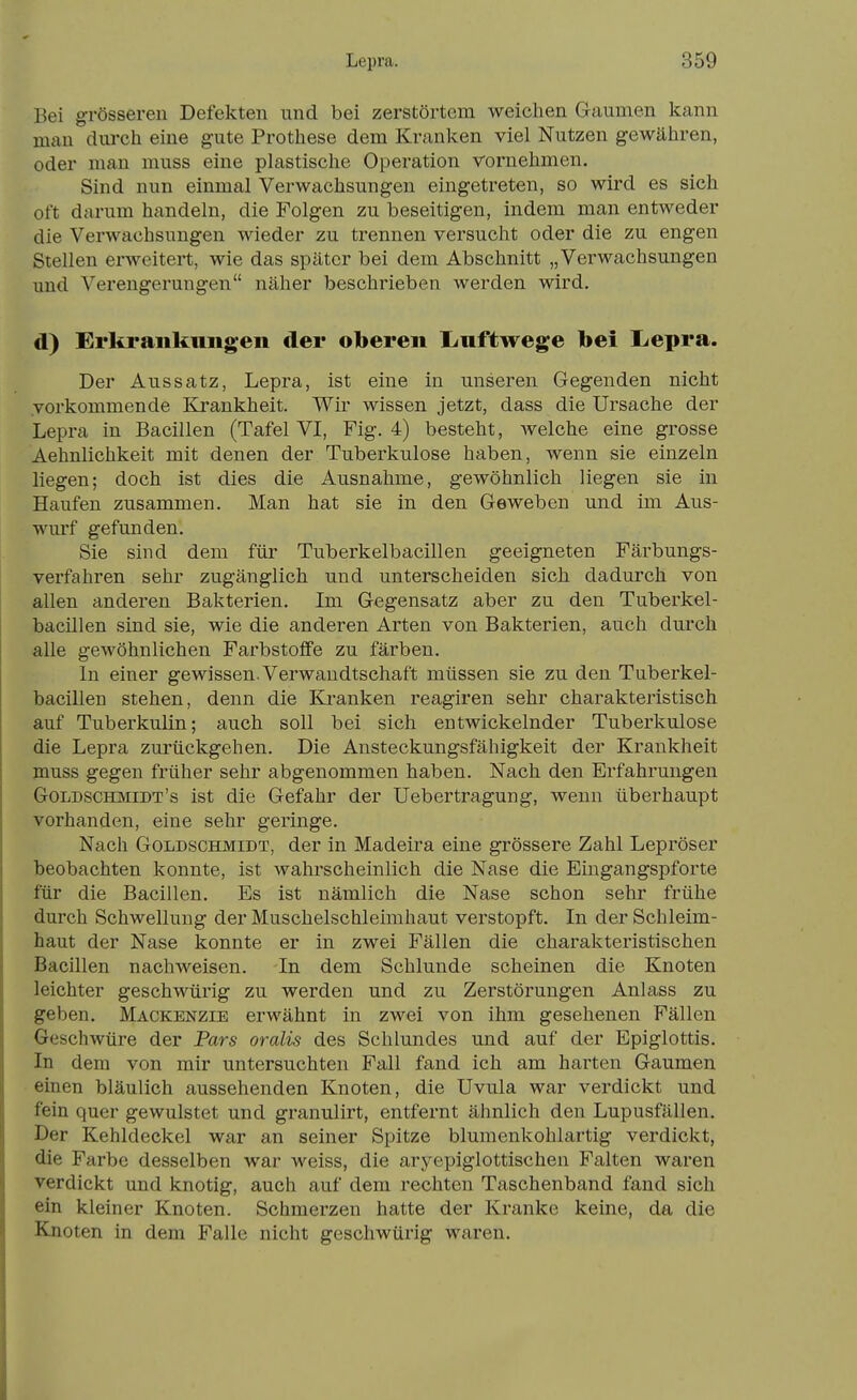 Bei grösseren Defekten und bei zerstörtem weichen Gaumen kann man durch eine gute Prothese dem Kranken viel Nutzen gewähren, oder man muss eine plastische Operation vornehmen. Sind nun einmal Verwachsungen eingetreten, so wird es sich oft darum handeln, die Folgen zu beseitigen, indem man entweder die Verwachsungen wieder zu trennen versucht oder die zu engen Stellen erweitert, wie das später bei dem Abschnitt „Verwachsungen und Verengerungen näher beschrieben werden wird. d) Erkrankungen der oberen liuftwege bei L/epra. Der Aussatz, Lepra, ist eine in unseren Gegenden nicht vorkommende Elrankheit. Wir wissen jetzt, dass die Ursache der Lepra in Bacillen (Tafel VI, Fig. 4) besteht, welche eine grosse Aehnlichkeit mit denen der Tuberkulose haben, wenn sie einzeln liegen; doch ist dies die Ausnahme, gewöhnlich liegen sie in Haufen zusammen. Man hat sie in den Geweben und im Aus- wurf gefunden. Sie sind dem für Tuberkelbacillen geeigneten Färbungs- verfahren sehr zugänglich und unterscheiden sich dadurch von allen anderen Bakterien. Im Gegensatz aber zu den Tuberkel- bacillen sind sie, wie die anderen Arten von Bakterien, auch durch alle gewöhnlichen Farbstoffe zu färben. In einer gewissen. Verwandtschaft müssen sie zu den Tuberkel- bacillen stehen, denn die Kranken reagiren sehr charakteristisch auf Tuberkulin; auch soll bei sich entwickelnder Tuberkulose die Lepra zurückgehen. Die Ansteckungsfähigkeit der Krankheit muss gegen früher sehr abgenommen haben. Nach den Erfahrungen Goldschiviidt's ist die Gefahr der Uebertragung, wenn überhaupt vorhanden, eine sehr geringe. Nach Goldschmidt, der in Madeira eine grössere Zahl Lepröser beobachten konnte, ist wahrscheinlich die Nase die Eingangspforte für die Bacillen. Es ist nämlich die Nase schon sehr frühe durch Schwellung der Muschelschleimhaut verstopft. In der Schleim- haut der Nase konnte er in zwei Fällen die charakteristischen Bacillen nachweisen. In dem Schlünde scheinen die Knoten leichter geschwürig zu werden und zu Zerstörungen Anlass zu geben. Mackenzie erwähnt in zwei von ihm gesehenen Fällen Geschwüre der Pars oralis des Schlundes und auf der Epiglottis. In dem von mir untersuchten Fall fand ich am harten Gaumen einen bläulich aussehenden Knoten, die Uvula war verdickt und fein quer gewulstet und granulirt, entfernt ähnlich den Lupusfällen. Der Kehldeckel war an seiner Spitze blumenkohlartig verdickt, die Farbe desselben war weiss, die aryepiglottischen Falten waren verdickt und knotig, auch auf dem rechten Taschenband fand sich ein kleiner Knoten. Schmerzen hatte der Kranke keine, da die Knoten in dem Falle nicht geschwürig waren.