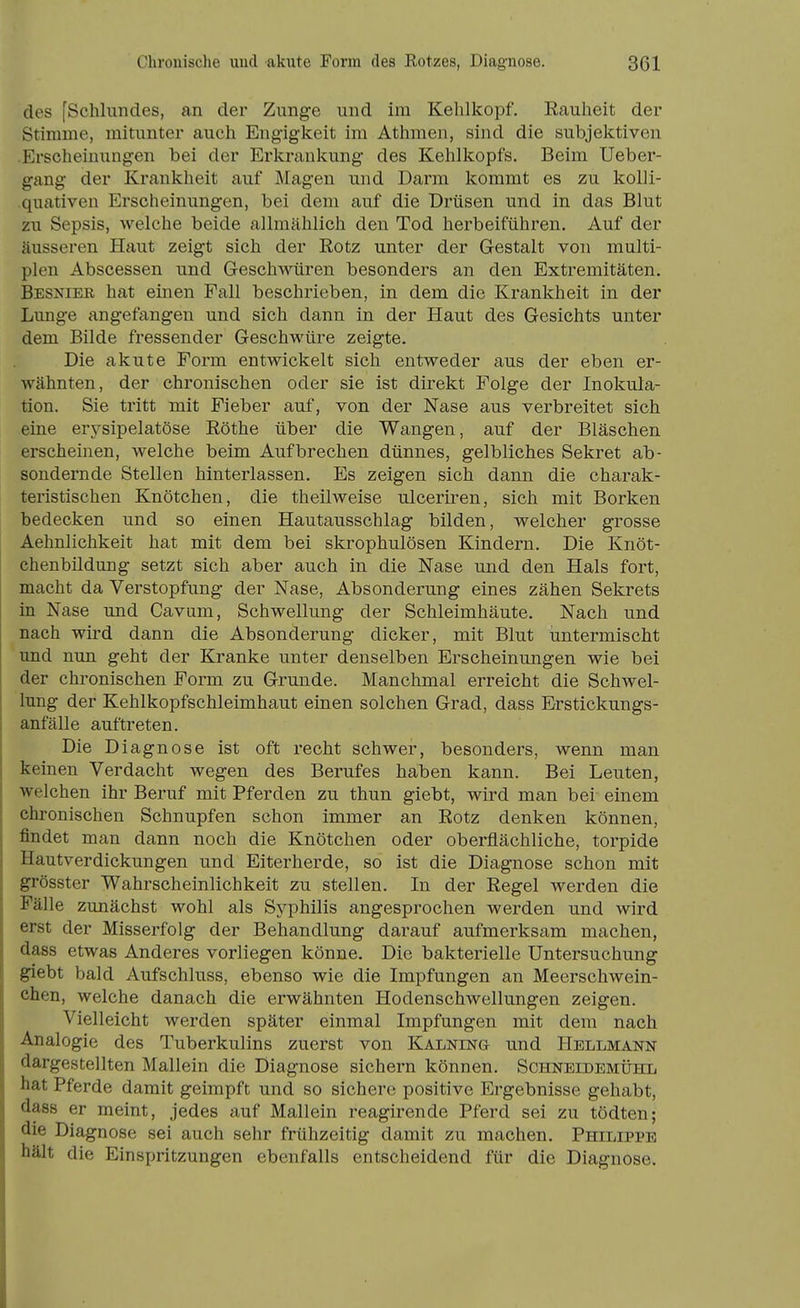 des [Schlundes, an der Zunge und im Kehlkopf. Eauheit der Stimme, mitunter auch Engigkeit im Athmen, sind die subjektiven Erscheinungen bei der Erkrankung des Kehlkopfs. Beim Ueber- gang der Krankheit auf Magen und Darm kommt es zu kolli- quativen Erscheinungen, bei dem auf die Drüsen und in das Blut zu Sepsis, welche beide allmählich den Tod herbeiführen. Auf der äusseren Haut zeigt sich der Rotz unter der Gestalt von multi- plen Abscessen und Geschwüren besonders an den Extremitäten. Besnier hat einen Fall beschrieben, in dem die Krankheit in der Lunge angefangen und sich dann in der Haut des Gesichts unter dem Bilde fressender Geschwüre zeigte. Die akute Form entwickelt sich entweder aus der eben er- wähnten, der chronischen oder sie ist direkt Folge der Inokula- tion. Sie tritt mit Fieber auf, von der Nase aus verbreitet sich eine erysipelatöse Eöthe über die Wangen, auf der Bläschen erscheinen, welche beim Aufbrechen dünnes, gelbliches Sekret ab- sondernde Stellen hinterlassen. Es zeigen sich dann die charak- teristischen Knötchen, die theilweise ulceriren, sich mit Borken bedecken und so einen Hautausschlag bilden, welcher grosse Aehnlichkeit hat mit dem bei skrophulösen Kindern. Die Knöt- chenbildung setzt sich aber auch in die Nase und den Hals fort, macht da Verstopfung der Nase, Absonderung eines zähen Sekrets in Nase und Cavum, Schwellung der Schleimhäute. Nach und nach wird dann die Absonderung dicker, mit Blut untermischt und nun geht der Kranke unter denselben Erscheinungen wie bei der chronischen Form zu Grunde. Manchmal erreicht die Schwel- lung der Kehlkopfschleimhaut einen solchen Grad, dass Erstickungs- anfälle auftreten. Die Diagnose ist oft recht schwer, besonders, wenn man keinen Verdacht wegen des Berufes haben kann. Bei Leuten, welchen ihr Beruf mit Pferden zu thun giebt, wird man bei einem chronischen Schnupfen schon immer an Rotz denken können, findet man dann noch die Knötchen oder oberflächliche, torpide Hautverdickungen und Eiterherde, so ist die Diagnose schon mit grösster Wahrscheinlichkeit zu stellen. In der Regel werden die Fälle zunächst wohl als Syphilis angesprochen werden und wird erst der Misserfolg der Behandlung darauf aufmerksam machen, dass etwas Anderes vorliegen könne. Die bakterielle Untersuchung giebt bald Aufschluss, ebenso wie die Impfungen an Meerschwein- chen, welche danach die erwähnten Hodenschwellungen zeigen. Vielleicht werden später einmal Impfungen mit dem nach Analogie des Tuberkulins zuerst von Kalning und Hellmann dargestellten Mallein die Diagnose sichern können. Schneidemühl hat Pferde damit geimpft und so sichere positive Ergebnisse gehabt, dass er meint, jedes auf Mallein reagirende Pferd sei zu tödten; die Diagnose sei auch sehr frühzeitig damit zu machen. Philippe hält die Einspritzungen ebenfalls entscheidend für die Diagnose.