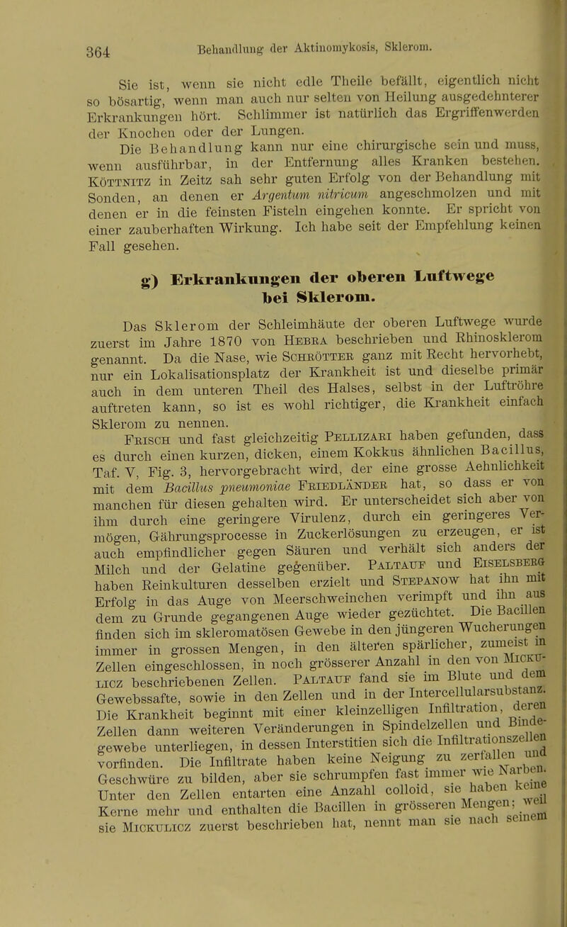 Behandlung der Aktinomykosis, Sklerom. Sie ist, wenn sie nicht edle Theile befällt, eigentlich nicht so bösartig,' wenn man auch nur selten von Heilung ausgedehnterer Erkrankungen hört. Schlimmer ist natürlich das Ergriffenwerden der Knochen oder der Lungen. Die Behandlung kann nur eine chirurgische sein und muss, wenn ausführbar, in der Entfernung alles Kranken bestehen. KöTTNiTZ in Zeitz sah sehr guten Erfolg von der Behandlung mit Sonden, an denen er Argentum nitricum angeschmolzen und mit denen er in die feinsten Fisteln eingehen konnte. Er spricht von einer zauberhaften Wirkung. Ich habe seit der Empfehlung keinen Fall gesehen. g) Erlcrankungen der oberen l.uftwege bei Sklerom. Das Sklerom der Schleimhäute der oberen Luftwege wurde zuerst im Jahre 1870 von Hebea beschrieben und Khinosklerom genannt. Da die Nase, wie Scheöttee ganz mit Recht hervorhebt, nur ein Lokalisationsplatz der Krankheit ist und dieselbe primär auch in dem unteren Theil des Halses, selbst in der Luftröhre auftreten kann, so ist es wohl richtiger, die Krankheit einfach Sklerom zu nennen. Frisch und fast gleichzeitig Pellizaei haben gefunden, dass es durch einen kurzen, dicken, einem Kokkus ähnlichen Bacillus, Taf. V, Fig. 3, hervorgebracht wird, der eine grosse Aehnlichkeit mit dem Bacillus pneumoniae Friedländee hat, so dass er von manchen für diesen gehalten wird. Er unterscheidet sich aber von ihm durch eine geringere Virulenz, durch ein geringeres Ver^ mögen, Gährungsprocesse in Zuckerlösungen zu erzeugen, er ist auch empfindlicher gegen Säuren und verhält sich anders der Milch und der Gelatine gegenüber. Paltaup und Eiselsbbr(1 haben Reinkulturen desselben erzielt und Stepanow hat ihn mit Erfolg in das Auge von Meerschweinchen verimpft und ihn aus dem zu Grunde gegangenen Auge wieder gezüchtet. Die Bacillen finden sich im skleromatösen Gewebe in den jüngeren Wucherungen immer in grossen Mengen, in den älteren spärlicher, zumeist m Zellen eingeschlossen, in noch grösserer Anzahl in den von Micku- Licz beschriebenen Zellen. Paltaup fand sie im Blute und dem Gewebssafte, sowie in den Zellen und in der Intercellularsubst^anz Die Krankheit beginnt mit einer kleinzelligen Infiltration deren Zellen dann weiteren Veränderungen in Spindelzellen und Binde- gewebe unterliegen, in dessen Interstitien sich die Itifiltiationszeüen vorfinden. Die Infiltrate haben keine Neigung zu zerfallen una Geschwüre zu bilden, aber sie schrumpfen fast immer wie Naibe^n^ Unter den Zellen entarten eine Anzahl colloid, sie haben keine Kerne mehr und enthalten die Bacillen in grösseren Mengen; weu sie MiCKULicz zuerst beschrieben hat, nennt man sie nach semeiu