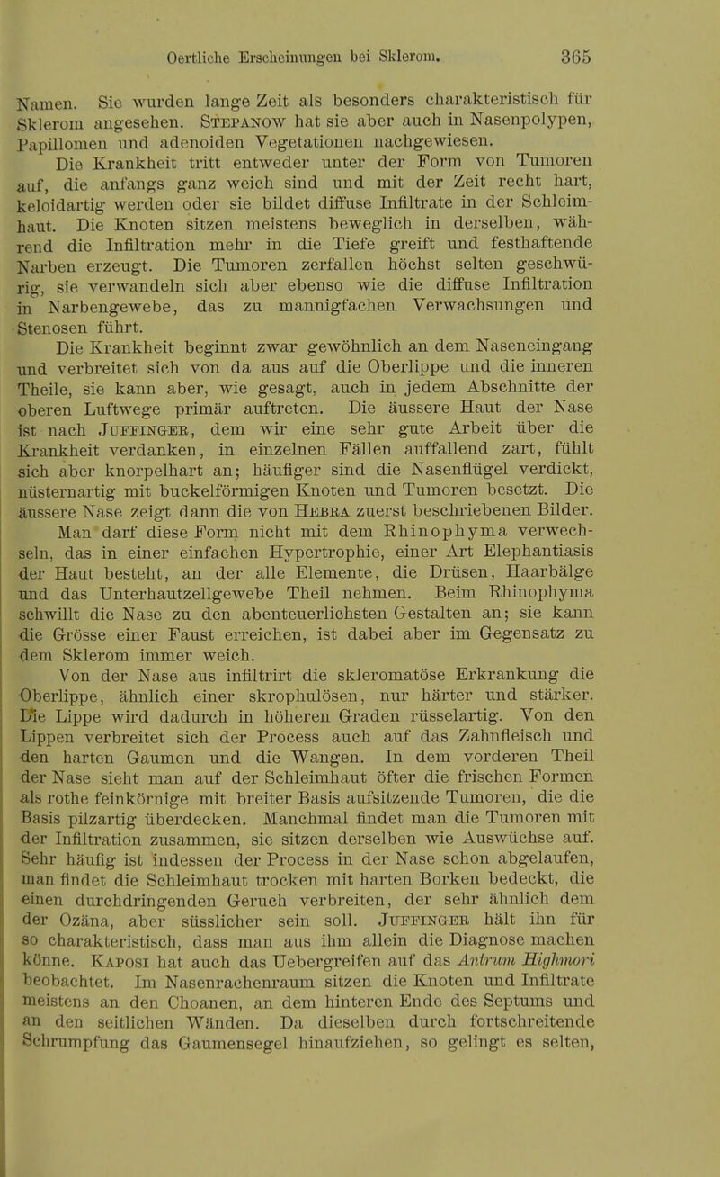 Namen. Sie wurden lange Zeit als besonders charakteristisch für Sklerom angesehen. Stepanow hat sie aber auch in Nasenpolypen, Papillomen und adenoiden Vegetationen nachgewiesen. Die Krankheit tritt entweder unter der Form von Tumoren auf, die anfcxngs ganz Aveich sind und mit der Zeit recht hart, keloidartig werden oder sie bildet diifuse Infiltrate in der Schleim- haut. Die Knoten sitzen meistens beweglich in derselben, wäh- rend die Infiltration mehr in die Tiefe greift und festhaftende Narben erzeugt. Die Tumoren zerfallen höchst selten geschwü- rig, sie verwandeln sich aber ebenso wie die diff'use Infiltration in Narbengewebe, das zu mannigfachen Verwachsungen und Stenosen führt. Die Krankheit beginnt zwar gewöhnlich an dem Naseneingang und verbreitet sich von da aus auf die Oberlippe und die inneren Theile, sie kann aber, wie gesagt, auch in jedem Abschnitte der oberen Luftwege primär auftreten. Die äussere Haut der Nase ist nach Jupfingee, dem wir eine sehr gute Arbeit über die Ej-ankheit verdanken, in einzelnen Fällen auffallend zart, fühlt sich aber knorpelhart an; häufiger sind die Nasenfiügel verdickt, nüsternartig mit buckeiförmigen Knoten und Tumoren besetzt. Die äussere Nase zeigt dann die von Hebea zuerst beschriebenen Bilder. Man darf diese Form nicht mit dem ßhinophyma verwech- seln, das in einer einfachen Hypertrophie, einer Art Elephantiasis der Haut besteht, an der alle Elemente, die Drüsen, Haarbälge und das Unterhautzellgewebe Theil nehmen. Beim Ehinophyma schwillt die Nase zu den abenteuerlichsten Gestalten an; sie kann die Grösse einer Faust erreichen, ist dabei aber im Gegensatz zu dem Sklerom immer weich. Von der Nase aus infiltrirt die skleromatöse Erkrankung die Oberlippe, ähnlich einer skrophulösen, nur härter und stärker. Ifie Lippe wird dadurch in höheren Graden rüsselartig. Von den Lippen verbreitet sich der Process auch auf das Zahnfleisch und den harten Gaumen und die Wangen. In dem vorderen Theil der Nase sieht man auf der Schleimhaut öfter die frischen Formen als rothe feinkörnige mit breiter Basis aufsitzende Tumoren, die die Basis pilzartig überdecken. Manchmal findet man die Tumoren mit der Infiltration zusammen, sie sitzen derselben wie Auswüchse auf. Sehr häufig ist indessen der Process in der Nase schon abgelaufen, man findet die Schleimhaut trocken mit harten Borken bedeckt, die einen durchdringenden Geruch verbreiten, der sehr ähnlich dem der Ozäna, aber süsslicher sein soll. Juepinger hält ihn für 80 charakteristisch, dass man aus ihm allein die Diagnose machen könne. Kaposi hat auch das Uebergreifen auf das Äntrum Higlmwri beobachtet. Im Nasenrachenraum sitzen die Knoten und Infiltrate meistens an den Choanen, an dem hinteren Ende des Septums und an den seitlichen Wänden. Da dieselben durch fortschreitende Schrumpfung das Gaumensegel hinaufziehen, so gelingt es selten,