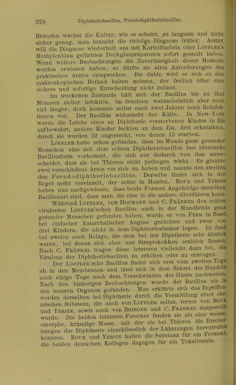 Diphtheriebacillus, PseudodipMheriebacillus. Brutofen wächst die Kultur, wie es scheint, zu langsam und nicht sicher genug, man braucht die richtige Diagnose früher. Ashby will die Diagnose wiederholt aus mit Karbolfuchsin oder Löfflee's Methylenblau gefärbten Deckglaspräparaten sofort gestellt haben. Wenn weitere Beobachtungen die Zuverlässigkeit dieser Methode werden erwiesen haben, so dürfte sie allen Anforderungen des praktischen Arztes entsprechen. Bis dahin wird er sich an den makroskopischen Befund halten müssen, der freilich öfter eine sichere und sofortige Entscheidung nicht zulässt. Im trockenen Zustande hält sich der Bacillus bis zu fünf Monaten sicher infektiös, im feuchten wahrscheinlich aber noch viel länger; doch kommen selbst nach zwei Jahren noch Reinfek- tionen vor. Der Bacillus widersteht der Kälte. In New-York wurde die Leiche eines an Diphtherie verstorbenen Kindes in Eis aufbewahrt, andere Kinder leckten an dem Eis, drei erkrankten, durch sie wurden 32 angesteckt, von denen 15 starben. LöFFLER hatte schon gefunden, dass im Munde ganz gesunder Menschen eine mit dem echten Diphtheriebacillus fast identische Bacillenform vorkommt, die sich nur dadurch von ihm unter- scheidet, dass sie bei Thieren nicht pathogen wirkt. Er glaubte zwei verschiedene Arten vor sich zu haben und nannte den zweiten den Pseudodiphtheriebacillus. Derselbe findet sich in der Regel mehr vereinzelt, der echte in Haufen. Roux und Yeesin- haben nun nachgewiesen, dass beide Formen Angehörige derselben Bacillenart sind, dass man die eine in die andere überführen kann. Während Löfflee, von Hofmann und C. Frankel den echten virulenten LöFFLEE'schen Bacillus auch in der Mundhöhle ganz gesunder Menschen gefunden haben, wurde er von Feee in Basel bei einfacher katarrhalischer Angina gezüchtet und zwar von drei Kindern, die nicht in dem Diphtheriezimmer lagen. Er fand bei zweien auch Beläge, die dem bei der Diphtherie sehr ähnlich waren, bei denen sich aber nur Streptokokken erzielen liessen. Nach C. Fränkijl tragen diese letzteren vielleicht dazu bei, die Virulenz der Diphtheriebacillen zu erhöhen oder zu erzeugen^ Der LöFFLER'sche Bacillus findet sich erst vom zweiten Tage, ab in den Membranen und lässt sich in dem Sekret der Mandeln noch einige Tage nach dem Verschwinden der Häute nachweisen. Nach den bisherigen Beobachtungen wurde der Bacillus nie m den inneren Organen gefunden. Man erkMrte sich das Ergriffen-; werden derselben bei Diphtherie durch die Vermittlung emer cü^ mischen Substanz, die auch von Löffler selbst, ferner von Koux und Yersin, sowie auch von Briegee und C. Feankel dargestellt wurde. Die beiden letzteren Forscher fanden sie als eme weisse, amorphe, krümlige Masse, mit der sie bei Thieren die Ersciei- nungen der Diphtherie einschliesslich der Lähmungen beiden uten konnten. Roux und Yersin halten die Substanz für ein Ferment, die beiden deutschen Kollegen dagegen für ein Toxalbumin.