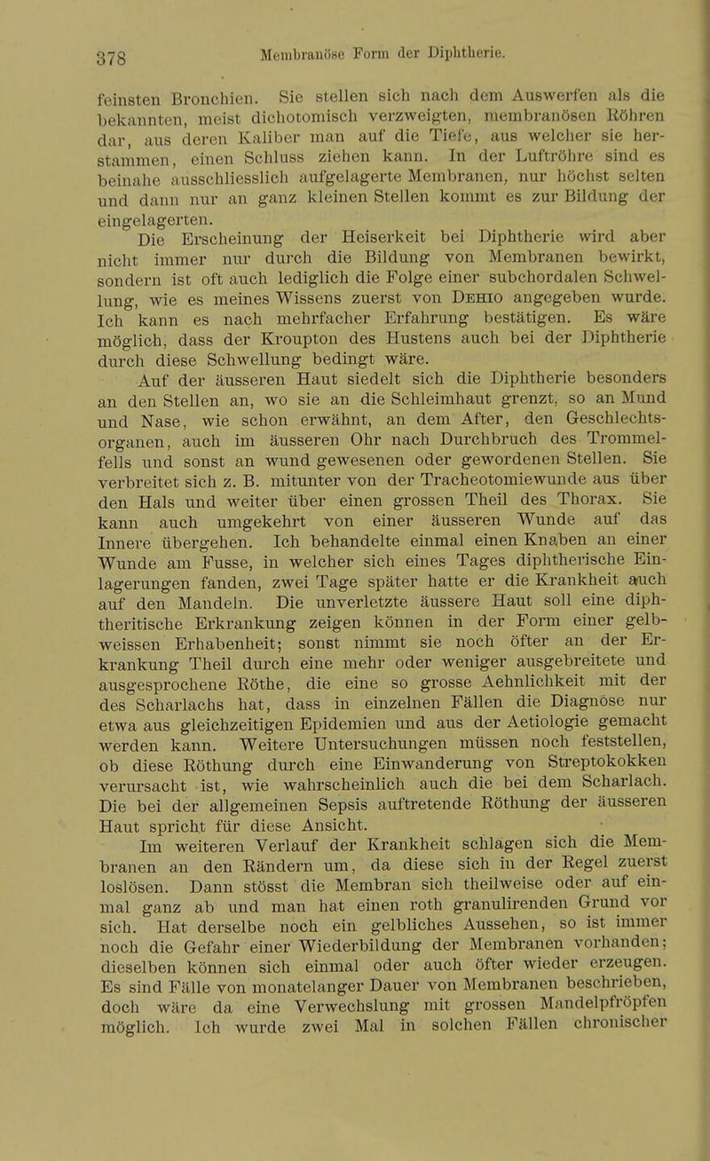 Membrauöse Form der Diphtherie. feinsten Bronchien. Sie stellen sich nach dem Auswerfen als die bekannten, meist dichotomisch verzweigten, membranösen Röhren dar, aus deren Kaliber man auf die Tiefe, aus welcher sie her- stammen, einen Schluss ziehen kann. In der Luftröhre sind es beinahe ausschliesslich aufgelagerte Membranen, nur höchst selten und dann nur an ganz kleinen Stellen kommt es zur Bildung der eingelagerten. Die Erscheinung der Heiserkeit bei Diphtherie wird aber nicht immer nur durch die Bildung von Membranen bewirkt, sondern ist oft auch lediglich die Folge einer subchordalen Schwel- lung, wie es meines Wissens zuerst von Dehio angegeben wurde. Ich kann es nach mehrfacher Erfahrung bestätigen. Es wäre möglich, dass der Kroupton des Hustens auch bei der Diphtherie durch diese Schwellung bedingt wäre. Auf der äusseren Haut siedelt sich die Diphtherie besonders an den Stellen an, wo sie an die Schleimhaut grenzt, so an Mund und Nase, wie schon erwähnt, an dem After, den Geschlechts- organen, auch im äusseren Ohr nach Durchbruch des Trommel- fells und sonst an wund gewesenen oder gewordenen Stellen. Sie verbreitet sich z. B. mitunter von der Tracheotomiewunde aus über den Hals und weiter über einen grossen Theil des Thorax. Sie kann auch umgekehrt von einer äusseren Wunde auf das Innere übergehen. Ich behandelte einmal einen Knaben an einer Wunde am Fusse, in welcher sich eines Tages diphtherische Ein- lagerungen fanden, zwei Tage später hatte er die Krankheit aoich auf den Mandeln. Die unverletzte äussere Haut soll eine diph- theritische Erkrankung zeigen können in der Form einer gelb- weissen Erhabenheit; sonst nimmt sie noch öfter an der Er- krankung Theil durch eine mehr oder weniger ausgebreitete und ausgesprochene Röthe, die eine so grosse Aehnlichkeit mit der des Scharlachs hat, dass in einzelnen Fällen die Diagnose nur etwa aus gleichzeitigen Epidemien und aus der Aetiologie gemacht werden kann. Weitere Untersuchungen müssen noch feststellen, ob diese Röthung durch eine Einwanderung von Streptokokken verursacht ist, wie wahrscheinlich auch die bei dem Scharlach. Die bei der allgemeinen Sepsis auftretende Röthung der äusseren Haut spricht für diese Ansicht. Im weiteren Verlauf der Krankheit schlagen sich die Mem- branen all den Rändern um, da diese sich in der Regel zuerst loslösen. Dann stösst die Membran sich theilweise oder auf ein- mal ganz ab und man hat einen roth granulirenden Grund vor sich. Hat derselbe noch ein gelbliches Aussehen, so ist immer noch die Gefahr einer Wiederbildung der Membranen vorhanden; dieselben können sich einmal oder auch öfter wieder erzeugen. Es sind Fälle von monatelanger Dauer von Membranen beschrieben, doch wäre da eine Verwechslung mit grossen Mandelpfröpfen möglich. Ich wurde zwei Mal in solchen Fällen chronischer