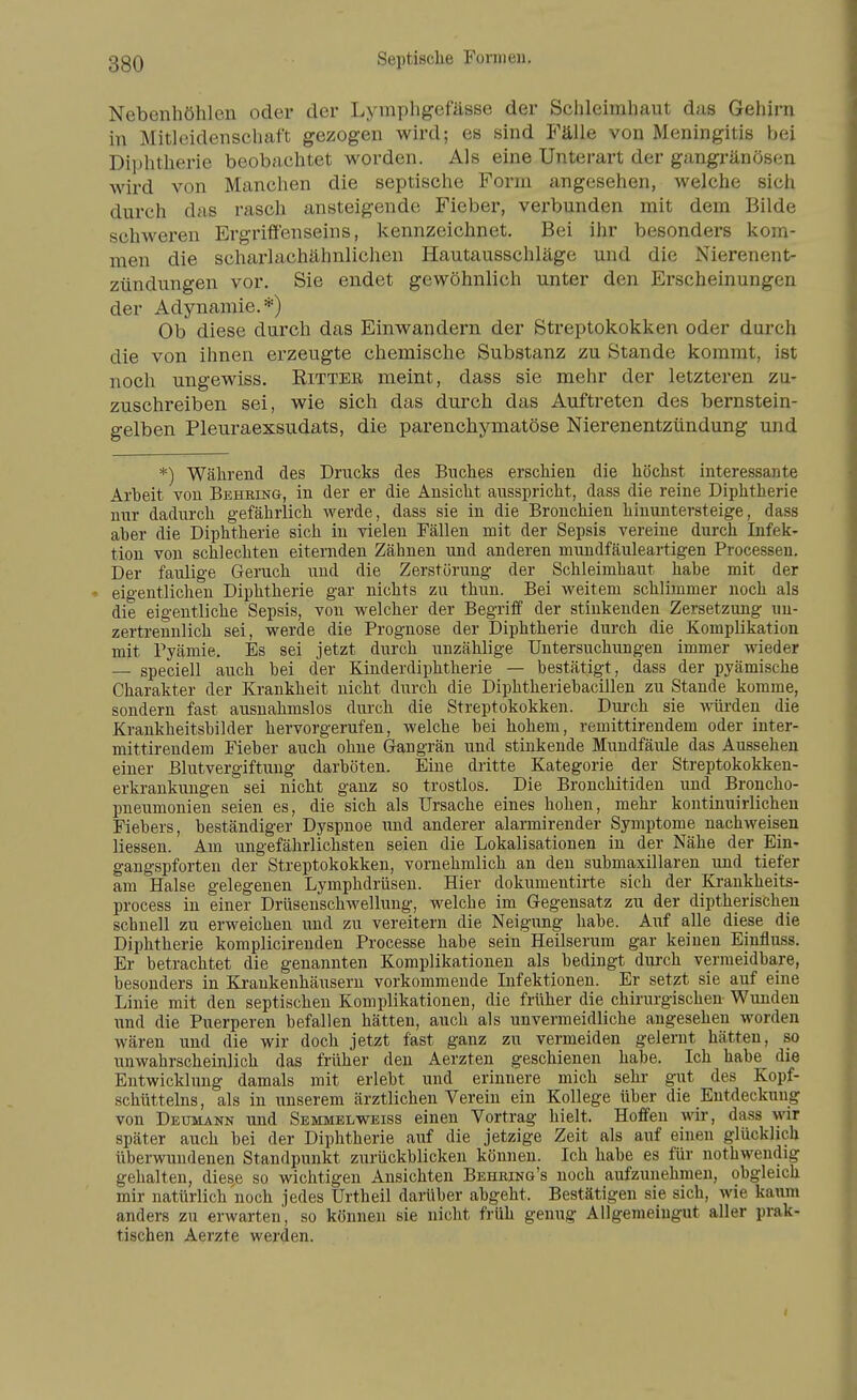 Nebenhöhlen oder der Lymphgefässe der Schleimhaut das Gehirn in Mitleidenschaft gezogen wird; es sind Fälle von Meningitis bei Diphtherie beobachtet worden. Als eine Unterart der gangränösen wird von Manchen die septische Form angesehen, welche sich durch das rasch ansteigende Fieber, verbunden mit dem Bilde schweren Ergriffenseins, kennzeichnet. Bei ihr besonders kom- men die scharlachähnlichen Hautausschläge und die Nierenent- zündungen vor. Sie endet gewöhnlich unter den Erscheinungen der Adynamie.*) Ob diese durch das Einwandern der Streptokokken oder durch die von ihnen erzeugte chemische Substanz zu Stande kommt, ist noch ungewiss. Rittee meint, dass sie mehr der letzteren zu- zuschreiben sei, wie sich das durch das Auftreten des bernstein- gelben Pleuraexsudats, die parenchymatöse Nierenentzündung und *) Wälirend des Drucks des Buches erschien die höchst interessante Arbeit von Behring, in der er die Ansicht ausspricht, dass die reine Diphtherie nur dadurch gefährlich werde, dass sie in die Bronchien hinuntersteige, dass aber die Diphtherie sich in vielen Fällen mit der Sepsis vereine durch Infek- tion von schlechten eiternden Zähnen und anderen mundfäuleartigen Processen. Der faulige Geruch und die Zerstörung der Schleimhaut habe mit der eigentlichen Diphtherie gar nichts zu thun. Bei weitem schlimmer noch als die eigentliche Sepsis, von welcher der Begriff der stinkenden Zersetzung un- zertrennlich sei, werde die Prognose der Diphtherie durch die Komphkation mit Pyämie. Es sei jetzt durch unzählige Untersuchungen immer wieder — speciell auch bei der Kinderdiphtherie — bestätigt, dass der pyämische Charakter der Krankheit nicht durch die Diphtheriebacillen zu Stande komme, sondern fast ausnahmslos durch die Streptokokken. Durch sie würden die Krankheitsbilder hervorgerufen, welche bei hohem, remittirendem oder inter- mittirendem Fieber auch ohne Gangrän und stinkende Mundfäule das Aussehen einer Blutvergiftung darböten. Eine dritte Kategorie der Streptokokken- erkrankungen sei nicht ganz so trostlos. Die Bronchitiden und Broncho- pneumonien seien es, die sich als Ursache eines hohen, mehr kontinuirlichen Fiebers, beständiger Dyspnoe und anderer alarmirender Symptome nachweisen Hessen. Am ungefährlichsten seien die Lokalisationen in der Nähe der Ein- gangspforten der Streptokokken, vornehmlich an den submaxillaren und tiefer am Halse gelegenen Lymphdrüsen. Hier dokumentirte sich der Kraukheits- process in einer Drüsenschwellung, welche im Gegensatz zu der diptherischen schnell zu erweichen und zu vereitern die Neigung habe. Auf alle diese die Diphtherie komplicirenden Processe habe sein Heilserum gar keinen Einfluss. Er betrachtet die genannten Komplikationen als bedingt durch vermeidbare, besonders in Krankenhäiisern vorkommende Infektionen. Er setzt sie auf eine Linie mit den septischen Komplikationen, die früher die chirurgischen Wunden \mä die Puerperen befallen hätten, auch als unvermeidliche angesehen worden wären und die wir doch jetzt fast ganz zu vermeiden gelernt hätten, so unwahrscheinlich das früher den Aerzten geschienen habe. Ich habe die Entwickhmg damals mit erlebt und erinnere mich sehr gut des Kopf- schüttelns, als in unserem ärztlichen Verein ein Kollege über die Entdeckung von Deumann und Semmelweiss einen Vortrag hielt. Hoffen wir, dass wir später auch bei der Diphtherie auf die jetzige Zeit als auf einen glücklich überwundenen Standpunkt zurückblicken können. Ich habe es für nothwendig gehalten, diese so wichtigen Ansichten Behring's noch aufzunehmen, obgleich mir natürlich noch jedes Urtheil darüber abgeht. Bestätigen sie sich, wie kaum anders zu erwarten', so können sie nicht früh genug Allgemeingut aller prak- tischen Aerzte werden.