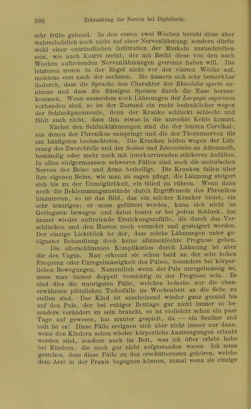 sehr frühe geltend. In den ersten zwei Wochen beruht diese aber wahrscheinlich noch nicht auf einer Nervenlähraung, sondern dürfte wohl einer entzündlichen Infiltration der Muskeln zuzuschreiben sein, wie auch Kohts meint, der mit Eecht diese von den nach Wochen auftretenden Nervenlähmungen getrennt haben will. Die letzteren treten in der Regel nicht vor der vierten Woche auf, meistens erst nach der sechsten. Sie äussern sich sehr bemerkbar dadurch, dass die Sprache den Charakter der Bhinolalia aperta an- nimmt und dass die flüssigen Speisen durch die Nase heraus- kommen. Wenn ausserdem noch Lähmungen der Laryngei superiores vorhanden sind, so ist der Zustand ein recht bedenklicher wegen der Schluckpneumonie, denn der Kranke schluckt schlecht und fühlt auch nicht, dass ihm etwas in die unrechte Kehle kommt. Nächst den Schlucklähmungen sind die der letzten Cervikal-, aus denen der Phrenikus entspringt und die der Thoraxnerven die am häufigsten beobachteten. Die Kranken leiden wegen der Läh- mung des Zwerchfells und der Scaleni und Intercostales an Athemnoth, beständig oder mehr noch mit interkurrirenden stärkeren Anfällen. In allen einigermaassen schweren Fällen sind auch die motorischen Nerven der Beine und Arme betheiligt. Die Kranken fallen über ihre eigenen Beine, wie man zu sagen pflegt, die Lähmung steigert sich bis zu der Unmöglichkeit, ein Glied zu rühren. Wenn dann noch die Beklemmungszustände durch Ergriflfensein des Phrenikus hinzutreten, so ist das Bild, das ein solcher Kranker bietet, ein sehr trauriges; er muss gefüttert werden, kann sich nicht im Geringsten bewegen und dabei hustet er bei jedem Schluck, hat immer wieder auftretende Erstickungszufälle, die durch das Ver- schlucken und den Husten noch vermehrt und gesteigert werden. Der einzige Lichtblick ist der, dass solche Lähmungen unter ge- eigneter Behandlung doch keine allzuschlechte Prognose geben. Die allerschlimmste Komplikation durch Lähmung ist aber die des Vagus. Man erkennt sie schon bald an der sehr hohen Frequenz oder Unregelmässigkeit des Pulses, besonders bei körper- lichen Bewegungen. Namentlich wenn der Puls unregelmässig ist, muss man immer doppelt vorsichtig in der Prognose sein. Es sind dies die traurigsten Fälle, welchen beinahe nur die oben- erwähnten plötzlichen Todesfälle im Wochenbett an die Seite zu stellen sind. Das Kind ist anscheinend wieder ganz gesund bis auf den Puls, der bei ruhiger Bettlage gar nicht immer so be- sonders verändert zu sein braucht, es ist vielleicht schon ein paar Tage auf gewesen, hat munter gespielt, da — ein Seufzer und todt ist es! Diese Fälle ereignen sich aber nicht immer nur dann, wenn den Kindern schon wieder körperliche Anstrengungen erlaubt worden sind, sondern auch im Bett, was ich öfter erlebt habe bei Kindern, die noch gar nicht aufgestanden waren Ich muss gestehen, dass diese Fälle zu den erschütternsten gehören, welche dem Arzt in der Praxis begegnen können, zumal wenn sie einzige