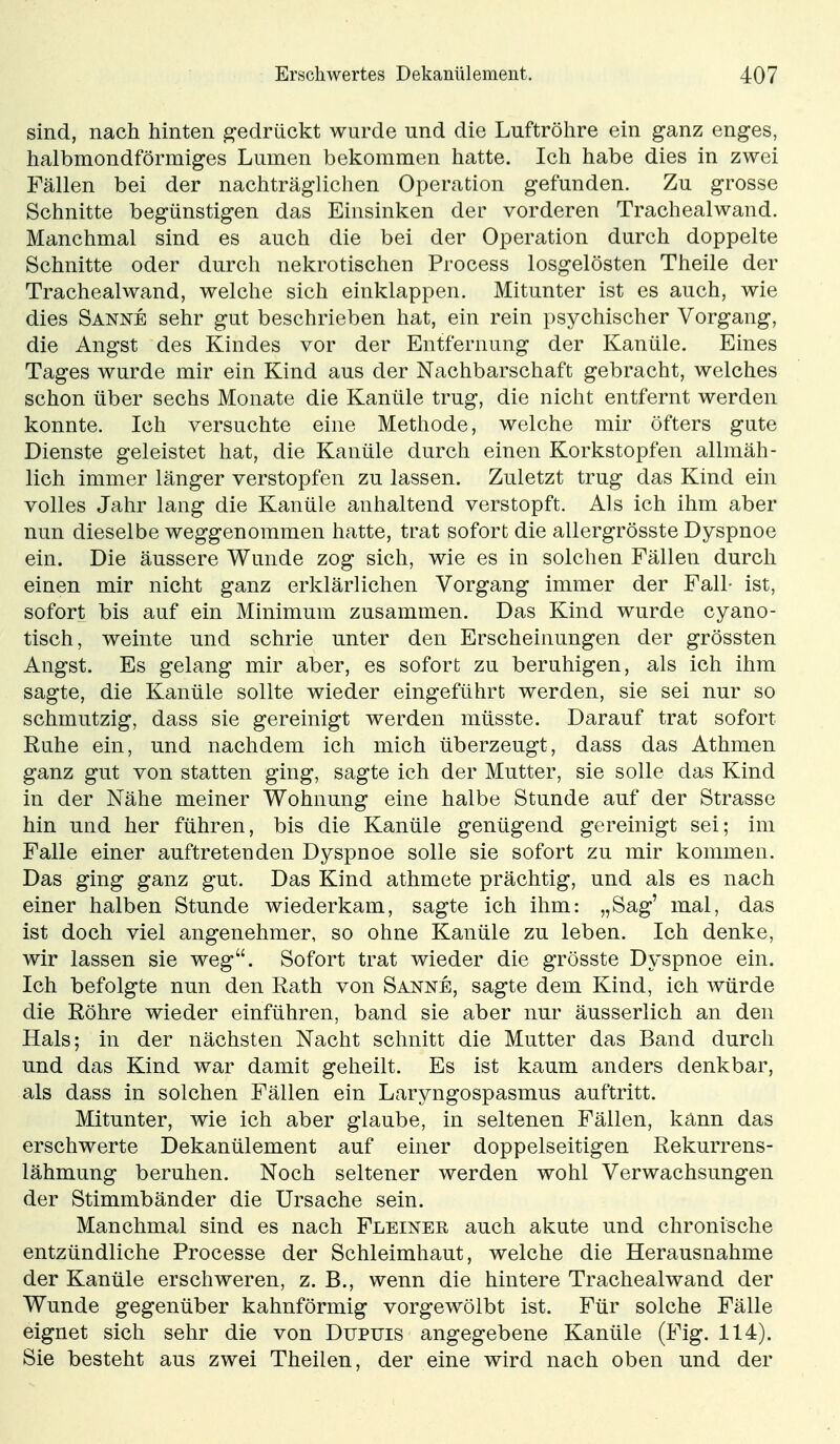 sind, nach hinten gedrückt wurde und die Luftröhre ein ganz enges, halbmondförmiges Lumen bekommen hatte. Ich habe dies in zwei Fällen bei der nachträglichen Operation gefunden. Zu grosse Schnitte begünstigen das Einsinken der vorderen Trachealwand. Manchmal sind es auch die bei der Operation durch doppelte Schnitte oder durch nekrotischen Process losgelösten Theile der Trachealwand, welche sich einklappen. Mitunter ist es auch, wie dies Sanne sehr gut beschrieben hat, ein rein psychischer Vorgang, die Angst des Kindes vor der Entfernung der Kanüle. Eines Tages wurde mir ein Kind aus der Nachbarschaft gebracht, welches schon über sechs Monate die Kanüle trug, die nicht entfernt werden konnte. Ich versuchte eine Methode, welche mir öfters gute Dienste geleistet hat, die Kanüle durch einen Korkstopfen allmäh- lich immer länger verstopfen zu lassen. Zuletzt trug das Kind ein volles Jahr lang die Kanüle anhaltend verstopft. Als ich ihm aber nun dieselbe weggenommen hatte, trat sofort die allergrösste Dyspnoe ein. Die äussere Wunde zog sich, wie es in solchen Fällen durch einen mir nicht ganz erklärlichen Vorgang immer der Fall- ist, sofort bis auf ein Minimum zusammen. Das Kind wurde cyano- tisch, weinte und schrie unter den Erscheinungen der grössten Angst. Es gelang mir aber, es sofort zu beruhigen, als ich ihm sagte, die Kanüle sollte wieder eingeführt werden, sie sei nur so schmutzig, dass sie gereinigt werden müsste. Darauf trat sofort Ruhe ein, und nachdem ich mich überzeugt, dass das Athmen ganz gut von statten ging, sagte ich der Mutter, sie solle das Kind in der Nähe meiner Wohnung eine halbe Stunde auf der Strasse hin und her führen, bis die Kanüle genügend gereinigt sei; im Falle einer auftretenden Dyspnoe solle sie sofort zu mir kommen. Das ging ganz gut. Das Kind athmete prächtig, und als es nach einer halben Stunde wiederkam, sagte ich ihm: „Sag' mal, das ist doch viel angenehmer, so ohne Kanüle zu leben. Ich denke, wir lassen sie weg. Sofort trat wieder die grösste Dyspnoe ein. Ich befolgte nun den Rath von Sanne, sagte dem Kind, ich würde die Röhre wieder einführen, band sie aber nur äusserlich an den Hals; in der nächsten Nacht schnitt die Mutter das Band durch und das Kind war damit geheilt. Es ist kaum anders denkbar, als dass in solchen Fällen ein Laryngospasmus auftritt. Mitunter, wie ich aber glaube, in seltenen Fällen, kann das erschwerte Dekanülement auf einer doppelseitigen Rekurrens- lähmung beruhen. Noch seltener werden wohl Verwachsungen der Stimmbänder die Ursache sein. Manchmal sind es nach Fleiner auch akute und chronische entzündliche Processe der Schleimhaut, welche die Herausnahme der Kanüle erschweren, z. B., wenn die hintere Trachealwand der Wunde gegenüber kahnförmig vorgewölbt ist. Für solche Fälle eignet sich sehr die von Dupuis angegebene Kanüle (Fig. 114). Sie besteht aus zwei Theilen, der eine wird nach oben und der