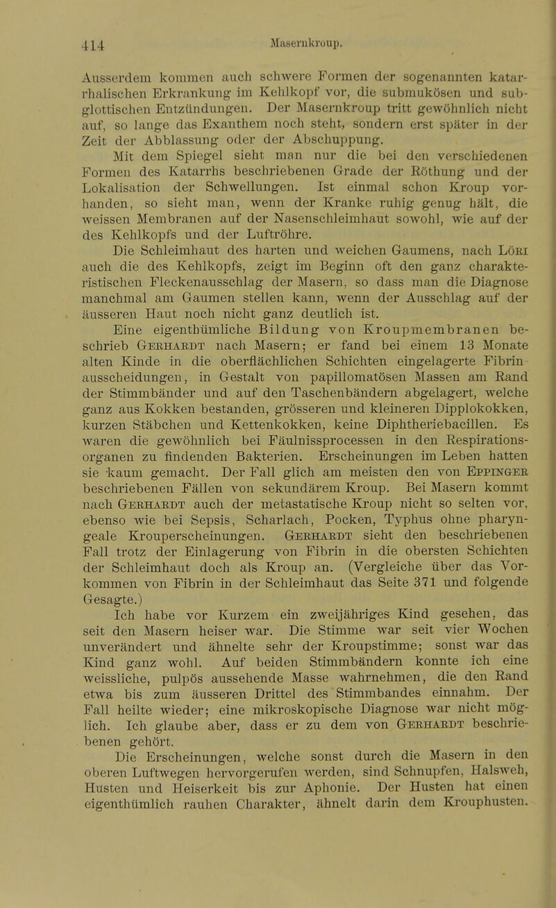 Ausserdem kommen auch scliAvere Formen der sogenannten katar- rhalischen Erkrankung im Kehlkopf vor, die submukösen und sub- glottischen Entzündungen. Der Masernkroup tritt gewöhnlich nicht auf, so lange das Exanthem noch steht, sondern erst später in der Zeit der Abblassung oder der Abschuppung. Mit dem Spiegel sieht man nur die bei den verschiedenen Formen des Katarrhs beschriebenen Grade der Röthung und der Lokalisation der Schwellungen. Ist einmal schon Kroup vor- handen, so sieht man, wenn der Kranke ruhig genug hält, die weissen Membranen auf der Nasenschleimhaut sowohl, wie auf der des Kehlkopfs und der Luftröhre. Die Schleimhaut des harten und weichen Gaumens, nach Löei auch die des Kehlkopfs, zeigt im Beginn oft den ganz charakte- ristischen Fleckenausschlag der Masern, so dass man die Diagnose manchmal am Gaumen stellen kann, wenn der Ausschlag auf der äusseren Haut noch nicht ganz deutlich ist. Eine eigenthümliche Bildung von Kroupmembranen be- schrieb Gebhardt nach Masern; er fand bei einem 13 Monate alten Kinde in die oberflächlichen Schichten eingelagerte Fibrin ausscheidungen, in Gestalt von papillomatösen Massen am Rand der Stimmbänder und auf den Taschenbändern abgelagert, welche ganz aus Kokken bestanden, grösseren und kleineren Dipplokokken, kurzen Stäbchen und Kettenkokken, keine Diphtheriebacillen. Es waren die gewöhnlich bei Fäulnissprocessen in den Respirations- organen zu findenden Bakterien. Erscheinungen im Leben hatten sie kaum gemacht. Der Fall glich am meisten den von Eppingee beschriebenen Fällen von sekundärem Kroup. Bei Masern kommt nach Gerhaedt auch der metastatische Kroup nicht so selten vor, ebenso wie bei Sepsis, Scharlach, Pocken, Typhus ohne pharyn- geale Krouperscheinungen. Geeha.edt sieht den beschriebenen Fall trotz der Einlagerung von Fibrin in die obersten Schichten der Schleimhaut doch als Kroup an. (Vergleiche über das Vor- kommen von Fibrin in der Schleimhaut das Seite 371 und folgende Gesagte.) Ich habe vor Kurzem ein zweijähriges Kind gesehen, das seit den Masern heiser war. Die Stimme war seit vier Wochen unverändert und ähnelte sehr der Kroupstimme; sonst war das Kind ganz wohl. Auf beiden Stimmbändern konnte ich eine weissliche, pulpös aussehende Masse wahrnehmen, die den Rand etwa bis zum äusseren Drittel des Stimmbandes einnahm. Der Fall heilte wieder; eine mikroskopische Diagnose war nicht mög- lich. Ich glaube aber, dass er zu dem von Geehaedt beschrie- benen gehört. Die Erscheinungen, welche sonst durch die Masern in den oberen Luftwegen hervorgerufen werden, sind Schnupfen, Halsweh, Husten und Heiserkeit bis zur Aphonie. Der Husten hat einen eigenthümlich rauhen Charakter, ähnelt darin dem Krouphusten.