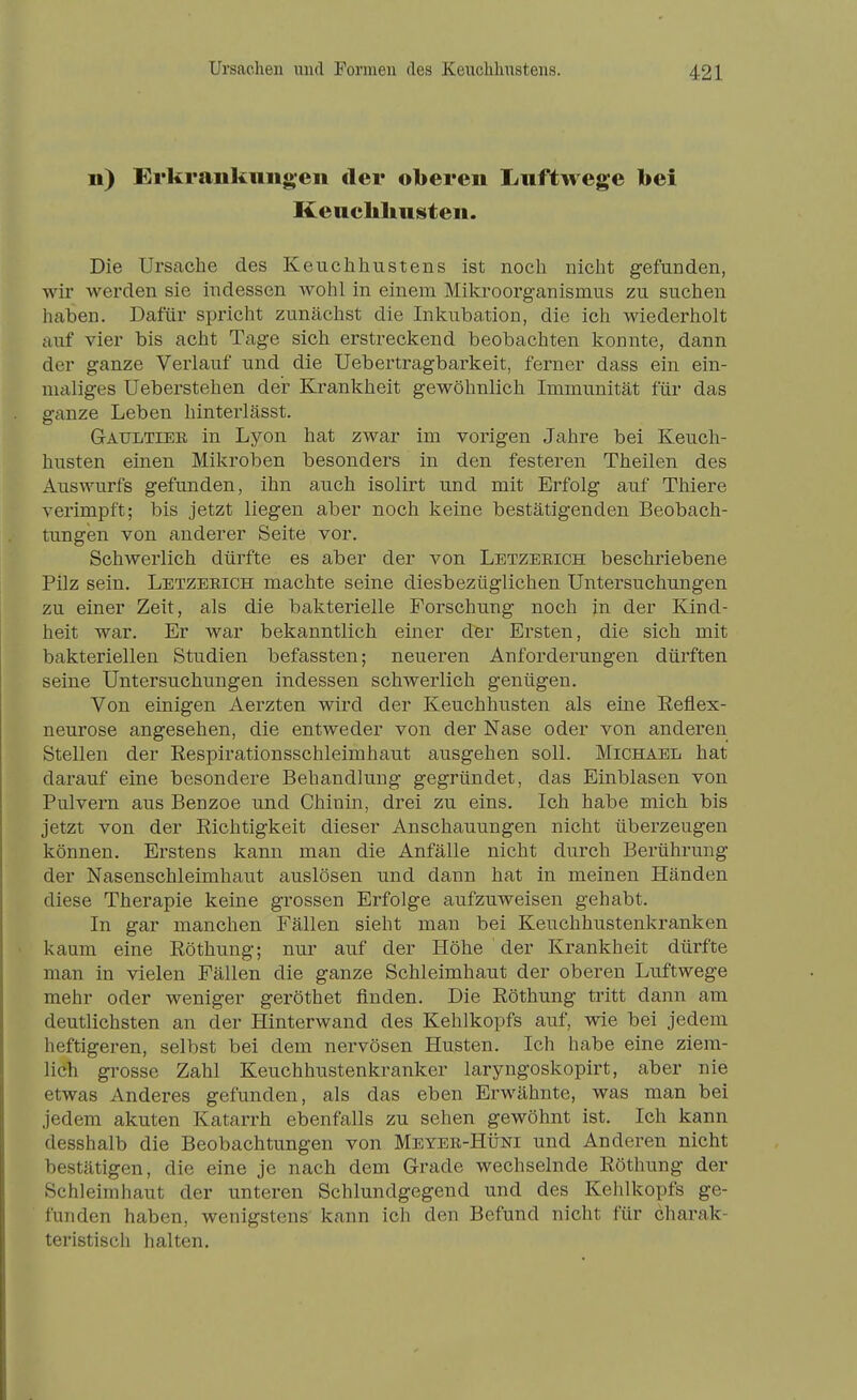 Ii) Erkraiikimgen der oberen Luftwege bei Keuchhusten. Die Urscache des Keuchhustens ist noch nicht gefunden, wir werden sie indessen wohl in einem Mikroorganismus zu suchen haben. Dafür spricht zunächst die Inkubation, die ich wiederholt auf vier bis acht Tage sich erstreckend beobachten konnte, dann der ganze Verlauf und die Uebertragbarkeit, ferner dass ein ein- maliges Ueberstehen der Krankheit gewöhnlich Immunität für das ganze Leben hinterlässt. Gaultiee, in Lyon hat zwar im vorigen Jahre bei Keuch- husten einen Mikroben besonders in den festeren Theilen des Auswurfs gefunden, ihn auch isolirt und mit Erfolg auf Thiere verimpft; bis jetzt liegen aber noch keine bestätigenden Beobach- tungen von anderer Seite vor. Schwerlich dürfte es aber der von Letzeeich beschriebene Pilz sein. Letzeeich machte seine diesbezüglichen Untersuchungen zu einer Zeit, als die bakterielle Forschung noch in der Kind- heit war. Er war bekanntlich einer der Ersten, die sich mit bakteriellen Studien befassten; neueren Anforderungen dürften seine Untersuchungen indessen schwerlich genügen. Von einigen Aerzten wird der Keuchhusten als eine Eeflex- neurose angesehen, die entweder von der Nase oder von anderen Stellen der Respirationsschleimhaut ausgehen soll. Michael hat darauf eine besondere Behandlung gegründet, das Einblasen von Pulvern aus Benzoe und Chinin, drei zu eins. Ich habe mich bis jetzt von der Eichtigkeit dieser Anschauungen nicht überzeugen können. Erstens kann man die Anfälle nicht durch Berührung der Nasenschleimhaut auslösen und dann hat in meinen Händen diese Therapie keine grossen Erfolge aufzuweisen gehabt. In gar manchen Fällen sieht man bei Keuchhustenkranken kaum eine Röthung; nur auf der Höhe der Krankheit dürfte man in vielen Fällen die ganze Schleimhaut der oberen Luftwege mehr oder weniger geröthet finden. Die Röthung tritt dann am deutlichsten an der Hinterwand des Kehlkopfs auf, wie bei jedem heftigeren, selbst bei dem nervösen Husten. Ich habe eine ziem- lich grosse Zahl Keuchhustenkranker laryngoskopirt, aber nie etwas Anderes gefunden, als das eben Erwähnte, was man bei jedem akuten Katarrh ebenfalls zu sehen gewöhnt ist. Ich kann desshalb die Beobachtungen von Meyee-Hüni und Anderen nicht bestätigen, die eine je nach dem Grade wechselnde Röthung der Schleimhaut der unteren Schlundgegend und des Kehlkopfs ge- funden haben, wenigstens kann ich den Befund nicht für charak- teristisch halten.