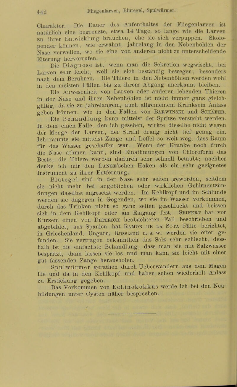 Charakter. Die Dauer des Aufenthaltes der Fliegenlarven ist natürlich eine begrenzte, etwa 14 Tage, so lange wie die Larven zu ihrer Entwicklung brauchen, ehe sie sich vei-puppen. Skolo- pender können, wie erwähnt, jahrelang in den Nebenhöhlen der Nase verweilen, wo sie eine von anderen nicht zu unterscheidende Eiterung hervorrufen. Die Diagnose ist, wenn man die Sekretion wegwischt, bei Larven sehr leicht, weil sie sich beständig bewegen, besonders nach dem Berühren. Die Thiere in den Nebenhöhlen werden wohl in den meisten Fällen bis zu ihrem Abgang unerkannt bleiben. Die Anwesenheit von Larven oder anderen lebenden Thieren in der Nase und ihren Nebenhöhlen ist nicht immer ganz gleich- gültig, da sie zu jahrelangem, auch allgemeinem Kranksein Anlass geben können, wie in den Fällen von Barwinski und Schäfee. Die Behandlung kann mittelst der Spritze versucht werden. In dem einen Falle, den ich gesehen, wirkte dieselbe nicht wegen der Menge der Larven, der Strahl drang nicht tief genug ein. Ich räumte sie mittelst Zange und Löffel so weit weg, dass Raum für das Wasser geschaffen war. Wenn der Kranke noch durch die Nase athmen kann, sind Einathmungen von Chloroform das Beste, die Thiere werden dadurch sehr schnell betäubt; nachher denke ich mu' den LANGE'schen Haken als ein sehr geeignetes Instrument zu ihrer Entfernung. Blutegel sind in der Nase sehr selten geworden, seitdem sie nicht mehr bei angeblichen oder wirklichen Gehirnentzün- dungen daselbst angesetzt werden. Im Kehlkopf und im Schlünde werden sie dagegen in Gegenden, wo sie im Wasser vorkommen, durch das Trinken nicht so ganz selten geschluckt und beissen sich in dem Kehlkopf oder am Eingang fest. Seieert hat vor Kurzem einen von Dieteich beobachteten Fall beschrieben und abgebildet, aus Spanien hat Ramon de la Sota Fälle berichtet, in Griechenland, Ungarn, ßussland u. s. w. werden sie öfter ge- funden. Sie vertragen bekanntlich das Salz sehr schlecht, dess- halb ist die einfachste Behandlung, dass man sie mit Salzwasser bespritzt, dann lassen sie los und man kann sie leicht mit einer gut fassenden Zange herausholen. Spulwürmer gerathen durch Ueberwandern aus dem Magen hie und da in den Kehlkopf und haben schon wiederholt Anlass zu Erstickung gegeben. Das Vorkommen von Echinokokkus werde ich bei den Neu- bildungen unter Cysten näher besprechen.