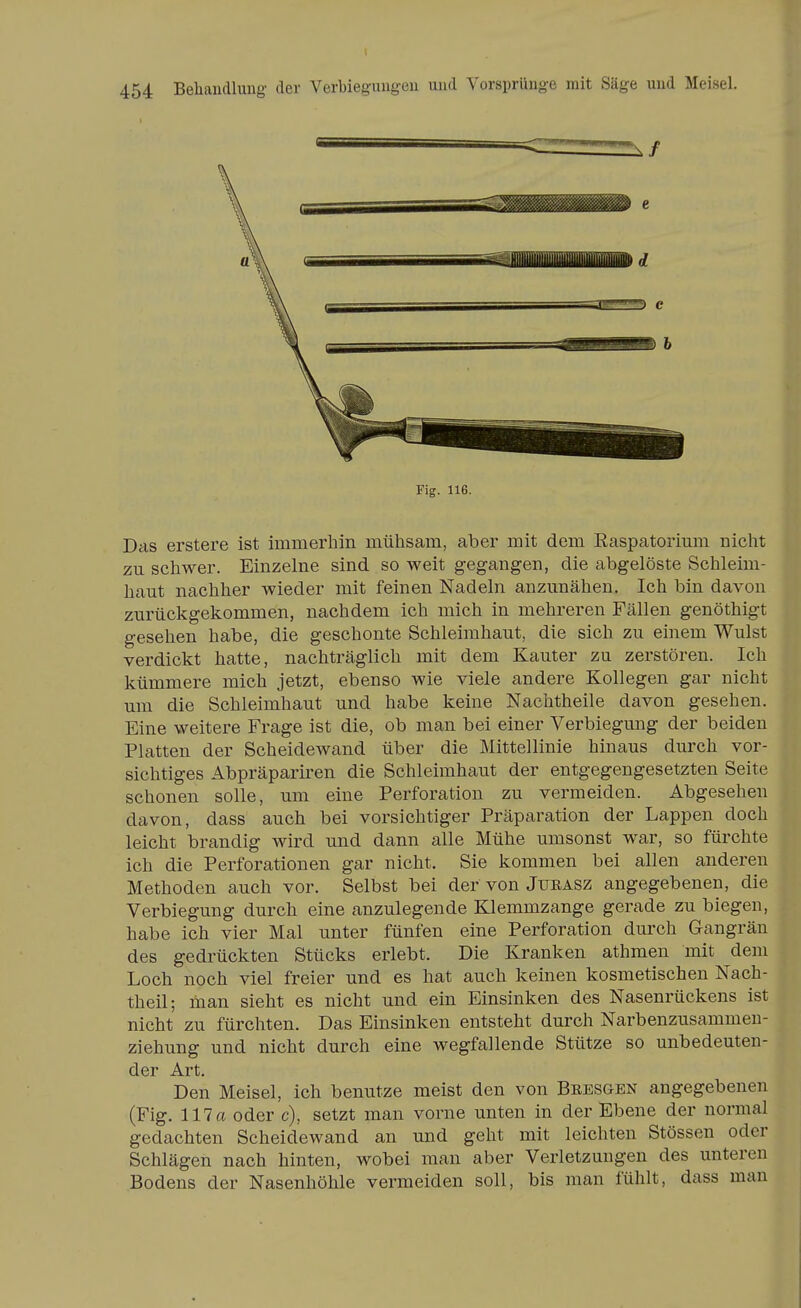 Fig. 116. Das erstere ist immerhin mühsam, aber mit dem Easpatorimu nicht zu schwer. Einzelne sind so weit gegangen, die abgelöste Schleim- haut nachher wieder mit feinen Nadeln anzunähen. Ich bin davon zurückgekommen, nachdem ich mich in mehreren Fällen genöthigt gesehen habe, die geschonte Schleimhaut, die sich zu einem Wulst verdickt hatte, nachträglich mit dem Kanter zu zerstören. Ich kümmere mich jetzt, ebenso wie viele andere Kollegen gar nicht um die Schleimhaut und habe keine Nachtheile davon gesehen. Eine weitere Frage ist die, ob man bei einer Verbiegung der beiden Platten der Scheidewand über die Mittellinie hinaus durch vor- sichtiges Abpräpariren die Schleimhaut der entgegengesetzten Seite schonen solle, um eine Perforation zu vermeiden. Abgesehen davon, dass auch bei vorsichtiger Präparation der Lappen doch leicht brandig wird und dann alle Mühe umsonst war, so fürchte ich die Perforationen gar nicht. Sie kommen bei allen anderen Methoden auch vor. Selbst bei der von Jueasz angegebenen, die Verbiegung durch eine anzulegende Klemmzange gerade zu biegen, habe ich vier Mal unter fünfen eine Perforation durch Gangrän des gedrückten Stücks erlebt. Die Kranken athmen mit dem Loch noch viel freier und es hat auch keinen kosmetischen Nach- theil; man sieht es nicht und ein Einsinken des Nasenrückens ist nicht zu fürchten. Das Einsinken entsteht durch Narbenzusammen- ziehung und nicht durch eine wegfallende Stütze so unbedeuten- der Art. Den Meisel, ich benutze meist den von Bsesgen angegebenen (Fig. 117 a oder c), setzt man vorne unten in der Ebene der normal gedachten Scheidewand an und geht mit leichten Stössen oder Schlägen nach hinten, wobei man aber Verletzungen des unteren Bodens der Nasenhöhle vermeiden soll, bis man fühlt, dass man